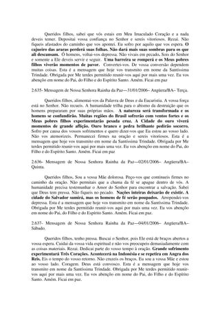 Queridos filhos, sabei que vós estais em Meu Imaculado Coração e a nada
deveis temer. Depositai vossa confiança no Senhor e sereis vitoriosos. Rezai. Não
fiqueis afastados do caminho que vos apontei. Eu sofro por aquilo que vos espera. O
cajueiro das araras perderá suas folhas. Não dará mais suas sombras para os que
ali descansam. Ó homens, voltai-vos depressa. Não vivais em pecado. Sois do Senhor
e somente a Ele deveis servir e seguir. Uma barreira se romperá e os Meus pobres
filhos viverão momentos de pavor. Convertei-vos. De vossa conversão dependem
muitas coisas. Esta é a mensagem que hoje vos transmito em nome da Santíssima
Trindade. Obrigada por Me terdes permitido reunir-vos aqui por mais uma vez. Eu vos
abençôo em nome do Pai, do Filho e do Espírito Santo. Amém. Ficai em paz

2.635- Mensagem de Nossa Senhora Rainha da Paz—31/01/2006– Angüera/BA– Terça.

        Queridos filhos, alimentai-vos da Palavra de Deus e da Eucaristia. A vossa força
está no Senhor. Não recueis. A humanidade trilha para o abismo da destruição que os
homens prepararam por suas próprias mãos. A natureza será transformada e os
homens se confundirão. Muitas regiões do Brasil sofrerão com ventos fortes e os
Meus pobres filhos experimentarão pesada cruz. A Cidade do ouro viverá
momentos de grande aflição. Ouro branco e pedra brilhante pedirão socorro.
Sofro por causa dos vossos sofrimentos e quero dizer-vos que Eu estou ao vosso lado.
Não vos atemorizeis. Permanecei firmes na oração e sereis vitoriosos. Esta é a
mensagem que hoje vos transmito em nome da Santíssima Trindade. Obrigada por Me
terdes permitido reunir-vos aqui por mais uma vez. Eu vos abençôo em nome do Pai, do
Filho e do Espírito Santo. Amém. Ficai em paz

2.636- Mensagem de Nossa Senhora Rainha da Paz—02/01/2006– Angüera/BA–
Quinta.

       Queridos filhos, Sou a vossa Mãe dolorosa. Peço-vos que continueis firmes no
caminho da oração. Não permitais que a chama da fé se apague dentro de vós. A
humanidade precisa testemunhar o Amor do Senhor para encontrar a salvação. Sabei
que Deus tem pressa. Não fiqueis no pecado. Nações inteiras deixarão de existir. A
cidade do Salvador sumirá, mas os homens de fé serão poupados. Arrependei-vos
depressa. Esta é a mensagem que hoje vos transmito em nome da Santíssima Trindade.
Obrigada por Me terdes permitido reunir-vos aqui por mais uma vez. Eu vos abençôo
em nome do Pai, do Filho e do Espírito Santo. Amém. Ficai em paz.

2.637- Mensagem de Nossa Senhora Rainha da Paz—04/01/2006– Angüera/BA–
Sábado.

       Queridos filhos, tenho pressa. Buscai o Senhor, pois Ele está de braços abertos a
vossa espera. Cuidai da vossa vida espiritual e não vos preocupeis demasiadamente com
as coisas materiais. Rezai. Dedicai parte do vosso tempo à oração. Grande sofrimento
experimentará Três Corações. Acontecerá na Indonésia e se repetira em Angra dos
Reis. Eis o tempo do vosso retorno. Não cruzeis os braços. Eu sou a vossa Mãe e estou
ao vosso lado. Coragem. Deus está convosco. Esta é a mensagem que hoje vos
transmito em nome da Santíssima Trindade. Obrigada por Me terdes permitido reunir-
vos aqui por mais uma vez. Eu vos abençôo em nome do Pai, do Filho e do Espírito
Santo. Amém. Ficai em paz.
 