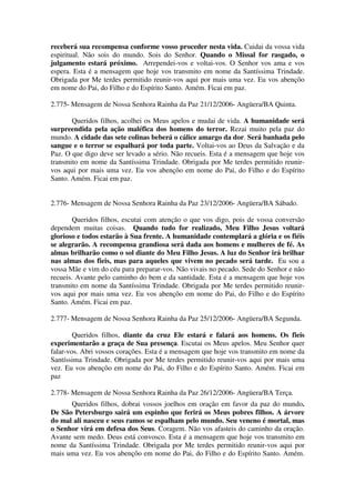 receberá sua recompensa conforme vosso proceder nesta vida. Cuidai da vossa vida
espiritual. Não sois do mundo. Sois do Senhor. Quando o Missal for rasgado, o
julgamento estará próximo. Arrependei-vos e voltai-vos. O Senhor vos ama e vos
espera. Esta é a mensagem que hoje vos transmito em nome da Santíssima Trindade.
Obrigada por Me terdes permitido reunir-vos aqui por mais uma vez. Eu vos abençôo
em nome do Pai, do Filho e do Espírito Santo. Amém. Ficai em paz.

2.775- Mensagem de Nossa Senhora Rainha da Paz 21/12/2006- Angüera/BA Quinta.

       Queridos filhos, acolhei os Meus apelos e mudai de vida. A humanidade será
surpreendida pela ação maléfica dos homens do terror. Rezai muito pela paz do
mundo. A cidade das sete colinas beberá o cálice amargo da dor. Será banhada pelo
sangue e o terror se espalhará por toda parte. Voltai-vos ao Deus da Salvação e da
Paz. O que digo deve ser levado a sério. Não recueis. Esta é a mensagem que hoje vos
transmito em nome da Santíssima Trindade. Obrigada por Me terdes permitido reunir-
vos aqui por mais uma vez. Eu vos abençôo em nome do Pai, do Filho e do Espírito
Santo. Amém. Ficai em paz.


2.776- Mensagem de Nossa Senhora Rainha da Paz 23/12/2006- Angüera/BA Sábado.

        Queridos filhos, escutai com atenção o que vos digo, pois de vossa conversão
dependem muitas coisas. Quando tudo for realizado, Meu Filho Jesus voltará
glorioso e todos estarão à Sua frente. A humanidade contemplará a glória e os fiéis
se alegrarão. A recompensa grandiosa será dada aos homens e mulheres de fé. As
almas brilharão como o sol diante do Meu Filho Jesus. A luz do Senhor irá brilhar
nas almas dos fieis, mas para aqueles que vivem no pecado será tarde. Eu sou a
vossa Mãe e vim do céu para preparar-vos. Não vivais no pecado. Sede do Senhor e não
recueis. Avante pelo caminho do bem e da santidade. Esta é a mensagem que hoje vos
transmito em nome da Santíssima Trindade. Obrigada por Me terdes permitido reunir-
vos aqui por mais uma vez. Eu vos abençôo em nome do Pai, do Filho e do Espírito
Santo. Amém. Ficai em paz.

2.777- Mensagem de Nossa Senhora Rainha da Paz 25/12/2006- Angüera/BA Segunda.

        Queridos filhos, diante da cruz Ele estará e falará aos homens. Os fieis
experimentarão a graça de Sua presença. Escutai os Meus apelos. Meu Senhor quer
falar-vos. Abri vossos corações. Esta é a mensagem que hoje vos transmito em nome da
Santíssima Trindade. Obrigada por Me terdes permitido reunir-vos aqui por mais uma
vez. Eu vos abençôo em nome do Pai, do Filho e do Espírito Santo. Amém. Ficai em
paz

2.778- Mensagem de Nossa Senhora Rainha da Paz 26/12/2006- Angüera/BA Terça.
      Queridos filhos, dobrai vossos joelhos em oração em favor da paz do mundo.
De São Petersburgo sairá um espinho que ferirá os Meus pobres filhos. A árvore
do mal ali nasceu e seus ramos se espalham pelo mundo. Seu veneno é mortal, mas
o Senhor virá em defesa dos Seus. Coragem. Não vos afasteis do caminho da oração.
Avante sem medo. Deus está convosco. Esta é a mensagem que hoje vos transmito em
nome da Santíssima Trindade. Obrigada por Me terdes permitido reunir-vos aqui por
mais uma vez. Eu vos abençôo em nome do Pai, do Filho e do Espírito Santo. Amém.
 
