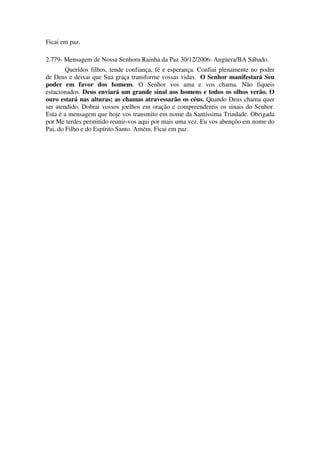 Ficai em paz.

2.779- Mensagem de Nossa Senhora Rainha da Paz 30/12/2006- Angüera/BA Sábado.
        Queridos filhos, tende confiança, fé e esperança. Confiai plenamente no poder
de Deus e deixai que Sua graça transforme vossas vidas. O Senhor manifestará Seu
poder em favor dos homens. O Senhor vos ama e vos chama. Não fiqueis
estacionados. Deus enviará um grande sinal aos homens e todos os olhos verão. O
ouro estará nas alturas; as chamas atravessarão os céus. Quando Deus chama quer
ser atendido. Dobrai vossos joelhos em oração e compreendereis os sinais do Senhor.
Esta é a mensagem que hoje vos transmito em nome da Santíssima Trindade. Obrigada
por Me terdes permitido reunir-vos aqui por mais uma vez. Eu vos abençôo em nome do
Pai, do Filho e do Espírito Santo. Amém. Ficai em paz.
 