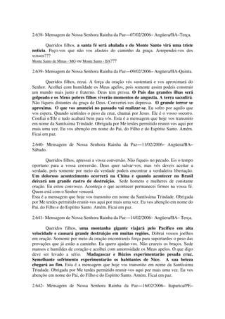 2.638- Mensagem de Nossa Senhora Rainha da Paz—07/02/2006– Angüera/BA–Terça.

       Queridos filhos, a santa fé será abalada e do Monte Santo virá uma triste
noticia. Peço-vos que não vos afasteis do caminho da graça. Arrependei-vos dos
vossos???
Monte Santo de Minas - MG ou Monte Santo - BA???

2.639- Mensagem de Nossa Senhora Rainha da Paz—09/02/2006– Angüera/BA-Quinta.

       Queridos filhos, rezai. A força da oração vós sustentará e vos aproximará do
Senhor. Acolhei com humildade os Meus apelos, pois somente assim podeis construir
um mundo mais justo e fraterno. Deus tem pressa. O País das grandes ilhas será
golpeado e os Meus pobres filhos viverão momentos de angustia. A terra sacudirá.
Não fiqueis distantes da graça de Deus. Convertei-vos depressa. O grande terror se
aproxima. O que vos anunciei no passado vai realizar-se. Eu sofro por aquilo que
vos espera. Quando sentirdes o peso da cruz, chamai por Jesus. Ele é o vosso socorro.
Confiai n!Ele e tudo acabará bem para vós. Esta é a mensagem que hoje vos transmito
em nome da Santíssima Trindade. Obrigada por Me terdes permitido reunir-vos aqui por
mais uma vez. Eu vos abençôo em nome do Pai, do Filho e do Espírito Santo. Amém.
Ficai em paz.

2.640- Mensagem de Nossa Senhora Rainha da Paz—11/02/2006– Angüera/BA–
Sábado.

        Queridos filhos, apressai a vossa conversão. Não fiqueis no pecado. Eis o tempo
oportuno para a vossa conversão. Deus quer salvar-vos, mas vós deveis aceitar a
verdade, pois somente por meio da verdade podeis encontrar a verdadeira libertação.
Um doloroso acontecimento ocorrerá na China e quando acontecer no Brasil
deixará um grande rastro de destruição. Sede homens e mulheres de constante
oração. Eu estou convosco. Aconteça o que acontecer permanecei firmes na vossa fé.
Quem está com o Senhor vencerá.
Esta é a mensagem que hoje vos transmito em nome da Santíssima Trindade. Obrigada
por Me terdes permitido reunir-vos aqui por mais uma vez. Eu vos abençôo em nome do
Pai, do Filho e do Espírito Santo. Amém. Ficai em paz.

2.641- Mensagem de Nossa Senhora Rainha da Paz—14/02/2006– Angüera/BA– Terça.

       Queridos filhos, uma montanha gigante viajará pelo Pacífico em alta
velocidade e causará grande destruição em muitas regiões. Dobrai vossos joelhos
em oração. Somente por meio da oração encontrareis força para suportardes o peso das
provações que já estão a caminho. Eu quero ajudar-vos. Não cruzeis os braços. Sede
mansos e humildes de coração e acolhei com amorosidade os Meus apelos. O que digo
deve ser levado a sério. Madagascar e Búzios experimentarão pesada cruz.
Semelhante sofrimento experimentarão os habitantes de Nice. A sua beleza
chegará ao fim. Esta é a mensagem que hoje vos transmito em nome da Santíssima
Trindade. Obrigada por Me terdes permitido reunir-vos aqui por mais uma vez. Eu vos
abençôo em nome do Pai, do Filho e do Espírito Santo. Amém. Ficai em paz.

2.642- Mensagem de Nossa Senhora Rainha da Paz—16/02/2006– Itaparica/PE–
 