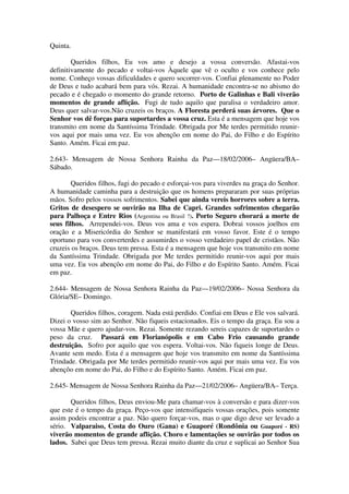 Quinta.

        Queridos filhos, Eu vos amo e desejo a vossa conversão. Afastai-vos
definitivamente do pecado e voltai-vos Àquele que vê o oculto e vos conhece pelo
nome. Conheço vossas dificuldades e quero socorrer-vos. Confiai plenamente no Poder
de Deus e tudo acabará bem para vós. Rezai. A humanidade encontra-se no abismo do
pecado e é chegado o momento do grande retorno. Porto de Galinhas e Bali viverão
momentos de grande aflição. Fugi de tudo aquilo que paralisa o verdadeiro amor.
Deus quer salvar-vos.Não cruzeis os braços. A Floresta perderá suas árvores. Que o
Senhor vos dê forças para suportardes a vossa cruz. Esta é a mensagem que hoje vos
transmito em nome da Santíssima Trindade. Obrigada por Me terdes permitido reunir-
vos aqui por mais uma vez. Eu vos abençôo em nome do Pai, do Filho e do Espírito
Santo. Amém. Ficai em paz.

2.643- Mensagem de Nossa Senhora Rainha da Paz—18/02/2006– Angüera/BA–
Sábado.

        Queridos filhos, fugi do pecado e esforçai-vos para viverdes na graça do Senhor.
A humanidade caminha para a destruição que os homens prepararam por suas próprias
mãos. Sofro pelos vossos sofrimentos. Sabei que ainda vereis horrores sobre a terra.
Gritos de desespero se ouvirão na Ilha de Capri. Grandes sofrimentos chegarão
para Palhoça e Entre Rios (Argentina ou Brasil ?). Porto Seguro chorará a morte de
seus filhos. Arrependei-vos. Deus vos ama e vos espera. Dobrai vossos joelhos em
oração e a Misericórdia do Senhor se manifestará em vosso favor. Este é o tempo
oportuno para vos converterdes e assumirdes o vosso verdadeiro papel de cristãos. Não
cruzeis os braços. Deus tem pressa. Esta é a mensagem que hoje vos transmito em nome
da Santíssima Trindade. Obrigada por Me terdes permitido reunir-vos aqui por mais
uma vez. Eu vos abençôo em nome do Pai, do Filho e do Espírito Santo. Amém. Ficai
em paz.

2.644- Mensagem de Nossa Senhora Rainha da Paz—19/02/2006– Nossa Senhora da
Glória/SE– Domingo.

       Queridos filhos, coragem. Nada está perdido. Confiai em Deus e Ele vos salvará.
Dizei o vosso sim ao Senhor. Não fiqueis estacionados. Eis o tempo da graça. Eu sou a
vossa Mãe e quero ajudar-vos. Rezai. Somente rezando sereis capazes de suportardes o
peso da cruz. Passará em Florianópolis e em Cabo Frio causando grande
destruição. Sofro por aquilo que vos espera. Voltai-vos. Não fiqueis longe de Deus.
Avante sem medo. Esta é a mensagem que hoje vos transmito em nome da Santíssima
Trindade. Obrigada por Me terdes permitido reunir-vos aqui por mais uma vez. Eu vos
abençôo em nome do Pai, do Filho e do Espírito Santo. Amém. Ficai em paz.

2.645- Mensagem de Nossa Senhora Rainha da Paz—21/02/2006– Angüera/BA– Terça.

       Queridos filhos, Deus enviou-Me para chamar-vos à conversão e para dizer-vos
que este é o tempo da graça. Peço-vos que intensifiqueis vossas orações, pois somente
assim podeis encontrar a paz. Não quero forçar-vos, mas o que digo deve ser levado a
sério. Valparaiso, Costa do Ouro (Gana) e Guaporé (Rondônia ou Guaporé - RS)
viverão momentos de grande aflição. Choro e lamentações se ouvirão por todos os
lados. Sabei que Deus tem pressa. Rezai muito diante da cruz e suplicai ao Senhor Sua
 