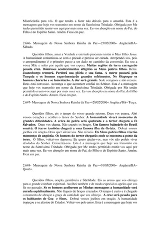 Misericórdia para vós. O que tendes a fazer não deixeis para o amanhã. Esta é a
mensagem que hoje vos transmito em nome da Santíssima Trindade. Obrigada por Me
terdes permitido reunir-vos aqui por mais uma vez. Eu vos abençôo em nome do Pai, do
Filho e do Espírito Santo. Amém. Ficai em paz.


2.646- Mensagem de Nossa Senhora Rainha da Paz—25/02/2006– Angüera/BA–
Sábado.

       Queridos filhos, amai a Verdade e em tudo procureis imitar o Meu Filho Jesus.
A humanidade contaminou-se com o pecado e precisa ser curada. Arrependei-vos, pois
o arrependimento é o primeiro passo a ser dado no caminho da conversão. Eu sou a
vossa Mãe e sofro por aquilo que vos espera. Muitas regiões da terra carregarão
pesada cruz. Dolorosos acontecimentos afligirão os Meus pobres filhos. Rezai.
Joanesburgo tremerá. Perderá sua glória e sua fama. A morte passará pela
Turquia e os homens experimentarão grandes sofrimentos. No Oiapoque os
homens chorarão e se lamentarão. A dor será grande. Sede corajosos e não recueis.
Deus está convosco. Aconteça o que acontecer confiai no Senhor. Esta é a mensagem
que hoje vos transmito em nome da Santíssima Trindade. Obrigada por Me terdes
permitido reunir-vos aqui por mais uma vez. Eu vos abençôo em nome do Pai, do Filho
e do Espírito Santo. Amém. Ficai em paz.

2.647- Mensagem de Nossa Senhora Rainha da Paz—28/02/2006– Angüera/BA– Terça.


       Queridos filhos, eis o tempo do vosso grande retorno. Deus vos espera. Abri
vossos corações e acolhei o Amor do Senhor. A humanidade viverá momentos de
grandes dificuldades. A cerca de pedra será quebrada e o terror chegará a El
Salvador. Deus vos chama. Não cruzeis os braços. Um famoso balneário do Brasil
sumirá. O terror também chegará a uma famosa ilha da Grécia. Dobrai vossos
joelhos em oração. Deus quer salvar-vos. Não recueis. Os Meus pobres filhos viverão
momentos de angústia. Os homens do terror chegarão onde se encontra a ponte da
torre. Ó filhos, voltai-vos depressa. Eu quero ajudar-vos, mas vós não podeis viver
afastados do Senhor. Convertei-vos. Esta é a mensagem que hoje vos transmito em
nome da Santíssima Trindade. Obrigada por Me terdes permitido reunir-vos aqui por
mais uma vez. Eu vos abençôo em nome do Pai, do Filho e do Espírito Santo. Amém.
Ficai em paz.


2.648- Mensagem de Nossa Senhora Rainha da Paz—01/03/2006– Angüera/BA–
Quarta.


       Queridos filhos, oração, penitência e fidelidade. Eis as armas que vos ofereço
para o grande combate espiritual. Acolhei também e de modo especial os apelos que vos
fiz no passado. Se os homens acolherem as Minhas mensagens a humanidade será
curada espiritualmente. Não fiqueis de braços cruzados. O tempo é curto e é chegado
o momento de abraçar a graça da santidade que vos ofereço. A cruz será pesada para
os habitantes de Goa e Sines. Dobrai vossos joelhos em oração. A humanidade
tropeçou e se afastou do Criador. Voltai-vos pelo amor. Esta é a mensagem que hoje vos
 