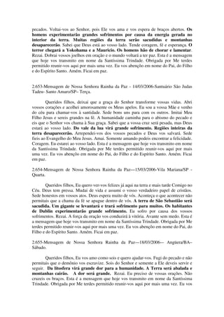 pecados. Voltai-vos ao Senhor, pois Ele vos ama e vos espera de braços abertos. Os
homens experimentarão grandes sofrimentos por causa da energia gerada no
interior da terra. Muitas regiões da terra serão sacudidas e montanhas
desaparecerão. Sabei que Deus está ao vosso lado. Tende coragem, fé e esperança. O
terror chegará a Yokohama e a Mauricio. Os homens hão de chorar e lamentar.
Rezai. Dobrai vossos joelhos em oração e o mundo voltará a ter paz. Esta é a mensagem
que hoje vos transmito em nome da Santíssima Trindade. Obrigada por Me terdes
permitido reunir-vos aqui por mais uma vez. Eu vos abençôo em nome do Pai, do Filho
e do Espírito Santo. Amém. Ficai em paz.


2.653-Mensagem de Nossa Senhora Rainha da Paz - 14/03/2006-Santuário São Judas
Tadeu- Santo Amaro/SP– Terça.

        Queridos filhos, deixai que a graça do Senhor transforme vossas vidas. Abri
vossos corações e acolhei amorosamente os Meus apelos. Eu sou a vossa Mãe e venho
do céu para chamar-vos à santidade. Sede bons uns para com os outros. Imitai Meu
Filho Jesus e sereis grandes na fé. A humanidade caminha para o abismo do pecado e
eis que o Senhor vos chama à Sua graça. Sabei que a vossa cruz será pesada, mas Deus
estará ao vosso lado. Do vale da lua virá grande sofrimento. Regiões inteiras da
terra desaparecerão. Arrependei-vos dos vossos pecados e Deus vos salvará. Sede
fieis ao Evangelho do Meu Jesus. Amai. Somente amando podeis encontrar a felicidade.
Coragem. Eu estarei ao vosso lado. Esta é a mensagem que hoje vos transmito em nome
da Santíssima Trindade. Obrigada por Me terdes permitido reunir-vos aqui por mais
uma vez. Eu vos abençôo em nome do Pai, do Filho e do Espírito Santo. Amém. Ficai
em paz.

2.654-Mensagem de Nossa Senhora Rainha da Paz—15/03/2006-Vila Mariana/SP -
Quarta.

        Queridos filhos, Eu quero ver-vos felizes já aqui na terra e mais tarde Comigo no
Céu. Deus tem pressa. Mudai de vida e assumi o vosso verdadeiro papel de cristãos.
Sede honestos em vossos atos. Deus espera muito de vós. Aconteça o que acontecer não
permitais que a chama da fé se apague dentro de vós. A terra de São Sebastião será
sacudida. Um gigante se levantará e trará sofrimento para muitos. Os habitantes
de Dublin experimentarão grande sofrimento. Eu sofro por causa dos vossos
sofrimentos. Rezai. A força da oração vos conduzirá à vitória. Avante sem medo. Esta é
a mensagem que hoje vos transmito em nome da Santíssima Trindade. Obrigada por Me
terdes permitido reunir-vos aqui por mais uma vez. Eu vos abençôo em nome do Pai, do
Filho e do Espírito Santo. Amém. Ficai em paz.

2.655-Mensagem de Nossa Senhora Rainha da Paz—18/03/2006-– Angüera/BA–
Sábado.

       Queridos filhos, Eu vos amo como sois e quero ajudar-vos. Fugi do pecado e não
permitais que o demônio vos escravize. Sois do Senhor e semente a Ele deveis servir e
seguir. Da litosfera virá grande dor para a humanidade. A Terra será abalada e
montanhas cairão. A dor será grande. Rezai. Eu preciso de vossas orações. Não
cruzeis os braços. Esta é a mensagem que hoje vos transmito em nome da Santíssima
Trindade. Obrigada por Me terdes permitido reunir-vos aqui por mais uma vez. Eu vos
 