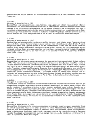 permitido reunir-vos aqui por mais uma vez. Eu vos abençôo em nome do Pai, do Filho e do Espírito Santo. Amém.
Ficai em paz.


29.04.2003
Mensagem de Nossa Senhora, nº 2.201
Queridos filhos, peço-vos que continueis a rezar. Valorizai a oração, pois quem está em oração, está com o Senhor.
Rezai sempre e não tenhais medo de testemunhar a vossa fé. Sede corajosos e sinceros. O Senhor conhece vossos
corações e vos recompensará generosamente. Se os homens rezassem e se reconciliassem com Deus, a
humanidade seria curada espiritualmente. Não recueis. Eis o tempo oportuno para vos converterdes. Avante. Esta é
a mensagem que hoje vos transmito em nome da Santíssima Trindade. Obrigada por Me terdes permitido reunir-vos
aqui por mais uma vez. Eu vos abençôo em nome do Pai, do Filho e do Espírito Santo. Amém. Ficai em paz.


01.05.2003
Mensagem de Nossa Senhora, nº 2.202
Queridos filhos, abri vossos corações humildemente ao Meu chamado e vivei voltados para o Paraíso para o qual
unicamente fostes criados. Viveis no tempo em que a criatura é mais valorizada que o próprio Criador. A grande
tentação dos vossos dias é parecer cristãos e não ser verdadeiramente. Cuidai antes de tudo da vossa vida
espiritual. Se vos abrirdes a Deus sereis transformados e tudo acabará bem para vós. Não vos esqueçais: a vossa
vitória está em Deus. Esta é a mensagem que hoje vos transmito em nome da Santíssima Trindade. Obrigada por
Me terdes permitido reunir-vos aqui por mais uma vez. Eu vos abençôo em nome do Pai, do Filho e do Espírito
Santo. Amém. Ficai em paz.


03.05.2003
Mensagem de Nossa Senhora, nº 2.203
Queridos filhos, vós sois importantes para a realização dos Meus planos. Peço-vos que tenhais ilimitada confiança
em Meu Filho Jesus e que em toda parte procureis testemunhar o Amor de Deus. Eu sou a vossa Mãe e venho do
Céu para chamar-vos à santidade. Sabei todos vós que este é o tempo da graça. Não fiqueis de braços cruzados.
Dai o melhor de vós na missão que vos foi confiada. Dizei a todos que Eu tenho pressa e que já não há mais tempo a
perder. Anunciai em toda parte os Meus apelos. O que digo deve ser levado a sério.Eu vos amo como sois. Mesmo
com vossos pecados Eu vos amo e peço ao Meu Jesus por vós. Tende coragem. Não desanimeis nunca. Nada ou
ninguém está perdido. Convertei-vos depressa. O que tendes a fazer não deixeis para o amanhã. Esta é a
mensagem que hoje vos transmito em nome da Santíssima Trindade. Obrigada por Me terdes permitido reunir-vos
aqui por mais uma vez. Eu vos abençôo em nome do Pai, do Filho e do Espírito Santo. Amém. Ficai em paz.


06.05.2003
Mensagem de Nossa Senhora, nº 2.204
Queridos filhos, convido-vos a intensificar vossas orações em favor da conversão da humanidade. Peço-vos que
estejais atentos, mantendo em vossos corações a serenidade e a paz que Eu vos ofereço, porque no futuro tereis
grandes tribulações. A humanidade contaminou-se com o pecado e a cada dia cresce o número daqueles que se
afastam de Deus. Deus enviou-Me para conduzir-vos por caminho seguro. Vivei as Minhas mensagens e não temais
anunciar as verdades que já vos comuniquei. Voltai-vos depressa porque o Senhor tem pressa. Arrependei-vos e abri
vossos corações ao Amor do Senhor. Desejo que em tudo façais a vontade do Meu Senhor. Se assim fizerdes sereis
salvos. Avante. Esta é a mensagem que hoje vos transmito em nome da Santíssima Trindade. Obrigada por Me
terdes permitido reunir-vos aqui por mais uma vez. Eu vos abençôo em nome do Pai, do Filho e do Espírito Santo.
Amém. Ficai em paz.


08.05.2003
Mensagem de Nossa Senhora, nº 2.205
Queridos filhos, deixai que o Senhor conduza vossas vidas e sereis guiados para o bem e para a santidade. Desejo
que em tudo sejais como Jesus. Eu vos amo e quero ver-vos felizes. Não desanimeis. Aconteça o que acontecer,
confiai em Jesus. Não vos esqueçais: Eu estou ao vosso lado. Rezai. Na oração sereis capazes de compreender e
aceitar os Meus apelos. Avante sem medo. Esta é a mensagem que hoje vos transmito em nome da Santíssima
Trindade. Obrigada por Me terdes permitido reunir-vos aqui por mais uma vez. Eu vos abençôo em nome do Pai, do
Filho e do Espírito Santo. Amém. Ficai em paz.
 