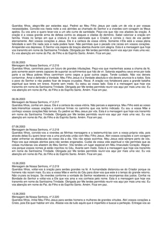 Queridos filhos, alegro-Me por estardes aqui. Pedirei ao Meu Filho Jesus por cada um de vós e por vossas
necessidades. Convido-vos nesta noite a vos abrirdes ao chamado do Senhor e a viverdes com coragem os Meus
apelos. Eu vos amo e quero levar-vos a um alto cume de santidade. Peço-vos que não vos afasteis da oração. A
oração é a vossa grande arma de defesa contra os ataques e ciladas do demônio. Sabei valorizar a oração em
família. Viveis no tempo em que a criatura é mais valorizada que o Criador e correis o risco de vos perder
eternamente. Abri vossos corações a Jesus. Ele é a certeza da vossa vitória. Somente n’Ele está a vossa plena
felicidade e sem Ele nada sois e nada podeis fazer. Não permitais que o pecado crie raízes em vossos corações.
Arrependei-vos depressa. O Senhor vos espera de braços abertos.Avante com alegria. Esta é a mensagem que hoje
vos transmito em nome da Santíssima Trindade. Obrigada por Me terdes permitido reunir-vos aqui por mais uma vez.
Eu vos abençôo em nome do Pai, do Filho e do Espírito Santo. Amém. Ficai em paz.


03.06.2003
Mensagem de Nossa Senhora, nº 2.216
Queridos filhos, caminhais para um futuro de grandes tribulações. Peço-vos que mantenhais acesa a chama da fé,
pois somente assim sereis capazes de suportar os sofrimentos que hão de vir. Satanás espalhou seus erros por toda
parte e os Meus pobres filhos caminham como cegos a guiar outros cegos. Tende cuidado. Não vos deixeis
contaminar. Amai e defendei a Verdade. Meu Filho Jesus é a Verdade absoluta e vós deveis anuncia-lo a todos. Sois
o povo do Senhor e não podeis ficar de braços cruzados. Rezai. A oração vos fortalecerá para a grande batalha
espiritual que tereis em breve. Avante sem medo. Eu estou ao vosso lado. Esta é a mensagem que hoje vos
transmito em nome da Santíssima Trindade. Obrigada por Me terdes permitido reunir-vos aqui por mais uma vez. Eu
vos abençôo em nome do Pai, do Filho e do Espírito Santo. Amém. Ficai em paz.


06.06.2003
Mensagem de Nossa Senhora, nº 2.217
Queridos filhos, confiai em Jesus. Ele é a certeza da vossa vitória. Não percais a esperança. Meu Filho está ao vosso
lado.Intensificai vossas orações e continuai firmes no caminho que vos tenho indicado. Eu sou a vossa Mãe e
conheço vossos corações.Não temais. Eu pedirei ao Meu Jesus por vós. Esta é a mensagem que hoje vos transmito
em nome da Santíssima Trindade. Obrigada por Me terdes permitido reunir-vos aqui por mais uma vez. Eu vos
abençôo em nome do Pai, do Filho e do Espírito Santo. Amém. Ficai em paz.


07.06.2003
Mensagem de Nossa Senhora, nº 2.218
Queridos filhos, convido-vos a viverdes as Minhas mensagens e a testemunhá-las com a vossa própria vida, pois
através delas Eu quero levar-vos a uma profunda união com Meu Filho Jesus. Abri vossos corações e com coragem
sabei enfrentar os obstáculos do vosso dia a dia. Vós não estais sozinhos. Meu Jesus está sempre perto de vós.
Peço-vos que estejais atentos para não serdes enganados. Cuidai da vossa vida espiritual e não permitais que as
coisas mundanas vos afastem do Meu Senhor. Vós tendes um lugar especial em Meu Imaculado Coração. Alegrai-
vos porque vossos nomes já estão inscritos no Céu. Avante sem medo. Esta é a mensagem que hoje vos transmito
em nome da Santíssima Trindade. Obrigada por Me terdes permitido reunir-vos aqui por mais uma vez. Eu vos
abençôo em nome do Pai, do Filho e do Espírito Santo. Amém. Ficai em paz.


10.06.2003
Mensagem de Nossa Senhora, nº 2.219
Queridos filhos, voltai-vos à oração para serdes grandes na fé. A humanidade distanciou-se do Criador porque os
homens não rezam mais. Eu sou a vossa Mãe e venho do Céu para dizer-vos que este é o tempo do grande retorno.
Não cruzeis os braços. Se viverdes conforme a vontade do Senhor recebereis a recompensa dos justos. Confiai na
Bondade do Senhor e voltai-vos a Ele que vos ama e vos conhece pelo nome. Esta é a mensagem que hoje vos
transmito em nome da Santíssima Trindade. Obrigada por Me terdes permitido reunir-vos aqui por mais uma vez. Eu
vos abençôo em nome do Pai, do Filho e do Espírito Santo. Amém. Ficai em paz.


13.06.2003
Mensagem de Nossa Senhora, nº 2.220
Queridos filhos, imitai Meu Filho Jesus para serdes homens e mulheres de grandes virtudes. Abri vossos corações a
Cristo, pois Ele quer habitar em vós. Afastai-vos de tudo aquilo que é imperfeito e buscai a perfeição. Entregai-vos ao
 