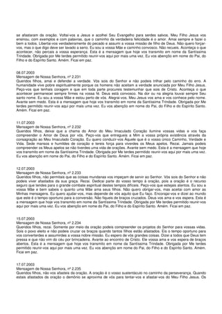 se afastaram da oração. Voltai-vos a Jesus e acolhei Seu Evangelho para serdes salvos. Meu Filho Jesus vos
ensinou, com exemplos e com palavras, que o caminho da verdadeira felicidade é o amor. Amai sempre e fazei o
bem a todos. Libertai-vos verdadeiramente do pecado e assumi a vossa missão de filho de Deus. Não quero forçar-
vos, mas o que digo deve ser lavado a serio. Eu sou a vossa Mãe e caminho convosco. Não recueis. Aconteça o que
acontecer, não percais a vossa esperança. Esta é a mensagem que hoje vos transmito em nome da Santíssima
Trindade. Obrigada por Me terdes permitido reunir-vos aqui por mais uma vez. Eu vos abençôo em nome do Pai, do
Filho e do Espírito Santo. Amém. Ficai em paz.


08.07.2003
Mensagem de Nossa Senhora, nº 2.231
Queridos filhos, amai e defendei a verdade. Vós sois do Senhor e não podeis trilhar pelo caminho do erro. A
humanidade vive pobre espiritualmente porque os homens não aceitam a verdade anunciada por Meu Filho Jesus.
Peço-vos que tenhais coragem e que em toda parte procureis testemunhar que sois de Cristo. Aconteça o que
acontecer permanecei sempre firmes na vossa fé. Deus está convosco. Na dor ou na alegria louvai sempre Seu
santo nome. Eu sou a vossa Mãe e estou perto de vós. Alegrai-vos. Meu Jesus vos ama e vos conhece pelo nome.
Avante sem medo. Esta é a mensagem que hoje vos transmito em nome da Santíssima Trindade. Obrigada por Me
terdes permitido reunir-vos aqui por mais uma vez. Eu vos abençôo em nome do Pai, do Filho e do Espírito Santo.
Amém. Ficai em paz.


11.07.2003
Mensagem de Nossa Senhora, nº 2.232
Queridos filhos, deixai que a chama do Amor do Meu Imaculado Coração ilumine vossas vidas e vos faça
compreender o Amor de Deus por vós. Peço-vos que entregueis a Mim a vossa própria existência através da
consagração ao Meu Imaculado Coração. Eu quero conduzir-vos Àquele que é o vosso único Caminho, Verdade e
Vida. Sede mansos e humildes de coração e tereis força para viverdes os Meus apelos. Rezai. Jamais podeis
compreender os Meus apelos se não tiverdes uma vida de orações. Avante sem medo. Esta é a mensagem que hoje
vos transmito em nome da Santíssima Trindade. Obrigada por Me terdes permitido reunir-vos aqui por mais uma vez.
Eu vos abençôo em nome do Pai, do Filho e do Espírito Santo. Amém. Ficai em paz.


12.07.2003
Mensagem de Nossa Senhora, nº 2.233
Queridos filhos, não permitais que as coisas mundanas vos impeçam de servir ao Senhor. Vós sois do Senhor e não
podeis viver afastados da sua graça. Rezai. Dedicai parte do vosso tempo à oração, pois a oração é o recurso
seguro que tendes para o grande combate espiritual destes tempos difíceis. Peço-vos que estejais atentos. Eu sou a
vossa Mãe e bem sabeis o quanto uma Mãe ama seus filhos. Não quero obrigar-vos, mas aceitai com amor as
Minhas mensagens. Eu quero ajudar-vos, mas depende de vós aquilo que Eu faço. Encorajai-vos e dizei ao mundo
que este é o tempo oportuno para a conversão. Não fiqueis de braços cruzados. Deus vos ama e vos espera. Esta é
a mensagem que hoje vos transmito em nome da Santíssima Trindade. Obrigada por Me terdes permitido reunir-vos
aqui por mais uma vez. Eu vos abençôo em nome do Pai, do Filho e do Espírito Santo. Amém. Ficai em paz.


15.07.2003
Mensagem de Nossa Senhora, nº 2.234
Queridos filhos, rezai. Somente por meio da oração podeis compreender os projetos do Senhor para vossas vidas.
Sois o povo eleito e não podeis cruzar os braços quando tantos filhos estão afastados. Eis o tempo oportuno para
vos converterdes e assumirdes a vossa nobre missão. Eu espero de vós grandes coisas. Dizei a todos que Deus tem
pressa e que não vim do céu por brincadeira. Avante ao encontro de Cristo. Ele vossa ama e vos espera de braços
abertos. Esta é a mensagem que hoje vos transmito em nome da Santíssima Trindade. Obrigada por Me terdes
permitido reunir-vos aqui por mais uma vez. Eu vos abençôo em nome do Pai, do Filho e do Espírito Santo. Amém.
Ficai em paz.


17.07.2003
Mensagem de Nossa Senhora, nº 2.235
Queridos filhos, não vos afasteis da oração. A oração é o vosso sustentáculo no caminho da perseverança. Quando
estais afastados da oração o demônio se aproxima de vós para tentar-vos e afastar-vos do Meu Filho Jesus. Os
 