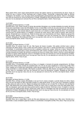 Meus pobres filhos vivem cegos espiritualmente porque não sabem valorizar os ensinamentos de Jesus. Viveis no
tempo em que a criatura é mais valorizada que o próprio Criador. Escutai-Me e testemunhai todas as Minhas
mensagens. Se fizerdes o que vos peço sereis recompensados generosamente pelo Senhor. Esta é a mensagem
que hoje vos transmito em nome da Santíssima Trindade. Obrigada por Me terdes permitido reunir-vos aqui por mais
uma vez. Eu vos abençôo em nome do Pai, do Filho e do Espírito Santo. Amém. Ficai em paz.


19.07.2003
Mensagem de Nossa Senhora, nº 2.236
Queridos filhos, rezai. Estais vivendo no tempo das grandes tribulações e se viverdes afastados da oração não tereis
forças para suportardes o peso das dificuldades. Eu sou a vossa Mãe e venho do céu para socorrer-vos. Não percais
a vossa esperança. Deus está convosco. Não permitais que o demônio vos afaste da verdade. Acolhei com amor as
Minhas mensagens, pois através delas Eu quero levar-vos a um ardente e continuo desejo de Deus. A humanidade
caminha para um grande abismo e é chegado o momento do vosso retorno. Não cruzeis os braços. Não vivais em
pecado. Arrependei-vos e convertei-vos. Ainda há tempo para vos reconciliardes com Deus. Alegrai-vos porque Ele
está de braços abertos à vossa espera. Esta é a mensagem que hoje vos transmito em nome da Santíssima
Trindade. Obrigada por Me terdes permitido reunir-vos aqui por mais uma vez. Eu vos abençôo em nome do Pai, do
Filho e do Espírito Santo. Amém. Ficai em paz.


22.07.2003
Mensagem de Nossa Senhora, nº 2.237
Queridos filhos, Eu preciso muito de vós. Não fiqueis de braços cruzados. Vós podeis contribuir para a plena
realização dos Meus planos. Dizei a todos que tenho pressa e que este é o tempo favorável para a conversão da
humanidade. A humanidade contaminou-se com o pecado e precisa ser curada. Voltai-vos a Jesus. Somente em
Jesus encontrareis forças para a vossa caminhada de fé. Abri vossos corações e escutai a voz de Deus. Rezai. Se
viverdes afastados da oração não sentireis a presença de Deus em vossas vidas. Buscai o Senhor e sereis libertados
de todos os vossos males espirituais. Esta é a mensagem que hoje vos transmito em nome da Santíssima Trindade.
Obrigada por Me terdes permitido reunir-vos aqui por mais uma vez. Eu vos abençôo em nome do Pai, do Filho e do
Espírito Santo. Amém. Ficai em paz.


25.07.2003
Mensagem de Nossa Senhora, nº 2.238
Queridos filhos, a humanidade afastou-se de Deus e é chegado o momento do grande arrependimento. Os Meus
pobres filhos trilham pelas veredas da autodestruição e Eu vim do céu para resgatá-los e conduzi-los ao Meu Filho
Jesus. Apegai-vos à oração para suportardes o peso das provações que hão de vir. Eu sou a vossa Mãe e desejo a
vossa conversão e a vossa salvação. Não fiqueis no pecado. Voltai-vos. Meu Senhor vos espera com imenso amor
de Pai. Esta é a mensagem que hoje vos transmito em nome da Santíssima Trindade. Obrigada por Me terdes
permitido reunir-vos aqui por mais uma vez. Eu vos abençôo em nome do Pai, do Filho e do Espírito Santo. Amém.
Ficai em paz.


26.07.2003
Mensagem de Nossa Senhora, nº 2.239
Queridos filhos, conheço vossas dificuldades e sei que há em vossos corações o grande desejo de vitória. Quero
dizer-vos que vós estais em Meu Imaculado coração e a nada deveis temer. Eu sei o que vos é necessário e pedirei
ao Meu Jesus por cada um de vós. Alegrai-vos porque sois amados um por um pelo Pai, no filho por meio do Espírito
Santo. Não desanimeis ante vossos problemas. Confiai em Jesus. Ele é a vossa força e sem Ele nada podeis fazer.
Não vos esqueçais: quem está com Jesus jamais sentirá o peso da derrota. Continuai a rezar. A oração é o recurso
seguro para vós nestes tempos difíceis. Avante sem medo. Esta é a mensagem que hoje vos transmito em nome da
Santíssima Trindade. Obrigada por Me terdes permitido reunir-vos aqui por mais uma vez. Eu vos abençôo em nome
do Pai, do Filho e do Espírito Santo. Amém. Ficai em paz.


29.07.2003
Mensagem de Nossa Senhora, nº 2.240
Queridos filhos, sou a vossa Mãe e venho do Céu para abençoar-vos e oferecer-vos o Meu amor. Convido-vos a
assumirdes o vosso verdadeiro papel de cristãos e a acolherdes o Evangelho do Meu Filho Jesus. Peço-vos que não
 