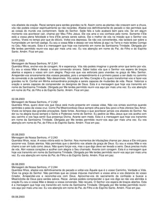 vos afasteis da oração. Rezai sempre para serdes grandes na fé. Assim como as plantas não crescem sem a chuva,
vós não podeis crescer espiritualmente se não rezardes. Afastai-vos definitivamente do pecado e não permitais que
as coisas do mundo vos contaminem. Sede do Senhor. Sede fiéis e tudo acabará bem para vós. Se em algum
momento vos acontecer cair, chamai por Meu Filho Jesus. Ele vos ama e vos conhece pelo nome. Somente n’Ele
está a vossa plena felicidade e fora d’Ele jamais sereis salvos. Dai o melhor de vós na missão que o Senhor vos
confiou. Viveis no tempo pior que do dilúvio. Voltai-vos depressa. Se não vos converterdes, não tardará cair sobre a
humanidade um terrível castigo. Eu sou a vossa Mãe e desejo ver-vos felizes já aqui na Terra e mais terdes Comigo
no Céu. Não recueis. Esta é a mensagem que hoje vos transmito em nome da Santíssima Trindade. Obrigada por
Me terdes permitido reunir-vos aqui por mais uma vez. Eu vos abençôo em nome do Pai, do Filho e do Espírito
Santo. Amém. Ficai em paz.


31.07.2003
Mensagem de Nossa Senhora, Nº 2.241
Queridos filhos, enchei-vos de coragem, fé e esperança. Vós não podeis imaginar o grande amor que tenho por vós.
Eu sou a vossa Mãe e desejo a vossa conversão sincera. Sabei todos vós que o Senhor vos espera de braços
abertos e espera o vosso sim com alegria. Peço-vos que vos esforceis para viverdes na graça do Meu Senhor.
Arrependei-vos sinceramente dos vossos pecados, pois o arrependimento é o primeiro passo a ser dado no caminho
da conversão e da santidade. Não desanimeis. Vós estais em Meu Coração e Eu quero transformar-vos e fazer-vos
grandes na fé. Confiai em Minha extraordinária proteção e sereis capazes de mudardes de vida. Rezai. Valorizai a
oração e sereis capazes de compreender os desígnios de Deus. Esta é a mensagem que hoje vos transmito em
nome da Santíssima Trindade. Obrigada por Me terdes permitido reunir-vos aqui por mais uma vez. Eu vos abençôo
em nome do Pai, do Filho e do Espírito Santo. Amém. Ficai em paz.


02.08.2003
Mensagem de Nossa Senhora, nº 2.242
Queridos filhos, quero dizer-vos que Deus está muito presente em vossas vidas. Não vos sintais sozinhos quando
sentirdes o peso da vossa cruz. Como Pai Misericordioso Deus sempre olha para Seu povo e lhes oferece Seu Amor.
Viveis os tempos das grandes provações. Sede fortes. Aconteça o que acontecer jamais vos afasteis do Senhor. Na
dor ou na alegria louvai sempre o Santo e Poderoso nome do Senhor. Eu pedirei ao Meu Jesus que vos acolha com
seu carinho e vos faça sentir Sua presença Divina. Avante sem medo. Esta é a mensagem que hoje vos transmito
em nome da Santíssima Trindade. Obrigada por Me terdes permitido reunir-vos aqui por mais uma vez. Eu vos
abençôo em nome do Pai, do Filho e do Espírito Santo. Amém. Ficai em paz.



05.08.2003
Mensagem de Nossa Senhora, nº 2.243
Queridos filhos, rezai. A vossa vitória está no Senhor. Nos momentos de tribulações chamai por Jesus e Ele virá para
socorrer-vos. Estais atentos. Não permitais que o demônio vos afaste da graça de Deus. Eu sou a vossa Mãe e vos
chamo a ser em tudo como Jesus. Não quero forçar-vos, mas o que digo deve ser levado a serio. Deus precisa muito
de vós. Abri vossos corações e acolhei com alegria o Seu chamado. Avante com coragem. Esta é a mensagem que
hoje vos transmito em nome da Santíssima Trindade. Obrigada por Me terdes permitido reunir-vos aqui por mais uma
vez. Eu vos abençôo em nome do Pai, do Filho e do Espírito Santo. Amém. Ficai em paz.


06.08.2003
Mensagem de Nossa Senhora, nº 2.244
Queridos filhos, afastai-vos definitivamente do pecado e voltai-vos Àquele que é o vosso Caminho, Verdade e Vida.
Vivei na graça do Senhor. Não permitais que as coisas impuras manchem a vossa alma e vos distancie do vosso
Criador. Arrependei-vos e reconciliai-vos com Deus. Aproximai-vos do sacramento da confissão e buscai a
Misericórdia de Deus para serdes salvos. Rezai. Jamais podeis compreender o que vos digo se não vos abrirdes à
oração Eu sou a vossa Mãe e desejo a vossa conversão. Não recueis. O Senhor vos espera de braços abertos. Esta
é a mensagem que hoje vos transmito em nome da Santíssima Trindade. Obrigada por Me terdes permitido reunir-
vos aqui por mais uma vez. Eu vos abençôo em nome do Pai, do Filho e do Espírito Santo. Amém. Ficai em paz.


09.08.2003
 
