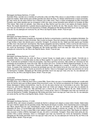 Mensagem de Nossa Senhora, nº 2.245
Queridos filhos, convido-vos a viverdes em profunda união com Meu Filho Jesus e a assumirdes o vosso verdadeiro
papel de cristãos. Sede santos para serdes grandes aos olhos de Deus. Eu desejo ardentemente a vossa conversão,
por isso venho do céu para chamar-vos e oferecer-vos o Meu amor. Peço a vossa consagração ao Meu Imaculado
Coração, pois todos aqueles que se consagram a Mim tem seus nomes gravados para sempre no Coração do Meu
Filho Jesus. Não vivais em pecado, mas voltai-vos ao Meu Senhor que vos ama e vos espera de braços abertos.
Rezai. Na oração descobrireis o grande tesouro espiritual que há dentro de vós. Não recueis. Esta é a mensagem
que hoje vos transmito em nome da Santíssima Trindade. Obrigada por Me terdes permitido reunir-vos aqui por mais
uma vez. Eu vos abençôo em nome do Pai, do Filho e do Espírito Santo. Amém. Ficai em paz.


12.08.2003
Mensagem de Nossa Senhora, nº 2.246
Queridos filhos, abri vossos corações ao chamado do Senhor e encontrareis o caminho da verdadeira felicidade. Eis
o tempo oportuno para a vossa conversão. Não cruzeis os braços. Deus tem pressa e já não podeis viver no pecado.
O que tendes a fazer não deixeis para o amanhã. Coragem. Eu preciso de vós. Sabei que todo aquilo que fizerdes
em Meu favor não ficará sem recompensa. Não fiqueis apegados aos bens materiais. Antes e acima de tudo buscai o
Senhor, pois sem Ele nada sois e nada podeis fazer. Avante com alegria. Esta é a mensagem que hoje vos transmito
em nome da Santíssima Trindade. Obrigada por Me terdes permitido reunir-vos aqui por mais uma vez. Eu vos
abençôo em nome do Pai, do Filho e do Espírito Santo. Amém. Ficai em paz.


15.08.2003
Mensagem de Nossa Senhora, nº 2.247
Queridos filhos, enchei-vos do amor de Deus e buscai forças na oração para a vossa missão. Convido-vos à
conversão sincera e a viverdes todos os dias os Meus apelos. Eu quero tornar-vos santos. Abri vossos corações a
Mim. A estrada da santidade é cheia de provações, mas Deus caminha convosco. Não podeis ser vitoriosos se não
aceitardes as provações do vosso dia-a-dia. Não há vitória sem Cruz. Confiai em Minha especial proteção. Eu sou a
vossa Mãe e estou sempre convosco. Quando sentirdes fracos, apegai-vos a oração. A oração é fortaleza dos
fracos. A oração é tão importante na busca da santidade que com ela o pobre torna-se rico e sem ela o rico torna-se
pobre. Não cruzeis os braços. Avante ao encontro do Senhor. Esta é a mensagem que hoje vos transmito em nome
da Santíssima Trindade. Obrigada por Me terdes permitido reunir-vos aqui por mais uma vez. Eu vos abençôo em
nome do Pai, do Filho e do Espírito Santo. Amém. Ficai em paz.


16.08.2003
Mensagem de Nossa Senhora, nº 2.248
Queridos filhos, sou a Mãe de Deus Filho e vossa Mãe. Quero dizer-vos que a humanidade precisa ser curada pelo
amor do Senhor para que os Meus pobres filhos encontrem a paz. Os homens se afastaram do Criador e abraçaram
falsas ideologias e falsos ensinamentos, mas Eu vim do céu para chamar-vos à conversão e ao amor. Não quero
forçar-vos, pois tendes liberdade, mas o que digo dever ser vivido com alegria. Peço-vos que não vos afasteis do
caminho que estou a indicar-vos. Não permitais que a chama da fé se apague dentro de vós. Sede homens e
mulheres de constante oração e vereis novos céus e novas terras. Esta é a mensagem que hoje vos transmito em
nome da Santíssima Trindade. Obrigada por Me terdes permitido reunir-vos aqui por mais uma vez. Eu vos abençôo
em nome do Pai, do Filho e do Espírito Santo. Amém. Ficai em paz.


19.08.2003
Mensagem de Nossa Senhora, nº 2.249
Queridos filhos, abri vossos corações à vontade do Senhor e abraçai com alegria a vossa nobre missão. Sabei todos
vós que o Senhor espera de vós grandes coisas. Não fiqueis de braços cruzados. Sois importantes para a realização
dos Meus planos.Peço-vos que intensifiqueis vossas orações em favor da conversão dos Meus pobres filhos
afastados de Deus. A humanidade está enferma por causa do pecado e precisa ser curada. Eu vim do céu para
oferecer-vos Jesus. Eu sou a vossa Mãe e bem sabeis o quanto uma Mãe ama seus filhos. Não fiqueis em silêncio,
mas anunciai a todos a Minha mensagem de paz, de amor e conversão. Coragem. Deus está muito perto de vós.
Confiai n’Ele e sereis vitoriosos. Esta é a mensagem que hoje vos transmito em nome da Santíssima Trindade.
Obrigada por Me terdes permitido reunir-vos aqui por mais uma vez. Eu vos abençôo em nome do Pai, do Filho e do
Espírito Santo. Amém. Ficai em paz.
 