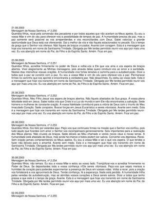 21.08.2003
Mensagem de Nossa Senhora, nº 2.250
Queridos filhos, rezai pela conversão dos pecadores e por todos aqueles que não aceitam os Meus apelos. Eu sou a
vossa Mãe e vim do céu para oferecer-vos a possibilidade de tempos de paz. A humanidade precisa de paz, mas a
paz somente será possível se vos arrependerdes e vos reconciliardes com Deus. Sabei valorizar a grande
oportunidade que Deus está vos oferecendo. Dai o melhor de vós e não fiqueis estacionados no pecado. Eis o tempo
da graça que o Senhor vos oferece. Não fiqueis de braços cruzados. Avante com coragem. Esta é a mensagem que
hoje vos transmito em nome da Santíssima Trindade. Obrigada por Me terdes permitido reunir-vos aqui por mais uma
vez. Eu vos abençôo em nome do Pai, do Filho e do Espírito Santo. Amém. Ficai em paz.


23.08.2003
Mensagem de Nossa Senhora, nº 2.251
Queridos filhos, acreditai firmemente no poder de Deus e voltai-vos a Ele que vos ama e vos espera de braços
abertos. Vivei alegremente as Minhas mensagens, pois através delas quero conduzir-vos ao amor e à santidade.
Nestes dias intensificai vossas orações. A humanidade vive fortes tensões e caminha para a autodestruição. Dizei a
todos que a paz se constrói com a paz. Eu sou a vossa Mãe e vim do céu para oferecer-vos a paz. Permanecei
firmes no caminho que vos apontei e encontrareis a verdadeira paz. Não desanimeis. Eu estou ao vosso lado. Esta é
a mensagem que hoje vos transmito em nome da Santíssima Trindade. Obrigada por Me terdes permitido reunir-vos
aqui por mais uma vez. Eu vos abençôo em nome do Pai, do Filho e do Espírito Santo. Amém. Ficai em paz.


25.08.2003
Mensagem de Nossa Senhora, nº 2.252
Queridos filhos, Meu Filho Jesus vos espera de braços abertos. Não fiqueis afastados da Sua graça. A vossa plena
felicidade está em Jesus. Sabei todos vós que Cristo é a Luz do mundo e sem Ele não encontrareis a salvação. Sede
homens e mulheres de constante oração. A vossa fidelidade contribuirá para a vitória de Deus com o triunfo do Meu
Imaculado Coração. Sede corajosos. Buscai forças em Jesus Eucarístico e sereis vitoriosos. Avante sem medo. Esta
é a mensagem que hoje vos transmito em nome da Santíssima Trindade. Obrigada por Me terdes permitido reunir-
vos aqui por mais uma vez. Eu vos abençôo em nome do Pai, do Filho e do Espírito Santo. Amém. Ficai em paz.


26.08.2003
Mensagem de Nossa Senhora, nº 2.253
Queridos filhos, fico feliz por estardes aqui. Peço-vos que continueis firmes na missão que o Senhor vos confiou, pois
tudo aquilo que fizerdes com amor o Senhor vos recompensará generosamente. Sois importantes para a realização
dos Meus planos. Não cruzeis os braços. Sede dóceis ao Meu chamado e vereis novos céus e novas terras. A
humanidade está afastada de Deus, mas ainda há chance e todos podem ser salvos. Convertei-vos depressa. Rezai.
Sem oração jamais compreendereis os Meus apelos. Eu sou a vossa Mãe e sei o que vos espera. O que tendes a
fazer não deixeis para o amanhã. Avante sem medo. Esta é a mensagem que hoje vos transmito em nome da
Santíssima Trindade. Obrigada por Me terdes permitido reunir-vos aqui por mais uma vez. Eu vos abençôo em nome
do Pai, do Filho e do Espírito Santo. Amém. Ficai em paz.


30.08.2003
Mensagem de Nossa Senhora, nº 2.254
Queridos filhos, não temais. Eu sou a vossa Mãe e estou ao vosso lado. Tranqüilizai-vos e acreditai firmemente no
Poder de Deus. Se depositardes toda a vossa confiança n’Ele sereis vitoriosos. Peço-vos que sejais mansos e
humildes de coração para poderdes experimentar a presença de Deus em vossas vidas. Voltai a rezar, pois a oração
vos fortalecerá e vos aproximará de Deus. Tende confiança, fé e esperança. Nada está perdido. A humanidade trilha
pelas veredas da autodestruição, mas se abrirdes vossos corações a Deus sereis salvos. Dizei a todos que tenho
pressa e que este é o tempo da graça. Avante. Esta é a mensagem que hoje vos transmito em nome da Santíssima
Trindade. Obrigada por Me terdes permitido reunir-vos aqui por mais uma vez. Eu vos abençôo em nome do Pai, do
Filho e do Espírito Santo. Amém. Ficai em paz.


02.09.2003
Mensagem de Nossa Senhora, nº 2.255
 