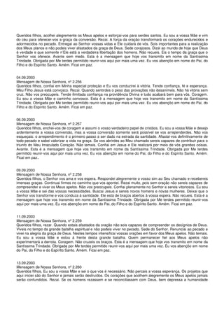 Queridos filhos, acolhei alegremente os Meus apelos e esforçai-vos para serdes santos. Eu sou a vossa Mãe e vim
do céu para oferecer-vos a graça da conversão. Rezai. A força da oração transformará os corações endurecidos e
adormecidos no pecado. Entregai ao Senhor vossas vidas e Ele cuidará de vós. Sois importantes para a realização
dos Meus planos e não podeis viver afastados da graça de Deus. Sede corajosos. Dizei ao mundo de hoje que Deus
é verdade e que somente n’Ele está a verdadeira libertação dos homens. Não recueis. Eis o tempo da graça que o
Senhor vos oferece. Avante sem medo. Esta é a mensagem que hoje vos transmito em nome da Santíssima
Trindade. Obrigada por Me terdes permitido reunir-vos aqui por mais uma vez. Eu vos abençôo em nome do Pai, do
Filho e do Espírito Santo. Amém. Ficai em paz.


04.09.2003
Mensagem de Nossa Senhora, nº 2.256
Queridos filhos, confiai em Minha especial proteção e Eu vos conduzirei à vitória. Tende confiança, fé e esperança.
Meu Filho Jesus está convosco. Rezai. Quando sentirdes o peso das provações não desanimeis. Não há vitória sem
cruz. Não vos preocupeis. Tende ilimitada confiança na providência Divina e tudo acabará bem para vós. Coragem.
Eu sou a vossa Mãe e caminho convosco. Esta é a mensagem que hoje vos transmito em nome da Santíssima
Trindade. Obrigada por Me terdes permitido reunir-vos aqui por mais uma vez. Eu vos abençôo em nome do Pai, do
Filho e do Espírito Santo. Amém. Ficai em paz.


06.09.2003
Mensagem de Nossa Senhora, nº 2.257
Queridos filhos, enchei-vos de coragem e assumi o vosso verdadeiro papel de cristãos. Eu sou a vossa Mãe e desejo
ardentemente a vossa conversão, mas a vossa conversão somente será possível se vos arrependerdes. Não vos
esqueçais: o arrependimento é o primeiro passo a ser dado na estrada da santidade. Afastai-vos definitivamente de
todo pecado e sabei valorizar a vida na graça. Se vos abrirdes ao Meu chamado sereis capazes de contribuir para o
triunfo do Meu Imaculado Coração. Não temais. Confiai em Jesus e Ele realizará por meio de vós grandes coisas.
Avante. Esta é a mensagem que hoje vos transmito em nome da Santíssima Trindade. Obrigada por Me terdes
permitido reunir-vos aqui por mais uma vez. Eu vos abençôo em nome do Pai, do Filho e do Espírito Santo. Amém.
Ficai em paz..


09.09.2003
Mensagem de Nossa Senhora, nº 2.258
Queridos filhos, o Senhor vos ama e vos espera. Respondei alegremente o vosso sim ao Seu chamado e recebereis
imensas graças. Continuai firmes no caminho que vos apontei. Rezai muito, pois sem oração não sereis capazes de
compreender e viver os Meus apelos. Não vos preocupeis. Confiai plenamente no Senhor e sereis vitoriosos. Eu sou
a vossa Mãe e sei das vossas necessidades. Buscai Jesus e sereis novos homens e novas mulheres. Deixai que o
Senhor vos transforme e vos conduza à santidade. Ele está de braços abertos à vossa espera. Não recueis. Esta é a
mensagem que hoje vos transmito em nome da Santíssima Trindade. Obrigada por Me terdes permitido reunir-vos
aqui por mais uma vez. Eu vos abençôo em nome do Pai, do Filho e do Espírito Santo. Amém. Ficai em paz.


11.09.2003
Mensagem de Nossa Senhora, nº 2.259
Queridos filhos, rezar. Quando estais afastados da oração não sois capazes de compreender os desígnios de Deus.
Viveis no tempo da grande batalha espiritual e não podeis viver no pecado. Sede do Senhor. Renunciai ao pecado e
vivei na alegria da graça de Deus. Nestes tempos intensificai vossas orações em favor dos Meus apelos. Não temais.
Eu sou a vossa Mãe e estou à frente desta grande batalha. Quem permanecer fiel aos Meus apelos não
experimentará a derrota. Coragem. Não cruzeis os braços. Esta é a mensagem que hoje vos transmito em nome da
Santíssima Trindade. Obrigada por Me terdes permitido reunir-vos aqui por mais uma vez. Eu vos abençôo em nome
do Pai, do Filho e do Espírito Santo. Amém. Ficai em paz.


13.09.2003
Mensagem de Nossa Senhora, nº 2.260
Queridos filhos, Eu sou a vossa Mãe e sei o que vos é necessário. Não percais a vossa esperança. Os projetos que
aqui iniciei são do Senhor e jamais serão destruídos. Os corações que acolhem alegremente os Meus apelos jamais
serão confundidos. Rezai. Se os homens rezassem e se reconciliassem com Deus, bem depressa a humanidade
 