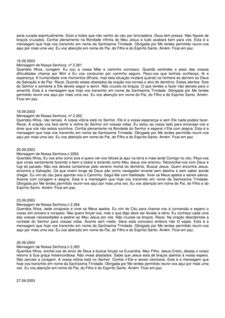 seria curada espiritualmente. Dizei a todos que não venho do céu por brincadeira. Deus tem pressa. Não fiqueis de
braços cruzados. Confiai plenamente na Bondade infinita do Meu Jesus e tudo acabará bem para vós. Esta é a
mensagem que hoje vos transmito em nome da Santíssima Trindade. Obrigada por Me terdes permitido reunir-vos
aqui por mais uma vez. Eu vos abençôo em nome do Pai, do Filho e do Espírito Santo. Amém. Ficai em paz.


16.09.2003
Mensagem de Nossa Senhora, nº 2.261
Queridos filhos, coragem. Eu sou a vossa Mãe e caminho convosco. Quando sentirdes o peso das vossas
dificuldades chamai por Mim e Eu vos conduzirei por caminho seguro. Peço-vos que tenhais confiança, fé e
esperança. A humanidade vive momentos difíceis, mas esta situação mudará quando os homens se abrirem ao Deus
da Salvação e da Paz. Rezai. Quando estais afastados da oração vos tornais o alvo do demônio. Estais atentos. Sois
do Senhor e somente a Ele deveis seguir e servir. Não cruzeis os braços. O que tendes a fazer não deixeis para o
amanhã. Esta é a mensagem que hoje vos transmito em nome da Santíssima Trindade. Obrigada por Me terdes
permitido reunir-vos aqui por mais uma vez. Eu vos abençôo em nome do Pai, do Filho e do Espírito Santo. Amém.
Ficai em paz.


18.09.2003
Mensagem de Nossa Senhora, nº 2.262
Queridos filhos, não temais. A vossa vitória está no Senhor. Ele é a vossa esperança e sem Ele nada podeis fazer.
Rezai. A oração vos fará sentir a vitória do Senhor em vossas vidas. Eu estou ao vosso lado para encorajar-vos e
dizer que vós não estais sozinhos. Confiai plenamente na Bondade do Senhor e esperai n’Ele com alegria. Esta é a
mensagem que hoje vos transmito em nome da Santíssima Trindade. Obrigada por Me terdes permitido reunir-vos
aqui por mais uma vez. Eu vos abençôo em nome do Pai, do Filho e do Espírito Santo. Amém. Ficai em paz.


20.09.2003
Mensagem de Nossa Senhora,n 2263
Queridos filhos, Eu vos amo como sois e quero ver-vos felizes já aqui na terra e mais tarde Comigo no céu. Peço-vos
que vivais santamente fazendo o bem a todos e amando como Meu Jesus vos ensinou. Reconciliai-vos com Deus e
fugi do pecado. Não vos deixeis contaminar pelo veneno mortal do demônio. Buscai Jesus. Quem encontra Jesus,
encontra a Salvação. Os que vivem longe de Deus são como navegador errante sem destino e sem saber aonde
chegar. Eu vim do céu para apontar-vos o Caminho. Segui-Me com fidelidade. Vivei os Meus apelos e sereis salvos.
Avante com coragem e alegria. Esta é a mensagem que hoje vos transmito em nome da Santíssima Trindade.
Obrigada por Me terdes permitido reunir-vos aqui por mais uma vez. Eu vos abençôo em nome do Pai, do Filho e do
Espírito Santo. Amém. Ficai em paz.


23.09.2003
Mensagem de Nossa Senhora,n 2.264
Queridos filhos, sede corajosos e vivei os Meus apelos. Eu vim do Céu para chamar-vos à conversão e espero o
vosso sim sincero e corajoso. Não quero forçar-vos, mas o que digo deve ser levado a sério. Eu conheço cada uma
das vossas necessidades e pedirei ao Meu Jesus por vós. Não cruzeis os braços. Rezai. Na oração descobrireis a
vontade do Senhor para vossas vidas. Avante sem medo. Deus está convosco embora não O vejais. Esta é a
mensagem que hoje vos transmito em nome da Santíssima Trindade. Obrigada por Me terdes permitido reunir-vos
aqui por mais uma vez. Eu vos abençôo em nome do Pai, do Filho e do Espírito Santo. Amém. Ficai em paz.


26.09.2003
Mensagem de Nossa Senhora,n 2.265
Queridos filhos, enchei-vos do amor de Deus e buscai forças na Eucaristia. Meu Filho, Jesus Cristo, deseja o vosso
retorno à Sua graça misericordiosa. Não vivais afastados. Sabei que Jesus está de braços abertos à vossa espera.
Não percais a coragem. A vossa vitória está no Senhor. Confiai n’Ele e sereis vitoriosos. Esta é a mensagem que
hoje vos transmito em nome da Santíssima Trindade. Obrigada por Me terdes permitido reunir-vos aqui por mais uma
vez. Eu vos abençôo em nome do Pai, do Filho e do Espírito Santo. Amém. Ficai em paz.


27.09.2003
 