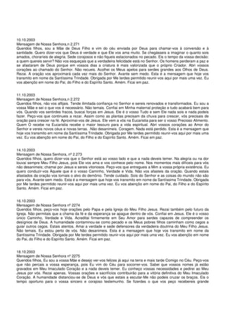 10.10.2003
Mensagem de Nossa Senhora,n 2.271
Queridos filhos, sou a Mãe de Deus Filho e vim do céu enviada por Deus para chamar-vos à conversão e à
santidade. Quero dizer-vos que Deus é verdade e que Ele vos ama muito. Se chegásseis a imaginar o quanto sois
amados, choraríeis de alegria. Sede corajosos e não fiqueis estacionados no pecado. Eis o tempo da vossa decisão:
a quem quereis servir? Não vos esqueçais que a verdadeira felicidade está no Senhor. Os homens perderam a paz e
se afastaram de Deus porque em vossos dias a criatura é mais valorizada que o próprio Criador. Abri vossos
corações ao chamado do Senhor. Não recueis. Acolhei os Meus apelos para serdes grandes aos Olhos de Deus.
Rezai. A oração vos aproximará cada vez mais do Senhor. Avante sem medo. Esta é a mensagem que hoje vos
transmito em nome da Santíssima Trindade. Obrigada por Me terdes permitido reunir-vos aqui por mais uma vez. Eu
vos abençôo em nome do Pai, do Filho e do Espírito Santo. Amém. Ficai em paz.


11.10.2003
Mensagem de Nossa Senhora,n 2.272
Queridos filhos, não vos aflijais. Tende ilimitada confiança no Senhor e sereis renovados e transformados. Eu sou a
vossa Mãe e sei o que vos é necessário. Não temais. Confiai em Minha maternal proteção e tudo acabará bem para
vós. Quando vos sentirdes fracos, buscai forças em Jesus. Ele é o vosso Tudo e sem Ele nada sois e nada podeis
fazer. Peço-vos que continueis a rezar. Assim como as plantas precisam da chuva para crescer, vós precisais de
oração para crescer na fé. Aproximai-vos de Jesus. Ele vem a vós na Eucaristia para ser o vosso Precioso Alimento.
Quem O recebe na Eucaristia recebe o maior tesouro para a vida espiritual. Abri vossos corações ao Amor do
Senhor e vereis novos céus e novas terras. .Não desanimeis. Coragem. Nada está perdido. Esta é a mensagem que
hoje vos transmito em nome da Santíssima Trindade. Obrigada por Me terdes permitido reunir-vos aqui por mais uma
vez. Eu vos abençôo em nome do Pai, do Filho e do Espírito Santo. Amém. Ficai em paz.


14.10.2003
Mensagem de Nossa Senhora, nº 2.273
Queridos filhos, quero dizer-vos que o Senhor está ao vosso lado e que a nada deveis temer. Na alegria ou na dor
louvai sempre Meu Filho Jesus, pois Ele vos ama e vos conhece pelo nome. Nos momentos mais difíceis para vós
não desanimeis; chamai por Jesus e sereis vitoriosos. Peço-vos que entregueis a Mim a vossa própria existência. Eu
quero conduzir-vos Àquele que é o vosso Caminho, Verdade e Vida. Não vos afasteis da oração. Quando estais
afastados da oração vos tornais o alvo do demônio. Tende cuidado. Sois do Senhor e as coisas do mundo não são
para vós. Avante sem medo. Esta é a mensagem que hoje vos transmito em nome da Santíssima Trindade. Obrigada
por Me terdes permitido reunir-vos aqui por mais uma vez. Eu vos abençôo em nome do Pai, do Filho e do Espírito
Santo. Amém. Ficai em paz.


16.10.2003
Mensagem de Nossa Senhora nº 2274
Queridos filhos, peço-vos hoje orações pelo Papa e pela Igreja do Meu Filho Jesus. Rezai também pelo futuro da
Igreja. Não permitais que a chama da fé e da esperança se apague dentro de vós. Confiai em Jesus. Ele é o vosso
único Caminho, Verdade e Vida. Acreditai firmemente em Seu Amor para serdes capazes de compreender os
desígnios de Deus. A humanidade contaminou-se como pecado e os Meus pobres filhos caminham como cegos a
guiar outros cegos. Estais atentos. Amai a verdade e sede defensores da verdadeira doutrina do Meu Filho Jesus.
Não temais. Eu estou perto de vós. Não desanimeis. Esta é a mensagem que hoje vos transmito em nome da
Santíssima Trindade. Obrigada por Me terdes permitido reunir-vos aqui por mais uma vez. Eu vos abençôo em nome
do Pai, do Filho e do Espírito Santo. Amém. Ficai em paz.


18.10.2003
Mensagem de Nossa Senhora nº 2275
Queridos filhos, Eu sou a vossa Mãe e desejo ver-vos felizes já aqui na terra e mais tarde Comigo no Céu. Peço-vos
que não percais a vossa esperança, pois Eu vim do Céu para socorrer-vos. Sabei que vossos nomes já estão
gravados em Meu Imaculado Coração e a nada deveis temer. Eu conheço vossas necessidades e pedirei ao Meu
Jesus por vós. Rezai apenas. Vossas orações e sacrifícios contribuirão para a vitória definitiva do Meu Imaculado
Coração. A humanidade distanciou-se de Deus e vós que estais a escutar-Me não podeis cruzar os braços. Eis o
tempo oportuno para o vossa sincero e corajoso testemunho. Se fizerdes o que vos peço recebereis grande
 