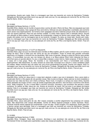 recompensa. Avante sem medo. Esta é a mensagem que hoje vos transmito em nome da Santíssima Trindade.
Obrigada por Me terdes permitido reunir-vos aqui por mais uma vez. Eu vos abençôo em nome do Pai, do Filho e do
Espírito Santo. Amém. Ficai em paz.


21.10.2003
Mensagem de Nossa Senhora, nº 2.276
Queridos filhos, afastai-vos do mundo e buscai antes e acima de tudo o Reino de Deus. Não vos esqueçais que tudo
nesta vida terrena passa, mas a graça de Deus será eterna. Esforçai-vos para abraçardes a santidade, pois somente
assim sereis ricos espiritualmente. Os homens vivem apegados aos bens materiais porque ainda não descobriram o
valor da riqueza espiritual. Peço-vos que tenhais cuidado. O vosso maior tesouro será a salvação eterna. Escutai
com atenção os Meus apelos e sereis capazes de compreender o desejo do Senhor para vossas vidas. Rezai. Sem
oração não podeis viver as mensagens que já vos transmiti. Coragem. Eu estou ao vosso lado. Avante sem medo.
Esta é a mensagem que hoje vos transmito em nome da Santíssima Trindade. Obrigada por Me terdes permitido
reunir-vos aqui por mais uma vez. Eu vos abençôo em nome do Pai, do Filho e do Espírito Santo. Amém. Ficai em
paz.


22.10.2003
Mensagem de Nossa Senhora, nº 2.277 em Maceió/AL
Queridos filhos, peço-vos que vos esforceis para viverdes os Meus apelos, pois Eu quero conduzir-vos a um continuo
desejo de Deus. Dizei a todos que não venho do céu por brincadeira. Viveis no tempo das grandes confusões
espirituais e é chegado o momento de vos decidirdes. Não vivais no pecado. Abraçai a graça do Senhor para serdes
salvos. A humanidade vive pior que nos tempos do diluvio e os Meus pobres filhos vivem distantes de Deus e
caminham para um grande abismo. Eu sou a vossa Mãe e desejo o vosso retorno. Sede corajosos. O Senhor espera
o vosso sim à Sua graça. Rezai. Se rezardes e vos reconciliardes com Deus a humanidade será curada
espiritualmente. Não desanimeis. Eu estou sempre ao vosso lado. Encorajai-vos e assumi o vosso verdadeiro papel
de cristãos. Neste momento faço cair sobre vós uma chuva extraordinária de graças. Avante com alegria. Esta é a
mensagem que hoje vos transmito em nome da Santíssima Trindade. Obrigada por Me terdes permitido reunir-vos
aqui por mais uma vez. Eu vos abençôo em nome do Pai, do Filho e do Espírito Santo. Amém. Ficai em paz.


25.10.2003
Mensagem de Nossa Senhora nº 2.278
Queridos filhos, confiai em Jesus que é o vosso bem absoluto e sabe o que vos é necessário. Sois o povo eleito e
amado pelo Senhor e Ele espera de vós grandes coisas. Não cruzeis os braços. Sabei valorizar os dons recebidos e
colocai-vos nas mãos de Deus com inteira confiança. Rezai muito. A oração é a certeza da vossa vitória. Quando
estais afastados da oração correis o risco de serdes enganados pelo demônio. Sois de Deus e somente a Ele deveis
servir. Sede corajosos. Eu sou a vossa Mãe e caminho convosco. Aconteça o que acontecer não percais a vossa
confiança. Eu pedirei ao Meu Jesus por vós. Avante ao encontro de Jesus. Ele vos ama e vos espera de braços
abertos. Esta é a mensagem que hoje vos transmito em nome da Santíssima Trindade. Obrigada por Me terdes
permitido reunir-vos aqui por mais uma vez. Eu vos abençôo em nome do Pai, do Filho e do Espírito Santo. Amém.
Ficai em paz.


28.10.2003
Mensagem de Nossa Senhora, 2.279
Queridos filhos, Jesus está perto de vós. Abri vossos corações e acolhei alegremente Sua presença em vossas
vidas. Não desanimeis ante vossas dificuldades. Confiai em Minha especial proteção e sereis vitoriosos. Rezai.
Somente rezando sereis capazes de compreender o que vos digo. Tende coragem, fé e esperança. Quem está com
o Senhor jamais será derrotado. Esta é a mensagem que hoje vos transmito em nome da Santíssima Trindade.
Obrigada por Me terdes permitido reunir-vos aqui por mais uma vez. Eu vos abençôo em nome do Pai, do Filho e do
Espírito Santo. Amém. Ficai em paz.


31.10.2003
Mensagem de Nossa Senhora nº 2280
Queridos filhos, Coragem. Deus esta convosco. Aconteça o que acontecer não percais a vossa esperança.
Permanecei firmes na oração para suportardes o peso das vossas provações. Eu sou a vossa Mãe e preciso de vós.
 