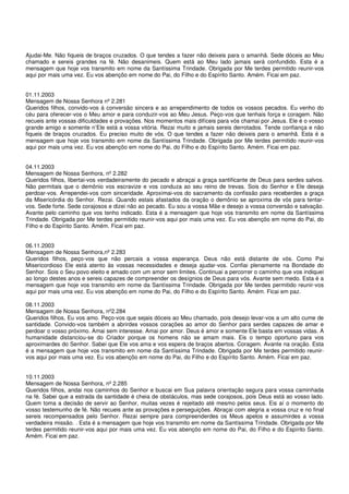 Ajudai-Me. Não fiqueis de braços cruzados. O que tendes a fazer não deixeis para o amanhã. Sede dóceis ao Meu
chamado e sereis grandes na fé. Não desanimeis. Quem está ao Meu lado jamais será confundido. Esta é a
mensagem que hoje vos transmito em nome da Santíssima Trindade. Obrigada por Me terdes permitido reunir-vos
aqui por mais uma vez. Eu vos abençôo em nome do Pai, do Filho e do Espírito Santo. Amém. Ficai em paz.


01.11.2003
Mensagem de Nossa Senhora nº 2.281
Queridos filhos, convido-vos à conversão sincera e ao arrependimento de todos os vossos pecados. Eu venho do
céu para oferecer-vos o Meu amor e para conduzir-vos ao Meu Jesus. Peço-vos que tenhais força e coragem. Não
recueis ante vossas dificuldades e provações. Nos momentos mais difíceis para vós chamai por Jesus. Ele é o vosso
grande amigo e somente n’Ele está a vossa vitória. Rezai muito e jamais sereis derrotados. Tende confiança e não
fiqueis de braços cruzados. Eu preciso muito de vós. O que tendes a fazer não deixeis para o amanhã. Esta é a
mensagem que hoje vos transmito em nome da Santíssima Trindade. Obrigada por Me terdes permitido reunir-vos
aqui por mais uma vez. Eu vos abençôo em nome do Pai, do Filho e do Espírito Santo. Amém. Ficai em paz.


04.11.2003
Mensagem de Nossa Senhora, nº 2.282
Queridos filhos, libertai-vos verdadeiramente do pecado e abraçai a graça santificante de Deus para serdes salvos.
Não permitais que o demônio vos escravize e vos conduza ao seu reino de trevas. Sois do Senhor e Ele deseja
perdoar-vos. Arrependei-vos com sinceridade. Aproximai-vos do sacramento da confissão para receberdes a graça
da Misericórdia do Senhor. Rezai. Quando estais afastados da oração o demônio se aproxima de vós para tentar-
vos. Sede forte. Sede corajosos e dizei não ao pecado. Eu sou a vossa Mãe e desejo a vossa conversão e salvação.
Avante pelo caminho que vos tenho indicado. Esta é a mensagem que hoje vos transmito em nome da Santíssima
Trindade. Obrigada por Me terdes permitido reunir-vos aqui por mais uma vez. Eu vos abençôo em nome do Pai, do
Filho e do Espírito Santo. Amém. Ficai em paz.


06.11.2003
Mensagem de Nossa Senhora,nº 2.283
Queridos filhos, peço-vos que não percais a vossa esperança. Deus não está distante de vós. Como Pai
Misericordioso Ele está atento às vossas necessidades e deseja ajudar-vos. Confiai plenamente na Bondade do
Senhor. Sois o Seu povo eleito e amado com um amor sem limites. Continuai a percorrer o caminho que vos indiquei
ao longo destes anos e sereis capazes de compreender os desígnios de Deus para vós. Avante sem medo. Esta é a
mensagem que hoje vos transmito em nome da Santíssima Trindade. Obrigada por Me terdes permitido reunir-vos
aqui por mais uma vez. Eu vos abençôo em nome do Pai, do Filho e do Espírito Santo. Amém. Ficai em paz.

08.11.2003
Mensagem de Nossa Senhora, nº2.284
Queridos filhos, Eu vos amo. Peço-vos que sejais dóceis ao Meu chamado, pois desejo levar-vos a um alto cume de
santidade. Convido-vos também a abrirdes vossos corações ao amor do Senhor para serdes capazes de amar e
perdoar o vosso próximo. Amai sem interesse. Amai por amor. Deus é amor e somente Ele basta em vossas vidas. A
humanidade distanciou-se do Criador porque os homens não se amam mais. Eis o tempo oportuno para vos
aproximardes do Senhor. Sabei que Ele vos ama e vos espera de braços abertos. Coragem. Avante na oração. Esta
é a mensagem que hoje vos transmito em nome da Santíssima Trindade. Obrigada por Me terdes permitido reunir-
vos aqui por mais uma vez. Eu vos abençôo em nome do Pai, do Filho e do Espírito Santo. Amém. Ficai em paz.


10.11.2003
Mensagem de Nossa Senhora, nº 2.285
Queridos filhos, andai nos caminhos do Senhor e buscai em Sua palavra orientação segura para vossa caminhada
na fé. Sabei que a estrada da santidade é cheia de obstáculos, mas sede corajosos, pois Deus está ao vosso lado.
Quem toma a decisão de servir ao Senhor, muitas vezes é rejeitado até mesmo pelos seus. Eis aí o momento do
vosso testemunho de fé. Não recueis ante as provações e perseguições. Abraçai com alegria a vossa cruz e no final
sereis recompensados pelo Senhor. Rezai sempre para compreenderdes os Meus apelos e assumirdes a vossa
verdadeira missão. . Esta é a mensagem que hoje vos transmito em nome da Santíssima Trindade. Obrigada por Me
terdes permitido reunir-vos aqui por mais uma vez. Eu vos abençôo em nome do Pai, do Filho e do Espírito Santo.
Amém. Ficai em paz.
 