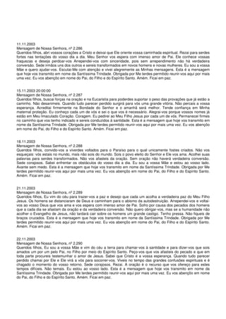 11.11.2003
Mensagem de Nossa Senhora, nº 2.286
Queridos filhos, abri vossos corações a Cristo e deixai que Ele oriente vossa caminhada espiritual. Rezai para serdes
fortes nas tentações do vosso dia a dia. Meu Senhor vos espera com imenso amor de Pai. Ele conhece vossas
fraquezas e deseja perdoar-vos Arrependei-vos com sinceridade, pois sem arrependimento não há verdadeira
conversão. Sede irmãos uns dos outros e sereis transformados em novos homens e novas mulheres. Eu sou a vossa
Mãe e quero ajudar-vos. Escutai-Me com atenção e vivei alegremente as Minhas mensagens. Esta é a mensagem
que hoje vos transmito em nome da Santíssima Trindade. Obrigada por Me terdes permitido reunir-vos aqui por mais
uma vez. Eu vos abençôo em nome do Pai, do Filho e do Espírito Santo. Amém. Ficai em paz.


15.11.2003 20:00:00
Mensagem de Nossa Senhora, nº 2.287
Queridos filhos, buscai forças na oração e na Eucaristia para poderdes suportar o peso das provações que já estão a
caminho. Não desanimeis. Quando tudo parecer perdido surgirá para vós uma grande vitória. Não percais a vossa
esperança. Acreditai firmemente na Bondade do Senhor e o amanhã será melhor. Tende confiança em Minha
maternal proteção. Eu conheço cada um de vós e sei o que vos é necessário. Alegrai-vos porque vossos nomes já
estão em Meu Imaculado Coração. Coragem. Eu pedirei ao Meu Filho Jesus por cada um de vós. Permanecei firmes
no caminho que vos tenho indicado e sereis conduzidos à santidade. Esta é a mensagem que hoje vos transmito em
nome da Santíssima Trindade. Obrigada por Me terdes permitido reunir-vos aqui por mais uma vez. Eu vos abençôo
em nome do Pai, do Filho e do Espírito Santo. Amém. Ficai em paz.


18.11.2003
Mensagem de Nossa Senhora, nº 2.288
Queridos filhos, convido-vos a viverdes voltados para o Paraíso para o qual unicamente fostes criados. Não vos
esqueçais: vós estais no mundo, mais não sois do mundo. Sois o povo eleito do Senhor e Ele vos ama. Acolhei suas
palavras para serdes transformados. Não vos afasteis da oração. Sem oração não haverá verdadeira conversão.
Sede corajosos. Sabei enfrentar os obstáculos do vosso dia a dia. Eu sou a vossa Mãe e estou ao vosso lado.
Avante sem medo. Esta é a mensagem que hoje vos transmito em nome da Santíssima Trindade. Obrigada por Me
terdes permitido reunir-vos aqui por mais uma vez. Eu vos abençôo em nome do Pai, do Filho e do Espírito Santo.
Amém. Ficai em paz.


21.11.2003
Mensagem de Nossa Senhora, nº 2.289
Queridos filhos, Eu vim do céu para trazer-vos a paz e desejo que cada um acolha a verdadeira paz do Meu Filho
Jesus. Os homens se distanciaram de Deus e caminham para o abismo da autodestruição. Arrependei-vos e voltai-
vos ao vosso Deus que vos ama e vos espera com imenso amor de Pai. Sofro por causa dos pecados dos homens
que a cada dia se afastam da oração e da verdadeira conversão. Não quero obrigar-vos, mas se a humanidade não
acolher o Evangelho de Jesus, não tardará cair sobre os homens um grande castigo. Tenho pressa. Não fiqueis de
braços cruzados. Esta é a mensagem que hoje vos transmito em nome da Santíssima Trindade. Obrigada por Me
terdes permitido reunir-vos aqui por mais uma vez. Eu vos abençôo em nome do Pai, do Filho e do Espírito Santo.
Amém. Ficai em paz.


22.11.2003
Mensagem de Nossa Senhora, nº 2.290
Queridos filhos, Eu sou a vossa Mãe e vim do céu a terra para chamar-vos à santidade e para dizer-vos que sois
amados um por um pelo Pai, no Filho por meio do Espírito Santo. Peço-vos que vos afasteis do pecado e que em
toda parte procureis testemunhar o amor de Jesus. Sabei que Cristo é a vossa esperança. Quando tudo parecer
perdido chamai por Ele e Ele virá a vós para socorrer-vos. Viveis no tempo das grandes confusões espirituais e é
chagado o momento do vosso retorno. Sede corajosos. Rezai. A oração é o recurso que vos ofereço para estes
tempos difíceis. Não temais. Eu estou ao vosso lado. Esta é a mensagem que hoje vos transmito em nome da
Santíssima Trindade. Obrigada por Me terdes permitido reunir-vos aqui por mais uma vez. Eu vos abençôo em nome
do Pai, do Filho e do Espírito Santo. Amém. Ficai em paz.
 