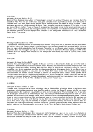 25.11.2003
Mensagem de Nossa Senhora, 2.291
Queridos filhos, Eu sou a vossa Mãe e venho do céu para conduzir-vos ao Meu Filho Jesus que é o vosso Caminho,
Verdade e Vida. Peço-vos que continueis a rezar, pois a oração sincera e perfeita vos levará a um alto cume de
santidade. Meu Filho Jesus espera de vós grandes coisas. Não desanimeis. Não fiqueis de braços cruzados. Quando
sentirdes o peso da cruz, não vos afasteis de Jesus. Ele é a vossa força e a certeza da vossa vitória. Sabei todos vós
que o amanhã será melhor. Tende confiança, fé e esperança. Quem está com o Senhor jamais sentirá o peso da
derrota. Avante com alegria. Esta é a mensagem que hoje vos transmito em nome da Santíssima Trindade. Obrigada
por Me terdes permitido reunir-vos aqui por mais uma vez. Eu vos abençôo em nome do Pai, do Filho e do Espírito
Santo. Amém. Ficai em paz.


28.11.200


 Mensagem de Nossa Senhora, 2.292
Queridos filhos, permanecei firmes no caminho que vos apontei. Desejo levar-vos ao Meu Filho Jesus que vos ama e
vos conhece pelo nome. Sabei que este é o tempo oportuno para vossa conversão. Não fiqueis de braços cruzados.
Deus vos espera de braços abertos. Fugi do pecado. Reconciliai-vos com Deus e assumi o vosso verdadeiro papel
de cristãos. Esta é a mensagem que hoje vos transmito em nome da Santíssima Trindade. Obrigada por Me terdes
permitido reunir-vos aqui por mais uma vez. Eu vos abençôo em nome do Pai, do Filho e do Espírito Santo. Amém.
Ficai em paz.


29.11.2003

Mensagem de Nossa Senhora, 2.293
Queridos filhos, confiai plenamente no poder de Deus e caminhai ao Seu encontro. Sabei que o Senhor está ao
vosso lado e abre os braços para acolher-vos com alegria. Aconteça o que acontecer acreditai sempre que Ele é Pai
providente e jamais vos deixará sozinhos. Alegrai-vos no Senhor e entregai-vos com inteira confiança. Eu sou a
vossa Mãe e vim do céu para ajudar-vos. Não permitais que a chama da fé se apague dentro de vós. Eu conheço as
vossas necessidades e pedirei ao Meu Jesus por vós. Rezai. Sem oração a vida cristã perde seu valor e eficácia.
Não desanimeis. Se abrirdes vossos corações ao Senhor Ele abençoará vossas vidas e sereis grandes na fé.
Coragem.Quem caminha com o Senhor jamais será derrotado. Avante com alegria. Esta é a mensagem que hoje vos
transmito em nome da Santíssima Trindade. Obrigada por Me terdes permitido reunir-vos aqui por mais uma vez. Eu
vos abençôo em nome do Pai, do Filho e do Espírito Santo. Amém. Ficai em paz.


01.12.2003

Mensagem de Nossa Senhora nº 2.294
Queridos filhos, aproximai-vos de Jesus e entregai a Ele a vossa própria existência. Adorai o Meu Filho Jesus
presente em todos os tabernáculos da terra. Meu Filho está no meio de vós. Buscai-O sempre, pois Ele vos espera
de braços abertos. Se soubésseis o quanto Ele vos ama, choraríeis de alegria. A humanidade precisa de paz e Eu
vim do céu para oferecer-vos a verdadeira paz. Meu Jesus deseja ardentemente enriquecer-vos com Sua Divina
presença. Abri vossos corações e sereis salvos. Rezai. Somente rezando compreendereis os Meus apelos. Continuai
firmes no caminho que vos apontei. Não permitais que nada ou ninguém vos afaste do Senhor. Eu quero ver-vos
felizes já aqui na terra e mais tarde Comigo no céu. Convertei-vos, pois de vossa conversão dependem muitas
coisas. Não temais. Segui-Me pelo caminho da oração e da verdadeira entrega nas mãos do Senhor. Esta é a
mensagem que hoje vos transmito em nome da Santíssima Trindade. Obrigada por Me terdes permitido reunir-vos
aqui por mais uma vez. Eu vos abençôo: em nome do Pai, do Filho e do Espírito Santo. Amém. Ficai em paz.


02.12.2003
Mensagem de Nossa Senhora nº 2.295
Queridos filhos, Eu vim do céu para dizer-vos que este é o tempo da graça e que vós não podeis viver afastados do
Senhor. Tende confiança. Não desanimeis. O Senhor sabe o que vos é necessário e deseja oferecer-vos Sua graça.
Abri vossos corações com alegria Àquele que é o vosso único e verdadeiro Salvador. Eu estou ao vosso lado.
 