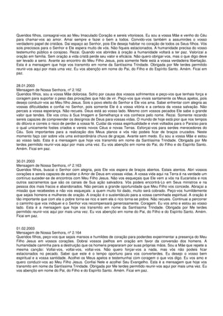 Queridos filhos, consagrai-vos ao Meu Imaculado Coração e sereis vitoriosos. Eu sou a vossa Mãe e venho do Céu
para chamar-vos ao amor. Amai sempre e fazei o bem a todos. Convido-vos também a assumirdes o vosso
verdadeiro papel de cristãos. Dai espaço ao Senhor, pois Ele deseja habitar no coração de todos os Seus filhos. Vós
sois preciosos para o Senhor e Ele espera muito de vós. Não fiqueis estacionados. A humanidade precisa do vosso
testemunho público e corajoso. Rezai. Quando vos abrirdes à oração a humanidade voltará a ter paz. Valorizai a
oração em família. Sem oração a vida cristã perde seu valor e eficácia. Não quero obrigar-vos, mas o que digo deve
ser levado a serio. Avante ao encontro do Meu Filho Jesus, pois somente Nele está a vossa verdadeira libertação.
Esta é a mensagem que hoje vos transmito em nome da Santíssima Trindade. Obrigada por Me terdes permitido
reunir-vos aqui por mais uma vez. Eu vos abençôo em nome do Pai, do Filho e do Espírito Santo. Amém. Ficai em
paz.


28.01.2003
Mensagem de Nossa Senhora, nº 2.162
Queridos filhos, sou a vossa Mãe dolorosa. Sofro por causa dos vossos sofrimentos e peço-vos que tenhais força e
coragem para suportar o peso das provações que hão de vir. Peço-vos que vivais santamente os Meus apelos, pois
desejo conduzir-vos ao Meu filho Jesus. Sois o povo eleito do Senhor e Ele vos ama. Sabei enfrentar com alegria as
vossas dificuldades e confiai no Senhor, pois somente Ele é a vossa vitória e a certeza da vossa salvação. Não
percais a vossa esperança. Não recueis. Deus está ao vosso lado. Mesmo com vossos pecados Ele sabe o grande
valor que tendes. Ele vos criou à Sua Imagem e Semelhança e vos conhece pelo nome. Rezai. Somente rezando
sereis capazes de compreender os desígnios de Deus para vossas vidas. O mundo de hoje está pior que nos tempos
do dilúvio e correis o risco de perder a vossa fé. Cuidai da vossa espiritualidade e vivei voltados para o Paraíso para
o qual unicamente fostes criados e vereis novos Céus e novas Terras. Esforçai-vos para serdes merecedores do
Céu. Sois importantes para a realização dos Meus planos e vós não podeis ficar de braços cruzados. Neste
momento faço cair sobre vós uma extraordinária chuva de graças. Avante sem medo. Eu sou a vossa Mãe e estou
ao vosso lado. Esta é a mensagem que hoje vos transmito em nome da Santíssima Trindade. Obrigada por Me
terdes permitido reunir-vos aqui por mais uma vez. Eu vos abençôo em nome do Pai, do Filho e do Espírito Santo.
Amém. Ficai em paz.


30.01.2003
Mensagem de Nossa Senhora, nº 2.163
Queridos filhos, buscai o Senhor com alegria, pois Ele vos espera de braços abertos. Estais atentos. Abri vossos
corações e sereis capazes de aceitar o Amor de Deus em vossas vidas. A vossa vida aqui na Terra é na verdade um
contínuo suceder-se de encontros com Meu Filho Jesus. Não vos esqueçais que Ele vem a vós na Eucaristia e nos
outros sacramentos que são os canais de Sua ação salvadora. Vós podeis encontrá-Lo em Seus ministros e na
pessoa dos mais fracos e abandonados. Não percais a grande oportunidade que Meu Filho vos concede. Abraçai a
missão que recebestes e não vos esqueçais: a quem muito foi dado, muito será cobrado. Peço-vos humildemente
que sejais homens e mulheres de oração. A oração é o sustentáculo para a vossa caminhada espiritual. A oração é
tão importante que com ela o pobre torna-se rico e sem ela o rico torna-se pobre. Não recueis. Continuai a percorrer
o caminho que vos indiquei e o Senhor vos recompensará generosamente. Coragem. Eu vos amo e estou ao vosso
lado. Esta é a mensagem que hoje vos transmito em nome da Santíssima Trindade. Obrigada por Me terdes
permitido reunir-vos aqui por mais uma vez. Eu vos abençôo em nome do Pai, do Filho e do Espírito Santo. Amém.
Ficai em paz.


01.02.2003
Mensagem de Nossa Senhora, nº 2.164
Queridos filhos, peço-vos que sejais mansos e humildes de coração para poderdes experimentar a presença do Meu
Filho Jesus em vossos corações. Dobrai vossos joelhos em oração em favor da conversão dos homens. A
humanidade caminha para a destruição que os homens prepararam por suas próprias mãos. Sou a Mãe que repete a
mesma canção: Voltai-vos, voltai-vos, voltai-vos. Não quero forçar-vos a nada, mas vós não podeis ficar
estacionados no pecado. Sabei que este é o tempo oportuno para vos converterdes. Eu desejo o vosso bem
espiritual e a vossa santidade. Acolhei os Meus apelos e testemunhai com coragem o que vos digo. Eu vos amo e
quero conduzir-vos ao Meu Filho Jesus. Confiai Nele e acolhei Seu Evangelho. Esta é a mensagem que hoje vos
transmito em nome da Santíssima Trindade. Obrigada por Me terdes permitido reunir-vos aqui por mais uma vez. Eu
vos abençôo em nome do Pai, do Filho e do Espírito Santo. Amém. Ficai em paz.
 