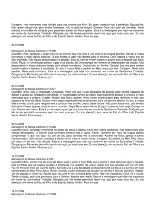 Coragem. Nos momentos mais difíceis para vos chamai por Mim. Eu quero conduzir-vos à perfeição. Escutai-Me.
Não quero obrigar-vos, pois tendes liberdade. Não cruzeis os braços. Quando Deus fala quer ser atendido. Sede
mansos e humildes de coração para poderdes aceitar os Meus apelos. Esta é a mensagem que hoje vos transmito
em nome da Santíssima Trindade. Obrigada por Me terdes permitido reunir-vos aqui por mais uma vez. Eu vos
abençôo: em nome do Pai, do Filho e do Espírito Santo. Amém. Ficai em paz.


06.12.2003

Mensagem de Nossa Senhora nº 2.296
Queridos filhos, apressai o vosso retorno ao Senhor que vos ama e vos espera de braços abertos. Desejo a vossa
conversão o mais rápido possível. O que tendes a fazer não deixeis para o amanhã. Deus espera o vosso sim ao
Seu chamado. Não fiques estacionados no pecado. Sois do Senhor e bem sabeis o quanto sois preciosos aos Seus
olhos. Rezai. A humanidade perdeu a paz e se afastou de Deus porque os homens se distanciaram da oração. Não
desperdiceis o vosso precioso tempo com coisas mundanas. Dedicai-vos ao Senhor. Escutai Sua voz para serdes
transformados e levados à santidade. Eu sou a vossa Mãe e pedirei ao Meu Jesus por vós. Coragem. Nada está
perdido. Deus está convosco. Esta é a mensagem que hoje vos transmito em nome da Santíssima Trindade.
Obrigada por Me terdes permitido reunir-vos aqui por mais uma vez. Eu vos abençôo: em nome do Pai, do Filho e do
Espírito Santo. Amém. Ficai em paz.


08.12.2003
Mensagem de Nossa Senhora nº 2.297
Queridos filhos, Sou a Imaculada Conceição. Peço-vos que vivais afastados do pecado para serdes capazes de
aceitar a graça da verdadeira conversão. A humanidade tornou-se pobre espiritualmente porque a criatura é mais
valorizada que o próprio Criador. Muitos dos Meus pobres filhos vivem escravizados pelo demônio e não são
capazes de viver os Meus. Muitos vivem cegos espiritualmente e caminham para um grande abismo. Eu sou a vossa
Mãe e venho do céu para resgatar-vos e conduzir-vos ao Meu Jesus. Sede dóceis. Não quero forçar-vos, pois tendes
liberdade. Desejo apenas mostrar-vos o caminho. Segui-Me e sereis felizes já aqui na terra e mais tarde Comigo no
céu. Avante sem medo. Esta é a mensagem que hoje vos transmito em nome da Santíssima Trindade. Obrigada por
Me terdes permitido reunir-vos aqui por mais uma vez. Eu vos abençôo: em nome do Pai, do Filho e do Espírito
Santo. Amém. Ficai em paz.


09.12.2003
Mensagem de Nossa Senhora nº 2.298
Queridos filhos, acreditai firmemente no poder de Deus e esperai n’Ele com inteira confiança. Não desanimeis ante
vossas dificuldades. O Senhor está convosco embora não o vejais. Rezai. Somente por meio da oração podeis
compreender o que vos digo. Eu vim do céu para convidar-vos à conversão. Acolhei os Meus apelos e sereis
transformados. Abri vossos corações e vereis novos céus e novas terras. Coragem. Eu pedirei ao Meu Filho Jesus
por cada um de vós. Não recueis. Esta é a mensagem que hoje vos transmito em nome da Santíssima Trindade.
Obrigada por Me terdes permitido reunir-vos aqui por mais uma vez. Eu vos abençôo: em nome do Pai, do Filho e do
Espírito Santo. Amém. Ficai em paz.


13.12.2003
Mensagem de Nossa Senhora, 2.299
Queridos filhos, enchei-vos do amor de Deus, pois o amor é mais forte que a morte e mais poderoso que o pecado.
Não permitais que as vossas dúvidas e incertezas vos afastem de Jesus. Sabei que sois amados um por um pelo
Pai, no filho por meio do Espírito Santo. Convido-vos a vos decidirdes conscientemente por Deus e a serdes em tudo
semelhantes ao Meu Filho Jesus. Rezai. Quando estais afastados da oração vos tornais o alvo do demônio. Afastai-
vos do pecado e voltai-vos Àquele que vos ama e vos conhece pelo nome. Não vos esqueçais: Deus vê o oculto.
Tende cuidado, pois sois preciosos para o Senhor. Avante sem medo. Esta é a mensagem que hoje vos transmito
em nome da Santíssima Trindade. Obrigada por Me terdes permitido reunir-vos aqui por mais uma vez. Eu vos
abençôo: em nome do Pai, do Filho e do Espírito Santo. Amém. Ficai em paz


16.12.2003
Mensagem de Nossa Senhora nº 2.300
 