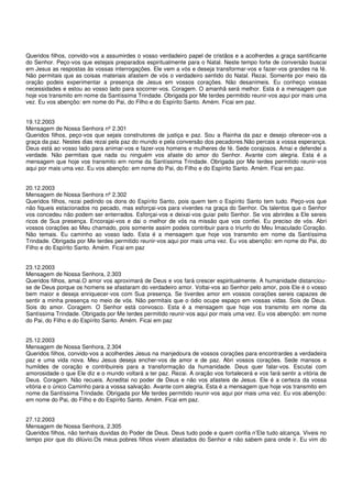 Queridos filhos, convido-vos a assumirdes o vosso verdadeiro papel de cristãos e a acolherdes a graça santificante
do Senhor. Peço-vos que estejais preparados espiritualmente para o Natal. Neste tempo forte de conversão buscai
em Jesus as respostas às vossas interrogações. Ele vem a vós e deseja transformar-vos e fazer-vos grandes na fé.
Não permitais que as coisas materiais afastem de vós o verdadeiro sentido do Natal. Rezai. Somente por meio da
oração podeis experimentar a presença de Jesus em vossos corações. Não desanimeis. Eu conheço vossas
necessidades e estou ao vosso lado para socorrer-vos. Coragem. O amanhã será melhor. Esta é a mensagem que
hoje vos transmito em nome da Santíssima Trindade. Obrigada por Me terdes permitido reunir-vos aqui por mais uma
vez. Eu vos abençôo: em nome do Pai, do Filho e do Espírito Santo. Amém. Ficai em paz.


19.12.2003
Mensagem de Nossa Senhora nº 2.301
Queridos filhos, peço-vos que sejais construtores de justiça e paz. Sou a Rainha da paz e desejo oferecer-vos a
graça da paz. Nestes dias rezai pela paz do mundo e pela conversão dos pecadores.Não percais a vossa esperança.
Deus está ao vosso lado para animar-vos e fazer-vos homens e mulheres de fé. Sede corajosos. Amai e defendei a
verdade. Não permitais que nada ou ninguém vos afaste do amor do Senhor. Avante com alegria. Esta é a
mensagem que hoje vos transmito em nome da Santíssima Trindade. Obrigada por Me terdes permitido reunir-vos
aqui por mais uma vez. Eu vos abençôo: em nome do Pai, do Filho e do Espírito Santo. Amém. Ficai em paz.


20.12.2003
Mensagem de Nossa Senhora nº 2.302
Queridos filhos, rezai pedindo os dons do Espírito Santo, pois quem tem o Espírito Santo tem tudo. Peço-vos que
não fiqueis estacionados no pecado, mas esforçai-vos para viverdes na graça do Senhor. Os talentos que o Senhor
vos concedeu não podem ser enterrados. Esforçai-vos e deixai-vos guiar pelo Senhor. Se vos abrirdes a Ele sereis
ricos de Sua presença. Encorajai-vos e dai o melhor de vós na missão que vos confiei. Eu preciso de vós. Abri
vossos corações ao Meu chamado, pois somente assim podeis contribuir para o triunfo do Meu Imaculado Coração.
Não temais. Eu caminho ao vosso lado. Esta é a mensagem que hoje vos transmito em nome da Santíssima
Trindade. Obrigada por Me terdes permitido reunir-vos aqui por mais uma vez. Eu vos abençôo: em nome do Pai, do
Filho e do Espírito Santo. Amém. Ficai em paz


23.12.2003
Mensagem de Nossa Senhora, 2.303
Queridos filhos, amai.O amor vos aproximará de Deus e vos fará crescer espiritualmente. A humanidade distanciou-
se de Deus porque os homens se afastaram do verdadeiro amor. Voltai-vos ao Senhor pelo amor, pois Ele é o vosso
bem maior e deseja enriquecer-vos com Sua presença. Se tiverdes amor em vossos corações sereis capazes de
sentir a minha presença no meio de vós. Não permitais que o ódio ocupe espaço em vossas vidas. Sois de Deus.
Sois do amor. Coragem. O Senhor está convosco. Esta é a mensagem que hoje vos transmito em nome da
Santíssima Trindade. Obrigada por Me terdes permitido reunir-vos aqui por mais uma vez. Eu vos abençôo: em nome
do Pai, do Filho e do Espírito Santo. Amém. Ficai em paz


25.12.2003
Mensagem de Nossa Senhora, 2.304
Queridos filhos, convido-vos a acolherdes Jesus na manjedoura de vossos corações para encontrardes a verdadeira
paz e uma vida nova. Meu Jesus deseja encher-vos de amor e de paz. Abri vossos corações. Sede mansos e
humildes de coração e contribuireis para a transformação da humanidade. Deus quer falar-vos. Escutai com
amorosidade o que Ele diz e o mundo voltará a ter paz. Rezai. A oração vos fortalecerá e vos fará sentir a vitória de
Deus. Coragem. Não recueis. Acreditai no poder de Deus e não vos afasteis de Jesus. Ele é a certeza da vossa
vitória e o único Caminho para a vossa salvação. Avante com alegria. Esta é a mensagem que hoje vos transmito em
nome da Santíssima Trindade. Obrigada por Me terdes permitido reunir-vos aqui por mais uma vez. Eu vos abençôo:
em nome do Pai, do Filho e do Espírito Santo. Amém. Ficai em paz.


27.12.2003
Mensagem de Nossa Senhora, 2.305
Queridos filhos, não tenhais duvidas do Poder de Deus. Deus tudo pode e quem confia n’Ele tudo alcança. Viveis no
tempo pior que do dilúvio.Os meus pobres filhos vivem afastados do Senhor e não sabem para onde ir. Eu vim do
 