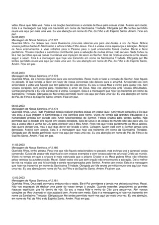 vidas. Deus quer falar-vos. Rezai e na oração descobrireis a vontade de Deus para vossas vidas. Avante sem medo.
Esta é a mensagem que hoje vos transmito em nome da Santíssima Trindade. Obrigada por Me terdes permitido
reunir-vos aqui por mais uma vez. Eu vos abençôo em nome do Pai, do Filho e do Espírito Santo. Amém. Ficai em
paz.
04.03.2003
Mensagem de Nossa Senhora, nº 2.177
Queridos filhos, Eu desejo que nesta Quaresma procureis silenciar-vos para escutardes a voz de Deus. Dobrai
vossos joelhos diante do Santíssimo e adorai o Meu Filho Jesus. Ele é a vossa única esperança e salvação. Abraçai
os Seus ensinamentos e vivei voltados para o Paraíso para o qual unicamente fostes criados. Rezai e fazei
penitência. Vossas orações e sacrifícios contribuirão para a salvação de muitas almas. Não recueis. Sede fortes na
fé e não permitais que as coisas mundanas vos impeçam de servir ao Senhor. Sois de Cristo e somente a Ele deveis
seguir e servir. Esta é a mensagem que hoje vos transmito em nome da Santíssima Trindade. Obrigada por Me
terdes permitido reunir-vos aqui por mais uma vez. Eu vos abençôo em nome do Pai, do Filho e do Espírito Santo.
Amém. Ficai em paz.


05.03.2003
Mensagem de Nossa Senhora, nº 2.178
Queridos filhos, eis o tempo oportuno para vos converterdes. Rezai muito e fazei a vontade do Senhor. Não fiqueis
no pecado. O que tendes a fazer em favor de vossa conversão não deixeis para o amanhã. Arrependei-vos com
sinceridade e voltai-vos Àquele que tem palavras de vida eterna. Eu sou a vossa Mãe e venho para ajudar-vos. Abri
vossos corações com alegria para receberdes o amor de Deus. Não vos atemorizeis ante vossas dificuldades.
Confiai plenamente e Eu vos conduzirei à vitória. Coragem. Esta é a mensagem que hoje vos transmito em nome da
Santíssima Trindade. Obrigada por Me terdes permitido reunir-vos aqui por mais uma vez. Eu vos abençôo em nome
do Pai, do Filho e do Espírito Santo. Amém. Ficai em paz.


08.03.2003
Mensagem de Nossa Senhora, nº 2.179
Queridos filhos, Deus Todo Poderoso deseja realizar grandes coisas em vosso favor. Abri vossos corações a Ele que
vos criou à Sua Imagem e Semelhança e vos conhece pelo nome. Viveis no tempo das grandes tribulações e a
humanidade precisa ser curada pelo Amor Misericordioso do Senhor. Fostes criados para serdes santos. Não
permitais que o pecado crie raízes em vossos corações. Sois de Deus e as coisas do mundo não são para vós. Eu
sou a vossa Mãe e venho do Céu para oferecer-vos o Meu Amor. Peço-vos que vivais santamente os Meus apelos.
Não quero obrigar-vos, mas o que digo dever ser levado a sério. Coragem. Quem está com o Senhor jamais será
derrotado. Avante com alegria. Esta é a mensagem que hoje vos transmito em nome da Santíssima Trindade.
Obrigada por Me terdes permitido reunir-vos aqui por mais uma vez. Eu vos abençôo em nome do Pai, do Filho e do
Espírito Santo. Amém. Ficai em paz.


11.03.2003
Mensagem de Nossa Senhora, nº 2.180
Queridos filhos, tenho pressa. Peço-vos que não fiqueis estacionados no pecado, mas esforçai-vos e apressai vossa
conversão. Cuidai da vossa vida espiritual e com vossos exemplos e com vossas palavras anunciai Cristo ao mundo.
Viveis no tempo em que a criatura é mais valorizada que o próprio Criador e os Meus pobres filhos vão trilhando
pelas veredas da autodestruição. Rezai. Sabei todos vós que sem oração não encontrareis a salvação. Dai o melhor
de vós na missão que vos foi confiada e sereis recompensados pelo Senhor. Avante sem medo. Esta é a mensagem
que hoje vos transmito em nome da Santíssima Trindade. Obrigada por Me terdes permitido reunir-vos aqui por mais
uma vez. Eu vos abençôo em nome do Pai, do Filho e do Espírito Santo. Amém. Ficai em paz.


13.03.2003
Mensagem de Nossa Senhora, nº 2.181
Queridos filhos, Deus está convosco embora não o vejais. Ele é Pai providente e jamais vos deixará sozinhos. Rezai.
Não vos esqueçais de dedicar uma parte do vosso tempo à oração. Quando rezardes descobrireis as grandes
riquezas espirituais que há dentro de vós. Eu sou a vossa Mãe e venho do Céu para ajudar-vos. Abri vossos
corações ao Meu chamado e tudo acabará bem. Avante sem medo. Esta é a mensagem que hoje vos transmito em
nome da Santíssima Trindade. Obrigada por Me terdes permitido reunir-vos aqui por mais uma vez. Eu vos abençôo,
em nome do Pai, do Filho e do Espírito Santo. Amém. Ficai em paz.
 