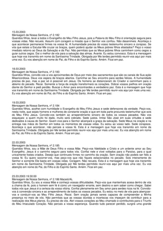 15.03.2003
Mensagem de Nossa Senhora, nº 2.182
Queridos filhos, levai a todos o Evangelho do Meu Filho Jesus, pois a Palavra do Meu Filho é orientação segura para
vossas vidas. Não recueis. Assumi com coragem a missão que o Senhor vos confiou. Não desanimeis. Aconteça o
que acontecer permanecei firmes na vossa fé. A humanidade precisa do vosso testemunho sincero e corajoso. Se
vós que estais a Escutar-Me cruzar os braços, quem poderá ajudar os Meus pobres filhos afastados? Peço o vosso
imediato retorno ao Deus da Salvação e da Paz. Não permitais que os Meus pobres filhos caminhem como cegos a
guiar outros cegos. Dai o melhor de vós para a salvação das almas. Avante. Eu estou convosco. Esta é a mensagem
que hoje vos transmito em nome da Santíssima Trindade. Obrigada por Me terdes permitido reunir-vos aqui por mais
uma vez. Eu vos abençôo em nome do Pai, do Filho e do Espírito Santo. Amém. Ficai em paz.


18.03.2003
Mensagem de Nossa Senhora, nº 2.183
Queridos filhos, convido-vos a vos aproximardes de Deus por meio dos sacramentos que são os canais de Sua ação
Misericordiosa. Deus vos espera de braços abertos. Caminhai ao Seu encontro para serdes felizes. A humanidade
precisa de paz, mas a paz só é possível em Jesus. Os homens se distanciaram do Criador e caminham para o
abismo do pecado. Rezai. Somente a força da oração transformará os corações. Dobrai vossos joelhos em oração
diante do Senhor e pedi perdão. Buscai o Amor para encontrardes a verdadeira paz. Esta é a mensagem que hoje
vos transmito em nome da Santíssima Trindade. Obrigada por Me terdes permitido reunir-vos aqui por mais uma vez.
Eu vos abençôo em nome do Pai, do Filho e do Espírito Santo. Amém. Ficai em paz.


19.03.2003
Mensagem de Nossa Senhora, nº 2.184
Queridos filhos, acolhei com humildade o Evangelho do Meu Filho Jesus e sede defensores da verdade. Peço-vos,
nesta noite, que sejais homens e mulheres de constante oração e que em toda parte procureis testemunhar que sois
do Meu Filho Jesus. Convido-vos também ao arrependimento sincero de todos os vossos pecados. Não vos
esqueçais: a quem muito foi dado, muito será cobrado. Sede justos. Imitai São José em suas virtudes e sede
dedicados à causa do Senhor. Quem vive para o Senhor alcançará a graça da salvação. Sede Meus na oração e na
entrega nas mãos do Senhor em todos os momentos de vossas vidas. Eu estou ao vosso lado. Sede corajosos.
Aconteça o que acontecer, não percais a vossa fé. Esta é a mensagem que hoje vos transmito em nome da
Santíssima Trindade. Obrigada por Me terdes permitido reunir-vos aqui por mais uma vez. Eu vos abençôo em nome
do Pai, do Filho e do Espírito Santo. Amém. Ficai em paz.


22.03.2003
Mensagem de Nossa Senhora, nº 2.185
Queridos filhos, sou a Mãe de Deus Filho e vossa Mãe. Peço-vos fidelidade a Cristo e um ardente amor ao Seu
Evangelho. Jesus é o caminho seguro para todos vós. Confiai nele e vivei voltados para o Paraíso, para o qual
unicamente fostes criados. Desejo que continueis firmes no caminho da oração. Sem oração não podeis ser fiéis a
vossa fé. Eu quero socorrer-vos, mas peço-vos que não fiqueis estacionados no pecado. Sois inteiramente do
Senhor e somente Ele basta em vossas vidas. Coragem. Não recueis. Esta é a mensagem que hoje vos transmito
em nome da Santíssima Trindade. Obrigada por Me terdes permitido reunir-vos aqui por mais uma vez. Eu vos
abençôo em nome do Pai, do Filho e do Espírito Santo. Amém. Ficai em paz.


23.03.2003 19:30:00
Mensagem de Nossa Senhora, nº 2.186 Maceió/AL
Queridos filhos, Eu sou a vossa Mãe e conheço vossas dificuldades. Peço-vos que mantenhais acesa dentro de vós
a chama da fé, pois o homem sem fé é como um navegador errante, sem destino e sem saber como chegar. Sabei
todos vós que Jesus é a certeza da vossa vitória. Confiai plenamente em Seu amor para serdes ricos na fé. Convido-
vos à conversão sincera e ao arrependimento de todos os vossos pecados. Eu estou no meio de vós para abençoar-
vos e conduzir-vos ao Meu Filho Jesus. Rezai. Sem oração jamais sereis capazes de compreender a Minha
presença no meio de vós. Não permitais que as vossas dúvidas e incertezas vos impeçam de contribuir para a
realização dos Meus planos. Eu preciso de vós. Abri vossos corações ao Meu chamado e contribuireis para o Triunfo
do Meu Imaculado Coração. Não percais a vossa esperança. Quando tudo parecer perdido, surgirá uma grande
 