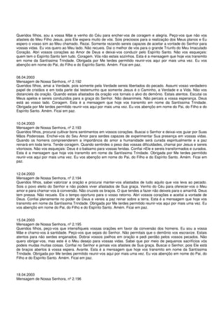 Queridos filhos, sou a vossa Mãe e venho do Céu para encher-vos de coragem e alegria. Peço-vos que não vos
afasteis do Meu Filho Jesus, pois Ele espera muito de vós. Sois preciosos para a realização dos Meus planos e Eu
espero o vosso sim ao Meu chamado. Rezai. Somente rezando sereis capazes de aceitar a vontade do Senhor para
vossas vidas. Eu vos quero ao Meu lado. Não recueis. Dai o melhor de vós para o grande Triunfo do Meu Imaculado
Coração. Abri vossos corações ao Amor de Deus e deixai-vos conduzir pelo Espírito Santo. Não vos esqueçais:
quem tem o Espírito Santo tem tudo. Coragem. Vós não estais sozinhos. Esta é a mensagem que hoje vos transmito
em nome da Santíssima Trindade. Obrigada por Me terdes permitido reunir-vos aqui por mais uma vez. Eu vos
abençôo em nome do Pai, do Filho e do Espírito Santo. Amém. Ficai em paz.


08.04.2003
Mensagem de Nossa Senhora, nº 2.192
Queridos filhos, amai a Verdade, pois somente pela Verdade sereis libertados do pecado. Assumi vosso verdadeiro
papel de cristãos e em toda parte dai testemunho que somente Jesus é o Caminho, a Verdade e a Vida. Não vos
distancieis da oração. Quando estais afastados da oração vos tornais o alvo do demônio. Estais atentos. Escutai os
Meus apelos e sereis conduzidos para a graça do Senhor. Não desanimeis. Não percais a vossa esperança. Deus
está ao vosso lado. Coragem. Esta é a mensagem que hoje vos transmito em nome da Santíssima Trindade.
Obrigada por Me terdes permitido reunir-vos aqui por mais uma vez. Eu vos abençôo em nome do Pai, do Filho e do
Espírito Santo. Amém. Ficai em paz.


10.04.2003
Mensagem de Nossa Senhora, nº 2.193
Queridos filhos, procurai cultivar bons sentimentos em vossos corações. Buscai o Senhor e deixai-vos guiar por Suas
Mãos Poderosas. Enchei-vos do Seu Amor para serdes capazes de experimentar Sua presença em vossas vidas.
Quando os homens compreenderem a importância do amor a humanidade será curada espiritualmente e a paz
reinará em toda terra. Tende coragem. Quando sentirdes o peso das vossas dificuldades, chamai por Jesus e sereis
vitoriosos. Não vos esqueçais: Deus é o balsamo para vossas feridas. Confiai nEle e sereis transformados e curados.
Esta é a mensagem que hoje vos transmito em nome da Santíssima Trindade. Obrigada por Me terdes permitido
reunir-vos aqui por mais uma vez. Eu vos abençôo em nome do Pai, do Filho e do Espírito Santo. Amém. Ficai em
paz.


12.04.2003
Mensagem de Nossa Senhora, nº 2.194
Queridos filhos, sabei valorizar a oração e procurai manter-vos afastados de tudo aquilo que vos leva ao pecado.
Sois o povo eleito do Senhor e não podeis viver afastados de Sua graça. Venho do Céu para oferecer-vos o Meu
amor e para chamar-vos à conversão. Não cruzeis os braços. O que tendes a fazer não deixeis para o amanhã. Deus
tem pressa. Não recueis. Eis o tempo oportuno para o vosso retorno. Abri vossos corações e aceitai a vontade de
Deus. Confiai plenamente no poder de Deus e vereis a paz reinar sobre a terra. Esta é a mensagem que hoje vos
transmito em nome da Santíssima Trindade. Obrigada por Me terdes permitido reunir-vos aqui por mais uma vez. Eu
vos abençôo em nome do Pai, do Filho e do Espírito Santo. Amém. Ficai em paz.


15.04.2003
Mensagem de Nossa Senhora, nº 2.195
Queridos filhos, peço-vos que intensifiqueis vossas orações em favor da conversão dos homens. Eu sou a vossa
Mãe e chamo-vos à santidade. Peço-vos que sejais do Senhor. Não permitais que o demônio vos escravize. Estais
atentos para não serdes enganados. Dobrai vossos joelhos em oração e pedi perdão pelos vossos pecados. Não
quero obrigar-vos, mas este é o Meu desejo para vossas vidas. Sabei que por meio de pequenos sacrifícios vós
podeis mudas muitas coisas. Confiai no Senhor e jamais vos afasteis de Sua graça. Buscai o Senhor, pois Ele está
de braços abertos à vossa espera. Avante. Esta é a mensagem que hoje vos transmito em nome da Santíssima
Trindade. Obrigada por Me terdes permitido reunir-vos aqui por mais uma vez. Eu vos abençôo em nome do Pai, do
Filho e do Espírito Santo. Amém. Ficai em paz.



18.04.2003
Mensagem de Nossa Senhora, nº 2.196
 