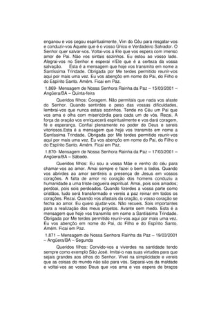 enganou e vos cegou espiritualmente. Vim do Céu para resgatar-vos
e conduzir-vos Àquele que é o vosso Único e Verdadeiro Salvador. O
Senhor quer salvar-vos. Voltai-vos a Ele que vos espera com imenso
amor de Pai. Não vos sintais sozinhos. Eu estou ao vosso lado.
Alegrai-vos no Senhor e esperai n’Ele que é a certeza da vossa
salvação.    Esta é a mensagem que hoje vos transmito em nome a
Santíssima Trindade. Obrigada por Me terdes permitido reunir-vos
aqui por mais uma vez. Eu vos abençôo em nome do Pai, do Filho e
do Espírito Santo. Amém. Ficai em Paz.
1.869- Mensagem de Nossa Senhora Rainha da Paz – 15/03/2001 –
Angüera/BA – Quinta-feira
       Queridos filhos: Coragem. Não permitais que nada vos afaste
do Senhor. Quando sentirdes o peso das vossas dificuldades,
lembrai-vos que nunca estais sozinhos. Tende no Céu um Pai que
vos ama e olha com misericórdia para cada um de vós. Rezai. A
força da oração vos enriquecerá espiritualmente e vos dará coragem,
fé e esperança. Confiai plenamente no poder de Deus e sereis
vitoriosos.Esta é a mensagem que hoje vos transmito em nome a
Santíssima Trindade. Obrigada por Me terdes permitido reunir-vos
aqui por mais uma vez. Eu vos abençôo em nome do Pai, do Filho e
do Espírito Santo. Amém. Ficai em Paz.
1.870- Mensagem de Nossa Senhora Rainha da Paz – 17/03/2001 –
Angüera/BA – Sábado.
       Queridos filhos: Eu sou a vossa Mãe e venho do céu para
chamar-vos ao amor. Amai sempre e fazei o bem a todos. Quando
vos abrirdes ao amor sentireis a presença de Jesus em vossos
corações. A falta de amor no coração dos homens conduziu a
humanidade a uma triste cegueira espiritual. Amai, pois sois amados;
perdoai, pois sois perdoados. Quando fizerdes a vossa parte como
cristãos, tudo será transformado e vereis a paz reinar em todos os
corações. Rezai. Quando vos afastais da oração, o vosso coração se
fecha ao amor. Eu quero ajudar-vos. Não recueis. Sois importantes
para a realização dos meus projetos. Avante sem medo. Esta é a
mensagem que hoje vos transmito em nome a Santíssima Trindade.
Obrigada por Me terdes permitido reunir-vos aqui por mais uma vez.
Eu vos abençôo em nome do Pai, do Filho e do Espírito Santo.
Amém. Ficai em Paz.
1.871 – Mensagem de Nossa Senhora Rainha da Paz – 19/03/2001
– Angüera/BA – Segunda
       Queridos filhos: Convido-vos a viverdes na santidade tendo
sempre como exemplo São José. Imitai-o nas suas virtudes para que
sejais grandes aos olhos do Senhor. Vivei na simplicidade e vereis
que as coisas do mundo não são para vós. Separai-vos da maldade
e voltai-vos ao vosso Deus que vos ama e vos espera de braços
 