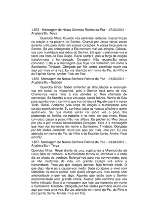 1.875 - Mensagem de Nossa Senhora Rainha da Paz – 27/03/2001 –
Angüera/Ba. Terça
       Queridos filhos: Quando vos sentirdes tentados, buscai forças
na oração e na palavra do Senhor. Chamai por Jesus várias vezes
durante o dia para abitar em vossos corações. A vossa força está no
Senhor. Se vos entregardes a Ele nenhum mal vos atingirá. Colocai-
vos com humildade nas mãos do Senhor. Ele quer transformar-vos e
fazer-vos ricos de Sua Graça. Rezai sempre, pois a força da oração
transformará a humanidade. Coragem. Não recueis.Eu estou
convosco. Esta é a mensagem que hoje vos transmito em nome a
Santíssima Trindade. Obrigada por Me terdes permitido reunir-vos
aqui por mais uma vez. Eu vos abençôo em nome do Pai, do Filho e
do Espírito Santo. Amém. Ficai em Paz.
1.876- Mensagem de Nossa Senhora Rainha da Paz – 31/03/2001 –
Angüera/Ba – Sábado
      Queridos filhos: Sabei enfrentar as dificuldades e encorajai-
vos em todos os momentos, pois o Senhor está perto de vós.
Chamo-vos nesta noite a vos abrirdes ao Meu chamado de
conversão. Se fizerdes o que vos peço, sereis felizes. Venho do Céu
para apontar-vos o caminho que vos conduzirá Àquele que é o vosso
Tudo. Rezai. Somente pela força da oração a humanidade será
curada espiritualmente. Eu conheço todas as vossas aflições e quero
ajudar-vos. Sei que muitas vezes cai sobre vós o peso dos
problemas na família, no trabalho e no meio em que viveis. Estou
convosco passo a passo.Não vos aflijais. Eu pedirei ao Meu Jesus
por vós e por vossas necessidades.Coragem. Esta é a mensagem
que hoje vos transmito em nome a Santíssima Trindade. Obrigada
por Me terdes permitido reunir-vos aqui por mais uma vez. Eu vos
abençôo em nome do Pai, do Filho e do Espírito Santo. Amém. Ficai
em Paz.
1.877- Mensagem de Nossa Senhora Rainha da Paz – 03/04/2001 –
Angüera/Ba – Terça
Queridos filhos: Rezai diante da cruz suplicando a Misericórdia de
Deus para os homens. A humanidade tornou-se incrédula e a cada
dia se afasta da verdade. Esforçai-vos para vos converterdes, pois
se não mudardes de vida, um grande castigo virá sobre a
humanidade. Peço-vos que estejais atentos. Não tenhais medo. O
que digo não é para causar-vos medo. Sede corajosos e vivei com
fidelidade os meus apelos. Não quero obrigar-vos, mas aceitai com
amorosidade o que vos digo. Aqueles que estão com o Senhor
experimentarão uma grande vitória. Avante pelo caminho que vos
tenho indicado. Esta é a mensagem que hoje vos transmito em nome
a Santíssima Trindade. Obrigada por Me terdes permitido reunir-vos
aqui por mais uma vez. Eu vos abençôo em nome do Pai, do Filho e
do Espírito Santo. Amém. Ficai em Paz.
 