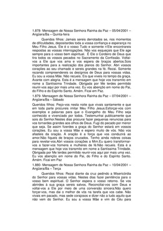 1.878- Mensagem de Nossa Senhora Rainha da Paz – 05/04/2001 –
Angüera/Ba – Quinta-feira
       Queridos filhos: Jamais sereis derrotados se, nos momentos
de dificuldades, depositardes toda a vossa confiança e esperança no
Meu Filho Jesus. Ele é o vosso Tudo e somente n’Ele encontrareis
respostas as vossas interrogações. Não vos esqueçais que Ele age
sempre para o vosso bem espiritual. É Ele o Cordeiro de Deus que
tira todos os vossos pecados no Sacramento da Confissão. Voltai-
vos a Ele que vos ama e vos espera de braços abertos.Sois
importantes para a realização dos planos do Senhor. Abri vossos
corações ao seu chamado e sereis grandes na fé. Rezai. Somente
rezando compreendereis os desígnios de Deus para vossas vidas.
Eu sou a vossa Mãe. Não recueis. Eis que viveis no tempo da graça.
Avante com alegria. Esta é a mensagem que hoje vos transmito em
nome a Santíssima Trindade. Obrigada por Me terdes permitido
reunir-vos aqui por mais uma vez. Eu vos abençôo em nome do Pai,
do Filho e do Espírito Santo. Amém. Ficai em Paz.
1.879- Mensagem de Nossa Senhora Rainha da Paz – 07/04/2001 –
Angüera/Ba – Sábado
Queridos filhos: Peço-vos nesta noite que vivais santamente e que
em toda parte procureis imitar Meu Filho Jesus.Esforçai-vos com
exemplos e palavras para que o Evangelho do Meu Filho seja
conhecido e vivenciado por todos. Testemunhai publicamente que
sois do Senhor.Nestes dias procurai fazer pequenas renuncias para
vos tornardes grandes aos olhos de Deus. Fugi do pecado por menor
que seja. Se assim fizerdes a graça do Senhor estará em vossos
corações. Eu sou a vossa Mãe e espero muito de vós. Não vos
afasteis da oração. A oração é a força que vos conduzirá ao
amor.Não fiqueis de braços cruzados. Tenho ainda nobres coisas
para revelar-vos.Abri vossos corações a Mim.Eu quero transformar-
vos a fazer-vos homens e mulheres de fé.Não recueis. Esta é a
mensagem que hoje vos transmito em nome a Santíssima Trindade.
Obrigada por Me terdes permitido reunir-vos aqui por mais uma vez.
Eu vos abençôo em nome do Pai, do Filho e do Espírito Santo.
Amém. Ficai em Paz
1.880- Mensagem de Nossa Senhora Rainha da Paz – 10/04/2001 –
Angüera/Ba – Terça
       Queridos filhos: Rezai diante da cruz pedindo a Misericórdia
do Senhor para vossas vidas. Nestes dias fazei penitência para o
vosso bem espiritual. O Senhor espera o vosso retorno. Se vos
abrirdes à sua graça sereis salvos. Reconciliai-vos com Deus e
voltai-vos a Ele por meio de uma conversão sincera.Não quero
forçar-vos, mas dai o melhor de vós na tarefa que vos cabe. Não
vivais em pacado, mas sede corajosos e dizer não a tudo aquilo que
não vem do Senhor. Eu sou a vossa Mãe e vim do Céu para
 