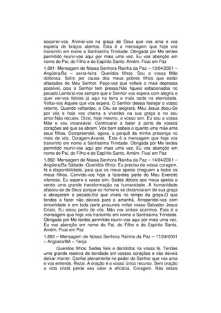 socorrer-vos. Animai-vos na graça de Deus que vos ama e vos
esperta de braços abertos. Esta é a mensagem que hoje vos
transmito em nome a Santíssima Trindade. Obrigada por Me terdes
permitido reunir-vos aqui por mais uma vez. Eu vos abençôo em
nome do Pai, do Filho e do Espírito Santo. Amém. Ficai em Paz
1.881- Mensagem de Nossa Senhora Rainha da Paz – 13/04/2001 –
Angüera/Ba – sexta-feira Queridos filhos: Sou a vossa Mãe
dolorosa. Sofro por causa dos meus pobres filhos que estão
afastados do Meu Senhor. Peço-vos que volteis o mais depressa
possível, pois o Senhor tem pressa.Não fiqueis estacionados no
pecado.Lembrai-vos sempre que o Senhor vos espera com alegria e
quer ver-vos felizes já aqui na terra e mais tarde na eternidade.
Voltai-vos Àquele que vos espera. O Senhor deseja festejar o vosso
retorno. Quando voltardes, o Céu se alegrará. Meu Jesus doou-Se
por vós e hoje vos chama a viverdes na sua graça e no seu
amor.Não recueis. Dizei, hoje mesmo, o vosso sim. Eu sou a vossa
Mãe e sou incansável. Continuarei a bater à porta de vossos
corações até que se abram. Vós bem sabeis o quanto uma mãe ama
seus filhos. Compreendei, agora, o porquê da minha presença no
meio de vós. Coragem.Avante. Esta é a mensagem que hoje vos
transmito em nome a Santíssima Trindade. Obrigada por Me terdes
permitido reunir-vos aqui por mais uma vez. Eu vos abençôo em
nome do Pai, do Filho e do Espírito Santo. Amém. Ficai em Paz
1.882- Mensagem de Nossa Senhora Rainha da Paz – 14/04/2001 –
Angüera/Ba Sábado -Queridos filhos: Eu preciso da vossa coragem,
fé e disponibilidade, para que os meus apelos cheguem a todos os
meus filhos. Convido-vos hoje a fazerdes parte do Meu Exercito
vitorioso. Eu espero o vosso sim. Sedes dóceis aos meus apelos e
vereis uma grande transformação na humanidade. A humanidade
afastou-se de Deus porque os homens se distanciaram de sua graça
e abraçaram o pecado.Eis que viveis no tempo da graça.O que
tendes a fazer não deixeis para o amanhã. Arrependei-vos com
sinceridade e em toda parte procureis imitar vosso Salvador Jesus
Cristo. Eu estou perto de vós. Não vos sintais sozinhos. Esta é a
mensagem que hoje vos transmito em nome a Santíssima Trindade.
Obrigada por Me terdes permitido reunir-vos aqui por mais uma vez.
Eu vos abençôo em nome do Pai, do Filho e do Espírito Santo.
Amém. Ficai em Paz
1.883 – Mensagem de Nossa Senhora Rainha da Paz – 17/04/2001
– Angüera/BA – Terça
       Queridos filhos: Sedes fiéis e decididos na vossa fé. Tendes
uma grande reserva de bondade em vossos corações e não deveis
deixar morrer. Confiai plenamente no poder do Senhor que vos ama
e vos entende. Rezai. A oração é o vosso único recurso. Sem oração
a vida cristã perde seu valor e eficácia. Coragem. Não estais
 