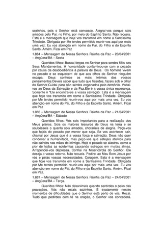 sozinhos, pois o Senhor está convosco. Alegrai-vos porque sois
amados pelo Pai, no Filho, por meio do Espírito Santo. Não recueis.
Esta é a mensagem que hoje vos transmito em nome a Santíssima
Trindade. Obrigada por Me terdes permitido reunir-vos aqui por mais
uma vez. Eu vos abençôo em nome do Pai, do Filho e do Espírito
Santo. Amém. Ficai em Paz
1.884 – Mensagem de Nossa Senhora Rainha da Paz – 20/04/2001
– Angüera/BA – Sexta
      Queridos filhos: Buscai forças no Senhor para serdes fiéis aos
Seus Mandamentos. A humanidade contaminou-se com o pecado
por causa da desobediência à palavra de Deus. Os homens vivem
no pecado e se esquecem de que aos olhos do Senhor ninguém
escapa. Deus conhece os mais íntimos dos vossos
pensamentos.Deveis saber que tudo que fizerdes, fazeis sob o olhar
do Senhor.Cuidai para não serdes enganados pelo demônio. Voltai-
vos ao Deus da Salvação e da Paz.Ele é a vossa única esperança.
Somente n “Ele encontrareis a vossa salvação. Esta é a mensagem
que hoje vos transmito em nome a Santíssima Trindade. Obrigada
por Me terdes permitido reunir-vos aqui por mais uma vez. Eu vos
abençôo em nome do Pai, do Filho e do Espírito Santo. Amém. Ficai
em Paz
1.885 – Mensagem de Nossa Senhora Rainha da Paz – 21/04/2001
– Angüera/BA – Sábado
      Queridos filhos: Vós sois importantes para a realização dos
Meus planos. Sois os maiores tesouros de Deus na terra e se
soubésseis o quanto sois amados, choraríeis de alegria. Peço-vos
que fujais do pecado por menor que seja. Se vos acontecer cair,
chamai por Jesus que é a vossa força e salvação. Deus não quer
condenar a humanidade, mas peço-vos que estejais atentos para
não cairdes nas mãos do inimigo. Hoje o pecado se alastrou como a
pior de todas as epidemias causando estragos em muitas almas.
Arrependei-vos depressa. Confiai na Misericórdia do Senhor. Ele
deseja o vosso retorno. Não recueis. Pedirei ao Meu Bom Jesus por
vós e pelas vossas necessidades. Coragem. Esta é a mensagem
que hoje vos transmito em nome a Santíssima Trindade. Obrigada
por Me terdes permitido reunir-vos aqui por mais uma vez. Eu vos
abençôo em nome do Pai, do Filho e do Espírito Santo. Amém. Ficai
em Paz.
1.887 – Mensagem de Nossa Senhora Rainha da Paz – 24/04/2001
– Angüera/BA – Terça.
      Queridos filhos: Não desanimeis quando sentirdes o peso das
provações. Vós não estais sozinhos. É exatamente nestes
momentos de dificuldades que o Senhor está perto de vós. Rezai.
Tudo que pedirdes com fé na oração, o Senhor vos concederá.
 