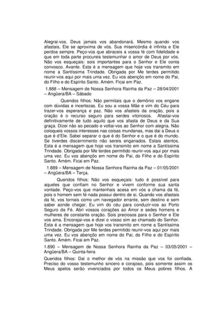 Alegrai-vos. Deus jamais vos abandonará. Mesmo quando vos
afastais, Ele se aproxima de vós. Sua misericórdia é infinita e Ele
perdoa sempre. Peço-vos que abraceis a vossa fé com fidelidade e
que em toda parte procureis testemunhar o amor de Deus por vós.
Não vos esqueçais: sois importantes para o Senhor e Ele conta
convosco. Avante. Esta é a mensagem que hoje vos transmito em
nome a Santíssima Trindade. Obrigada por Me terdes permitido
reunir-vos aqui por mais uma vez. Eu vos abençôo em nome do Pai,
do Filho e do Espírito Santo. Amém. Ficai em Paz.
1.888 – Mensagem de Nossa Senhora Rainha da Paz – 28/04/2001
– Angüera/BA – Sábado
          Queridos filhos: Não permitais que o demônio vos engane
com dúvidas e incertezas. Eu sou a vossa Mãe e vim do Céu para
trazer-vos esperança e paz. Não vos afasteis da oração, pois a
oração é o recurso seguro para serdes vitoriosos. Afastai-vos
definitivamente de tudo aquilo que vos afasta de Deus e da Sua
graça. Dizei não ao pecado e voltai-vos ao Senhor com alegria. Não
coloqueis vossos interesses nas coisas mundanas, mas dai a Deus o
que é d’Ele. Sabei separar o que é do Senhor e o que é do mundo.
Se tiverdes discernimento não sereis enganados. Estais atentos.
Esta é a mensagem que hoje vos transmito em nome a Santíssima
Trindade. Obrigada por Me terdes permitido reunir-vos aqui por mais
uma vez. Eu vos abençôo em nome do Pai, do Filho e do Espírito
Santo. Amém. Ficai em Paz.
 1.889 – Mensagem de Nossa Senhora Rainha da Paz – 01/05/2001
– Angüera/BA – Terça.
       Queridos filhos: Não vos esqueçais: tudo é possível para
aqueles que confiam no Senhor e vivem conforme sua santa
vontade. Peço-vos que mantenhais acesa em vós a chama da fé,
pois o homem sem fé nada possui dentro de si. Quando vos afastais
da fé, vos tornais como um navegador errante, sem destino e sem
saber aonde chegar. Eu vim do céu para conduzir-vos ao Porto
Seguro da Fé. Abri vossos corações ao Amor e sedes homens e
mulheres de constante oração. Sois preciosos para o Senhor e Ele
vos ama. Encorajai-vos e dizei o vosso sim ao chamado do Senhor.
Esta é a mensagem que hoje vos transmito em nome a Santíssima
Trindade. Obrigada por Me terdes permitido reunir-vos aqui por mais
uma vez. Eu vos abençôo em nome do Pai, do Filho e do Espírito
Santo. Amém. Ficai em Paz.
1.890 – Mensagem de Nossa Senhora Rainha da Paz – 03/05/2001 –
Angüera/BA – Quinta-feira
Queridos filhos: Dai o melhor de vós na missão que vos foi confiada.
Preciso do vosso testemunho sincero e corajoso, pois somente assim os
Meus apelos serão vivenciados por todos os Meus pobres filhos. A
 