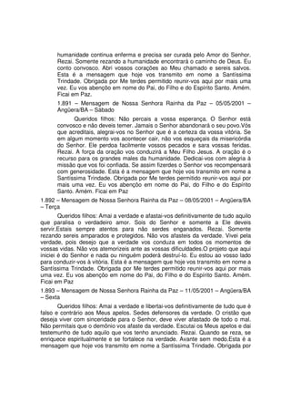 humanidade continua enferma e precisa ser curada pelo Amor do Senhor.
      Rezai. Somente rezando a humanidade encontrará o caminho de Deus. Eu
      conto convosco. Abri vossos corações ao Meu chamado e sereis salvos.
      Esta é a mensagem que hoje vos transmito em nome a Santíssima
      Trindade. Obrigada por Me terdes permitido reunir-vos aqui por mais uma
      vez. Eu vos abençôo em nome do Pai, do Filho e do Espírito Santo. Amém.
      Ficai em Paz.
      1.891 – Mensagem de Nossa Senhora Rainha da Paz – 05/05/2001 –
      Angüera/BA – Sábado
            Queridos filhos: Não percais a vossa esperança. O Senhor está
      convosco e não deveis temer. Jamais o Senhor abandonará o seu povo.Vós
      que acreditais, alegrai-vos no Senhor que é a certeza da vossa vitória. Se
      em algum momento vos acontecer cair, não vos esqueçais da misericórdia
      do Senhor. Ele perdoa facilmente vossos pecados e sara vossas feridas.
      Rezai. A força da oração vos conduzirá a Meu Filho Jesus. A oração é o
      recurso para os grandes males da humanidade. Dedicai-vos com alegria à
      missão que vos foi confiada. Se assim fizerdes o Senhor vos recompensará
      com generosidade. Esta é a mensagem que hoje vos transmito em nome a
      Santíssima Trindade. Obrigada por Me terdes permitido reunir-vos aqui por
      mais uma vez. Eu vos abençôo em nome do Pai, do Filho e do Espírito
      Santo. Amém. Ficai em Paz
1.892 – Mensagem de Nossa Senhora Rainha da Paz – 08/05/2001 – Angüera/BA
– Terça
        Queridos filhos: Amai a verdade e afastai-vos definitivamente de tudo aquilo
que paralisa o verdadeiro amor. Sois do Senhor e somente a Ele deveis
servir.Estais sempre atentos para não serdes enganados. Rezai. Somente
rezando sereis amparados e protegidos. Não vos afasteis da verdade. Vivei pela
verdade, pois desejo que a verdade vos conduza em todos os momentos de
vossas vidas. Não vos atemorizeis ante as vossas dificuldades.O projeto que aqui
iniciei é do Senhor e nada ou ninguém poderá destruí-lo. Eu estou ao vosso lado
para conduzir-vos à vitória. Esta é a mensagem que hoje vos transmito em nome a
Santíssima Trindade. Obrigada por Me terdes permitido reunir-vos aqui por mais
uma vez. Eu vos abençôo em nome do Pai, do Filho e do Espírito Santo. Amém.
Ficai em Paz
1.893 – Mensagem de Nossa Senhora Rainha da Paz – 11/05/2001 – Angüera/BA
– Sexta
       Queridos filhos: Amai a verdade e libertai-vos definitivamente de tudo que é
falso e contrário aos Meus apelos. Sedes defensores da verdade. O cristão que
deseja viver com sinceridade para o Senhor, deve viver afastado de todo o mal.
Não permitais que o demônio vos afaste da verdade. Escutai os Meus apelos e dai
testemunho de tudo aquilo que vos tenho anunciado. Rezai. Quando se reza, se
enriquece espiritualmente e se fortalece na verdade. Avante sem medo.Esta é a
mensagem que hoje vos transmito em nome a Santíssima Trindade. Obrigada por
 