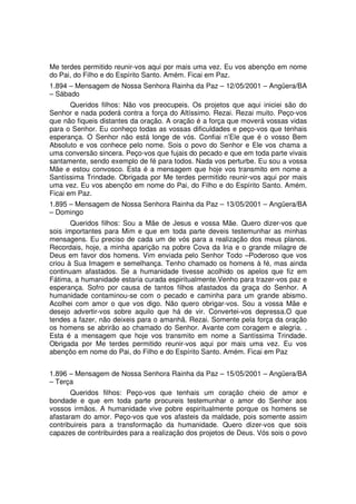 Me terdes permitido reunir-vos aqui por mais uma vez. Eu vos abençôo em nome
do Pai, do Filho e do Espírito Santo. Amém. Ficai em Paz.
1.894 – Mensagem de Nossa Senhora Rainha da Paz – 12/05/2001 – Angüera/BA
– Sábado
       Queridos filhos: Não vos preocupeis. Os projetos que aqui iniciei são do
Senhor e nada poderá contra a força do Altíssimo. Rezai. Rezai muito. Peço-vos
que não fiqueis distantes da oração. A oração é a força que moverá vossas vidas
para o Senhor. Eu conheço todas as vossas dificuldades e peço-vos que tenhais
esperança. O Senhor não está longe de vós. Confiai n’Ele que é o vosso Bem
Absoluto e vos conhece pelo nome. Sois o povo do Senhor e Ele vos chama a
uma conversão sincera. Peço-vos que fujais do pecado e que em toda parte vivais
santamente, sendo exemplo de fé para todos. Nada vos perturbe. Eu sou a vossa
Mãe e estou convosco. Esta é a mensagem que hoje vos transmito em nome a
Santíssima Trindade. Obrigada por Me terdes permitido reunir-vos aqui por mais
uma vez. Eu vos abençôo em nome do Pai, do Filho e do Espírito Santo. Amém.
Ficai em Paz.
1.895 – Mensagem de Nossa Senhora Rainha da Paz – 13/05/2001 – Angüera/BA
– Domingo
       Queridos filhos: Sou a Mãe de Jesus e vossa Mãe. Quero dizer-vos que
sois importantes para Mim e que em toda parte deveis testemunhar as minhas
mensagens. Eu preciso de cada um de vós para a realização dos meus planos.
Recordais, hoje, a minha aparição na pobre Cova da Iria e o grande milagre de
Deus em favor dos homens. Vim enviada pelo Senhor Todo –Poderoso que vos
criou à Sua Imagem e semelhança. Tenho chamado os homens à fé, mas ainda
continuam afastados. Se a humanidade tivesse acolhido os apelos que fiz em
Fátima, a humanidade estaria curada espiritualmente.Venho para trazer-vos paz e
esperança. Sofro por causa de tantos filhos afastados da graça do Senhor. A
humanidade contaminou-se com o pecado e caminha para um grande abismo.
Acolhei com amor o que vos digo. Não quero obrigar-vos. Sou a vossa Mãe e
desejo advertir-vos sobre aquilo que há de vir. Convertei-vos depressa.O que
tendes a fazer, não deixeis para o amanhã. Rezai. Somente pela força da oração
os homens se abrirão ao chamado do Senhor. Avante com coragem e alegria. .
Esta é a mensagem que hoje vos transmito em nome a Santíssima Trindade.
Obrigada por Me terdes permitido reunir-vos aqui por mais uma vez. Eu vos
abençôo em nome do Pai, do Filho e do Espírito Santo. Amém. Ficai em Paz


1.896 – Mensagem de Nossa Senhora Rainha da Paz – 15/05/2001 – Angüera/BA
– Terça
       Queridos filhos: Peço-vos que tenhais um coração cheio de amor e
bondade e que em toda parte procureis testemunhar o amor do Senhor aos
vossos irmãos. A humanidade vive pobre espiritualmente porque os homens se
afastaram do amor. Peço-vos que vos afasteis da maldade, pois somente assim
contribuireis para a transformação da humanidade. Quero dizer-vos que sois
capazes de contribuirdes para a realização dos projetos de Deus. Vós sois o povo
 