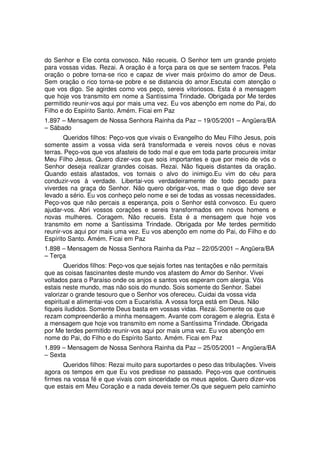 do Senhor e Ele conta convosco. Não recueis. O Senhor tem um grande projeto
para vossas vidas. Rezai. A oração é a força para os que se sentem fracos. Pela
oração o pobre torna-se rico e capaz de viver mais próximo do amor de Deus.
Sem oração o rico torna-se pobre e se distancia do amor.Escutai com atenção o
que vos digo. Se agirdes como vos peço, sereis vitoriosos. Esta é a mensagem
que hoje vos transmito em nome a Santíssima Trindade. Obrigada por Me terdes
permitido reunir-vos aqui por mais uma vez. Eu vos abençôo em nome do Pai, do
Filho e do Espírito Santo. Amém. Ficai em Paz
1.897 – Mensagem de Nossa Senhora Rainha da Paz – 19/05/2001 – Angüera/BA
– Sábado
       Queridos filhos: Peço-vos que vivais o Evangelho do Meu Filho Jesus, pois
somente assim a vossa vida será transformada e vereis novos céus e novas
terras. Peço-vos que vos afasteis de todo mal e que em toda parte procureis imitar
Meu Filho Jesus. Quero dizer-vos que sois importantes e que por meio de vós o
Senhor deseja realizar grandes coisas. Rezai. Não fiqueis distantes da oração.
Quando estais afastados, vos tornais o alvo do inimigo.Eu vim do céu para
conduzir-vos à verdade. Libertai-vos verdadeiramente de todo pecado para
viverdes na graça do Senhor. Não quero obrigar-vos, mas o que digo deve ser
levado a sério. Eu vos conheço pelo nome e sei de todas as vossas necessidades.
Peço-vos que não percais a esperança, pois o Senhor está convosco. Eu quero
ajudar-vos. Abri vossos corações e sereis transformados em novos homens e
novas mulheres. Coragem. Não recueis. Esta é a mensagem que hoje vos
transmito em nome a Santíssima Trindade. Obrigada por Me terdes permitido
reunir-vos aqui por mais uma vez. Eu vos abençôo em nome do Pai, do Filho e do
Espírito Santo. Amém. Ficai em Paz
1.898 – Mensagem de Nossa Senhora Rainha da Paz – 22/05/2001 – Angüera/BA
– Terça
        Queridos filhos: Peço-vos que sejais fortes nas tentações e não permitais
que as coisas fascinantes deste mundo vos afastem do Amor do Senhor. Vivei
voltados para o Paraíso onde os anjos e santos vos esperam com alergia. Vós
estais neste mundo, mas não sois do mundo. Sois somente do Senhor. Sabei
valorizar o grande tesouro que o Senhor vos ofereceu. Cuidai da vossa vida
espiritual e alimentai-vos com a Eucaristia. A vossa força está em Deus. Não
fiqueis iludidos. Somente Deus basta em vossas vidas. Rezai. Somente os que
rezam compreenderão a minha mensagem. Avante com coragem e alegria. Esta é
a mensagem que hoje vos transmito em nome a Santíssima Trindade. Obrigada
por Me terdes permitido reunir-vos aqui por mais uma vez. Eu vos abençôo em
nome do Pai, do Filho e do Espírito Santo. Amém. Ficai em Paz
1.899 – Mensagem de Nossa Senhora Rainha da Paz – 25/05/2001 – Angüera/BA
– Sexta
       Queridos filhos: Rezai muito para suportardes o peso das tribulações. Viveis
agora os tempos em que Eu vos predisse no passado. Peço-vos que continueis
firmes na vossa fé e que vivais com sinceridade os meus apelos. Quero dizer-vos
que estais em Meu Coração e a nada deveis temer.Os que seguem pelo caminho
 