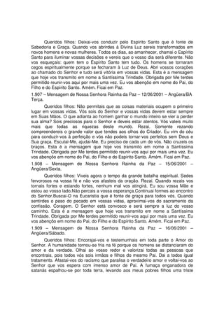 Queridos filhos: Deixai-vos conduzir pelo Espírito Santo que é fonte de
Sabedoria e Graça. Quando vos abrirdes à Divina Luz sereis transformados em
novos homens e novas mulheres. Todos os dias, ao amanhecer, chamai o Espírito
Santo para iluminar vossas decisões e vereis que o vosso dia será diferente. Não
vos esqueçais: quem tem o Espírito Santo tem tudo. Os homens se tornaram
cegos espiritualmente porque se fecharam à Luz de Deus. Abri vossos corações
ao chamado do Senhor e tudo será vitória em vossas vidas. Esta é a mensagem
que hoje vos transmito em nome a Santíssima Trindade. Obrigada por Me terdes
permitido reunir-vos aqui por mais uma vez. Eu vos abençôo em nome do Pai, do
Filho e do Espírito Santo. Amém. Ficai em Paz.
1.907 – Mensagem de Nossa Senhora Rainha da Paz – 12/06/2001 – Angüera/BA
Terça.
       Queridos filhos: Não permitais que as coisas materiais ocupem o primeiro
lugar em vossas vidas. Vós sois do Senhor e vossas vidas devem estar sempre
em Suas Mãos. O que adianta ao homem ganhar o mundo inteiro se vier a perder
sua alma? Sois preciosos para o Senhor e deveis estar atentos. Vós valeis muito
mais que todas as riquezas deste mundo. Rezai. Somente rezando
compreendereis o grande valor que tendes aos olhos do Criador. Eu vim do céu
para conduzir-vos à perfeição e vós não podeis tornar-vos perfeitos sem Deus e
Sua graça. Escutai-Me, ajudai-Me. Eu preciso de cada um de vós. Não cruzeis os
braços. Esta é a mensagem que hoje vos transmito em nome a Santíssima
Trindade. Obrigada por Me terdes permitido reunir-vos aqui por mais uma vez. Eu
vos abençôo em nome do Pai, do Filho e do Espírito Santo. Amém. Ficai em Paz.
1.908 – Mensagem de Nossa Senhora Rainha da Paz – 15/06/2001 –
Angüera/Sexta.
       Queridos filhos: Viveis agora o tempo da grande batalha espiritual. Sedes
fervorosos na vossa fé e não vos afasteis da oração. Rezai. Quando rezais vos
tornais fortes e estando fortes, nenhum mal vos atingirá. Eu sou vossa Mãe e
estou ao vosso lado.Não percais a vossa esperança.Continuai formes ao encontro
do Senhor.Buscai-O na Eucaristia que é fonte de graça para todos vós. Quando
sentirdes o peso do pecado em vossas vidas, aproximai-vos do sacramento da
confissão. Coragem. O Senhor está convosco e será sempre a luz do vosso
caminho. Esta é a mensagem que hoje vos transmito em nome a Santíssima
Trindade. Obrigada por Me terdes permitido reunir-vos aqui por mais uma vez. Eu
vos abençôo em nome do Pai, do Filho e do Espírito Santo. Amém. Ficai em Paz.
1.909 – Mensagem de Nossa Senhora Rainha da Paz – 16/06/2001 –
Angüera/Sábado.
      Queridos filhos: Encorajai-vos e testemunhais em toda parte o Amor do
Senhor. A humanidade tornou-se fria na fé porque os homens se distanciaram do
amor e da verdade. Olhai ao vosso redor e valorizai todas as pessoas que
encontrais, pois todos vós sois irmãos e filhos do mesmo Pai. Dai a todos igual
tratamento. Afastai-vos do racismo que paralisa o verdadeiro amor e voltai-vos ao
Senhor que vos espera com imenso amor de Pai. A fumaça enganadora de
satanás espalhou-se por toda terra, levando aos meus pobres filhos uma triste
 