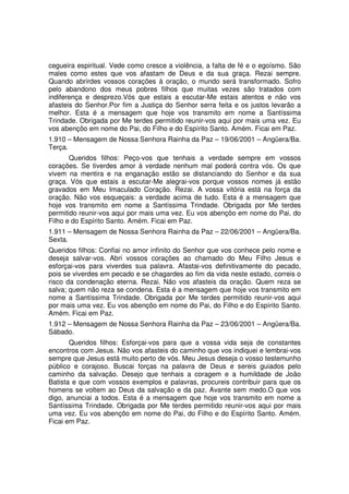 cegueira espiritual. Vede como cresce a violência, a falta de fé e o egoísmo. São
males como estes que vos afastam de Deus e da sua graça. Rezai sempre.
Quando abrirdes vossos corações à oração, o mundo será transformado. Sofro
pelo abandono dos meus pobres filhos que muitas vezes são tratados com
indiferença e desprezo.Vós que estais a escutar-Me estais atentos e não vos
afasteis do Senhor.Por fim a Justiça do Senhor serra feita e os justos levarão a
melhor. Esta é a mensagem que hoje vos transmito em nome a Santíssima
Trindade. Obrigada por Me terdes permitido reunir-vos aqui por mais uma vez. Eu
vos abençôo em nome do Pai, do Filho e do Espírito Santo. Amém. Ficai em Paz.
1.910 – Mensagem de Nossa Senhora Rainha da Paz – 19/06/2001 – Angüera/Ba.
Terça.
       Queridos filhos: Peço-vos que tenhais a verdade sempre em vossos
corações. Se tiverdes amor à verdade nenhum mal poderá contra vós. Os que
vivem na mentira e na enganação estão se distanciando do Senhor e da sua
graça. Vós que estais a escutar-Me alegrai-vos porque vossos nomes já estão
gravados em Meu Imaculado Coração. Rezai. A vossa vitória está na força da
oração. Não vos esqueçais: a verdade acima de tudo. Esta é a mensagem que
hoje vos transmito em nome a Santíssima Trindade. Obrigada por Me terdes
permitido reunir-vos aqui por mais uma vez. Eu vos abençôo em nome do Pai, do
Filho e do Espírito Santo. Amém. Ficai em Paz.
1.911 – Mensagem de Nossa Senhora Rainha da Paz – 22/06/2001 – Angüera/Ba.
Sexta.
Queridos filhos: Confiai no amor infinito do Senhor que vos conhece pelo nome e
deseja salvar-vos. Abri vossos corações ao chamado do Meu Filho Jesus e
esforçai-vos para viverdes sua palavra. Afastai-vos definitivamente do pecado,
pois se viverdes em pecado e se chagardes ao fim da vida neste estado, correis o
risco da condenação eterna. Rezai. Não vos afasteis da oração. Quem reza se
salva; quem não reza se condena. Esta é a mensagem que hoje vos transmito em
nome a Santíssima Trindade. Obrigada por Me terdes permitido reunir-vos aqui
por mais uma vez. Eu vos abençôo em nome do Pai, do Filho e do Espírito Santo.
Amém. Ficai em Paz.
1.912 – Mensagem de Nossa Senhora Rainha da Paz – 23/06/2001 – Angüera/Ba.
Sábado.
       Queridos filhos: Esforçai-vos para que a vossa vida seja de constantes
encontros com Jesus. Não vos afasteis do caminho que vos indiquei e lembrai-vos
sempre que Jesus está muito perto de vós. Meu Jesus deseja o vosso testemunho
público e corajoso. Buscai forças na palavra de Deus e sereis guiados pelo
caminho da salvação. Desejo que tenhais a coragem e a humildade de João
Batista e que com vossos exemplos e palavras, procureis contribuir para que os
homens se voltem ao Deus da salvação e da paz. Avante sem medo.O que vos
digo, anunciai a todos. Esta é a mensagem que hoje vos transmito em nome a
Santíssima Trindade. Obrigada por Me terdes permitido reunir-vos aqui por mais
uma vez. Eu vos abençôo em nome do Pai, do Filho e do Espírito Santo. Amém.
Ficai em Paz.
 