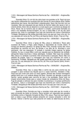 1.913 – Mensagem de Nossa Senhora Rainha da Paz – 26/06/2001 – Angüera/Ba.
Terça.
        Queridos filhos: Eu vim do céu para fazer-vos grandes na fé. Peço-vos que
não fiqueis indiferentes às injustiças que são vitimas os meus pobres filhos. Sedes
defensores dos fracos, dos oprimidos e abandonados. Deus não fica feliz com as
injustiças. Não vos esqueçais de que diante do Senhor todos são iguais e tem o
mesmo direito. Dizei não ao desamor e a tudo aquilo que é contrario ao desejo de
Deus. Rezai. Se os homens não se abrirem à oração, continuarão fechados ao
amor e às verdades divinas.Coragem. Eu sou a vossa Mãe e vim do céu para
socorrer-vos. Esta é a mensagem que hoje vos transmito em nome a Santíssima
Trindade. Obrigada por Me terdes permitido reunir-vos aqui por mais uma vez. Eu
vos abençôo em nome do Pai, do Filho e do Espírito Santo. Amém. Ficai em Paz.
1.914 – Mensagem de Nossa Senhora Rainha da Paz – 29/06/2001 – Angüera/Ba.
Sexta.
       Queridos filhos: Amai a Igreja do Meu Jesus e defendei-a. Rezai pelo
sucessor de Pedro, o Papa, pelos Bispos e Sacerdotes do mundo inteiro. A
fumaça do demônio penetrou na Igreja do Meu Filho, levando muitos dos meus
escolhidos ao caminho do erro, da divisão e da falta de fé. Aconteça o que
acontecer, não vos esqueçais: A verdade é mantida integra apenas na Igreja
Católica. Eu sou a vossa Mãe e sofro por aqueles que se afastaram da verdade,
abraçando falsas doutrinas e falsas ideologias. Cuidado. Não fujais da verdade.
Meu Jesus é a verdade e somente n’Ele encontrareis a salvação. Rezai. Não vos
afasteis da oração. Esta é a mensagem que hoje vos transmito em nome a
Santíssima Trindade. Obrigada por Me terdes permitido reunir-vos aqui por mais
uma vez. Eu vos abençôo em nome do Pai, do Filho e do Espírito Santo. Amém.
Ficai em paz.
1.915 – Mensagem de Nossa Senhora Rainha da Paz – 30/06/2001 – Angüera/Ba.
Sábado.
      Queridos filhos: Sou a vossa Mãe e venho do céu para encher-vos de
coragem e para conduzir-vos Àquele que é o vosso Caminho, Verdade e Vida.
Peço-vos que vivais com amor os meus apelos. Através das minhas mensagens
desejo levar-vos a um ardente desejo de Deus. Quando vos abrirdes à graça do
Senhor, sereis guiados pelo caminho do bem e da santidade. Rezai, pois na
oração encontrareis forças para a vossa missão de verdadeiros filhos de Deus.
Fugi do pecado e esforçai-vos para viverdes na presença e na graça santificante
do Senhor. Esta é a mensagem que hoje vos transmito em nome a Santíssima
Trindade. Obrigada por Me terdes permitido reunir-vos aqui por mais uma vez
1.916 – Mensagem de Nossa Senhora Rainha da Paz – 02/07/2001 – Angüera/Ba.
Segunda.
      Queridos filhos: Convido-vos hoje a rezardes muito pela paz do mundo e
pela conversão de todos os homens. Rezai também em reparação aos pecados
cometidos contra o Sagrado Coração do Meu Filho Jesus. Peço-vos que façais o
bem a todos e que tenhais sempre presente em vossos corações o amor do
Senhor. Adorai o Senhor que está presente em todos os tabernáculos da terra.
 