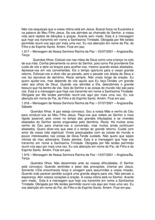 Não vos esqueçais que a vossa vitória está em Jesus. Buscai força na Eucaristia e
na palavra do Meu Filho Jesus. Se vos abrirdes ao chamado do Senhor, a vossa
vida será repleta de bênçãos e graças. Avante sem medo. Esta é a mensagem
que hoje vos transmito em nome a Santíssima Trindade. Obrigada por Me terdes
permitido reunir-vos aqui por mais uma vez. Eu vos abençôo em nome do Pai, do
Filho e do Espírito Santo. Amém. Ficai em paz.
1.917 – Mensagem de Nossa Senhora Rainha da Paz – 03/07/2001 – Angüera/Ba.
Terça.
         Queridos filhos: Colocai-vos nas mãos de Deus como uma criança no colo
de sua mãe. Confiai plenamente no amor do Senhor, pois como Pai providente Ele
cuida de vós e abre os braços para acolher-vos, mesmo quando estais afastados.
Apressai-vos em vos converterdes. Eis o tempo oportuno para o vosso grande
retorno. Esforçai-vos e dizei não ao pecado, pois o pecado vos afasta de Deus e
vos faz escravos do demônio. Rezai sempre. Não vivais longe da oração. Eu
quero ajudar-vos, mas depende de vós aquilo que Eu faço.Tendes um grande
valor aos olhos de Deus. Quando vos abrirdes a Ele, descobrireis o grande
tesouro que há dentro de vós. Sois do Senhor e as coisas do mundo não são para
vós. Esta é a mensagem que hoje vos transmito em nome a Santíssima Trindade.
Obrigada por Me terdes permitido reunir-vos aqui por mais uma vez. Eu vos
abençôo em nome do Pai, do Filho e do Espírito Santo. Amém. Ficai em paz.
1.918 – Mensagem de Nossa Senhora Rainha da Paz – 07/07/2001 – Angüera/Ba.
Sábado
       Queridos filhos: A paz esteja convosco. Sou a vossa Mãe e venho do Céu
para conduzir-vos ao Meu Filho Jesus. Peço-vos que volteis ao Senhor o mais
rápido possível, pois viveis no tempo das grandes tribulações e se viverdes
afastados do Senhor sereis enganados pelo demônio. Rezai. Há muitos anos
venho do Céu para chamar-vos a conversão, mas muitos ainda continuam
afastados. Quero dizer-vos que este é o tempo do grande retorno. Cuidai com
amor da vossa vida espiritual. Viveis preocupados com as coisas do mundo e
pouco interessados nas coisas de Deus.Tende cuidado. Não quero que sejais
vitimas do meu adversário. Estais atentos. Esta é a mensagem que hoje vos
transmito em nome a Santíssima Trindade. Obrigada por Me terdes permitido
reunir-vos aqui por mais uma vez. Eu vos abençôo em nome do Pai, do Filho e do
Espírito Santo. Amém. Ficai em paz.
1.919 – Mensagem de Nossa Senhora Rainha da Paz –10/07/2001 – Angüera/Ba.
Terça.
      Queridos filhos: Não desanimeis ante as vossas dificuldades. O Senhor
está convosco. Quando sentirdes o peso das provações, chamai por Jesus.
Somente n’Ele encontrareis força e coragem para assumirdes a vossa missão.
Quando tudo parecer perdido surgirá uma grande alegria para vós. Não percais a
esperança. Abri vossos corações à oração. A vossa vitória está no Senhor. Avante
sem medo. Esta é a mensagem que hoje vos transmito em nome a Santíssima
Trindade. Obrigada por Me terdes permitido reunir-vos aqui por mais uma vez. Eu
vos abençôo em nome do Pai, do Filho e do Espírito Santo. Amém. Ficai em paz.
 