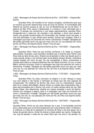 1.920 – Mensagem de Nossa Senhora Rainha da Paz –12/07/2001 – Angüera/Ba.-
Quinta.
       Queridos filhos: Se tiverdes fé em vossos corações, contribuireis para que
os homens se tornem testemunhas vivas do amor do Senhor. A humanidade está
distante do Senhor porque já não se vive os Mandamentos da Lei de Deus. A
palavra do Meu Filho Jesus é desprezada e a criatura é mais valorizada que o
Criador. O pecado vos contaminou e vos cegou espiritualmente, queridos filhos.
Arrependei-vos e voltai-vos. Se rezardes e vos abrirdes, o Amor será amado e
vereis uma grande transformação na humanidade. Se viverdes como vos peço, o
mal será derrotado e a paz reinará para sempre. Avante com coragem. Esta é a
mensagem que hoje vos transmito em nome a Santíssima Trindade. Obrigada por
Me terdes permitido reunir-vos aqui por mais uma vez. Eu vos abençôo em nome
do Pai, do Filho e do Espírito Santo. Amém. Ficai em paz.
1.921 – Mensagem de Nossa Senhora Rainha da Paz –14/07/2001 – Angüera/Ba.-
Sábado
       Queridos filhos: Peço-vos que tenhais confiança e fé. Nada ou ninguém
está perdido. Aconteça o que acontecer acreditai que o amanhã será melhor, pois
Deus está ao lado do seu povo. Afastai-vos do pecado e voltai-vos Àquele que é o
vosso grande amigo e vos conhece pelo nome.Nestes tempos difíceis, intensificai
vossas orações em favor da paz. Se vos entregardes a Deus, encontrareis a
solução para todos os vossos problemas.Vós não estais sozinhos. Eu sou a vossa
Mãe e caminho convosco. Esta é a mensagem que hoje vos transmito em nome a
Santíssima Trindade. Obrigada por Me terdes permitido reunir-vos aqui por mais
uma vez. Eu vos abençôo em nome do Pai, do Filho e do Espírito Santo. Amém.
Ficai em paz.
1.922 – Mensagem de Nossa Senhora Rainha da Paz –17/07/2001 – Angüera/Ba.-
Terça.
       Queridos filhos: Eu estou convosco na alegria e na dor. Abraçai a vossa
cruz com alegria e não fiqueis a interrogar as coisas que não sois capazes de
compreender. Os mistérios do Senhor são como uma luz impenetrável. Aceitai
pela fé as vossas dificuldades. Buscai forças na oração para suportardes todo o
peso das provações que o Senhor vos envia. Eu estou sempre perto de vós. Não
fiqueis tristes, nem desanimeis. Acolhei em vossos corações o amor do Senhor.
Avante com coragem e alegria. Esta é a mensagem que hoje vos transmito em
nome a Santíssima Trindade. Obrigada por Me terdes permitido reunir-vos aqui
por mais uma vez. Eu vos abençôo em nome do Pai, do Filho e do Espírito Santo.
Amém. Ficai em paz.
1.923 – Mensagem de Nossa Senhora Rainha da Paz –19/07/2001 – Angüera/Ba.-
Quinta.
Queridos filhos: Venho do céu para oferecer-vos a paz. A humanidade caminha
para a destruição que os homens prepararam por suas próprias mãos. O desamor,
a violência e a falta de fé afastaram os homens de Deus e da Sua graça. Eis o
tempo do grande retorno. Ainda há chance e todos podem ser salvos. Arrependei-
vos, fugi do pecado e voltai-vos ao vosso Deus que vos ama e vos perdoa. Eu
 