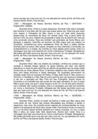 reunir-vos aqui por mais uma vez. Eu vos abençôo em nome do Pai, do Filho e do
Espírito Santo. Amém. Ficai em paz.
1.927 – Mensagem de Nossa Senhora Rainha da Paz – 28/07/2001 –
Angüera/Ba.- Sábado.
      Queridos filhos: Cristo é a vossa esperança. Somente n’Ele está à salvação
dos homens e fora dele não há outro que possa salvar-vos. Peço-vos que vivais
com alegria o Evangelho do Meu Jesus e que em toda parte procureis
testemunhar as maravilhas de Deus em vossas vidas. Sois o povo eleito do
Senhor e Ele vos ama. Afastai-vos do pecado e voltai-vos ao Senhor por meio de
uma conversão sincera. Peço-vos também que participeis da Santa Missa com
devoção e respeito. Caminhai ao encontro do Meu Jesus que vos espera na
Eucaristia. Comportai-vos como verdadeiros filhos de Deus e sedes sempre
exemplo para os outros. Abri vossos corações ao meu chamado à conversão, ao
arrependimento e a oração. Se viverdes os meus apelos sereis salvos. Esta é a
mensagem que hoje vos transmito em nome a Santíssima Trindade. Obrigada por
Me terdes permitido reunir-vos aqui por mais uma vez. Eu vos abençôo em nome
do Pai, do Filho e do Espírito Santo. Amém. Ficai em paz.
1.928 – Mensagem de Nossa Senhora Rainha da Paz – 31/07/2001 –
Angüera/Ba.- Terça
       Queridos filhos: Não vos afasteis da verdade. Lembrai-vos sempre que a
verdade é mantida integra apenas na Igreja Católica, por isso, não deveis
abandonar a vossa fé para caminhar ao abismo da perdição que as seitas estão
conduzindo os meus pobres filhos. O demônio espalhou seu veneno sobre toda
terra com falsas doutrinas e falsas ideologias. Se quiserdes permanecer na
verdade sedes fieis ao sucessor de Pedro, o Papa João Paulo II. Meu Jesus é o
Caminho, a Verdade e a Vida. Não há outro caminho que vos conduza à salvação
a não ser o apontado por Meu Filho em Seu Evangelho. Buscai forças na
Eucaristia e na confissão que são canais de sua ação salvadora. Eu sou a vossa
Mãe e quero dizer-vos que o vosso tempo é curto. Eu vim do Céu para conduzir-
vos à verdade. Abri vossos corações. Esta é a mensagem que hoje vos transmito
em nome a Santíssima Trindade. Obrigada por Me terdes permitido reunir-vos
aqui por mais uma vez. Eu vos abençôo em nome do Pai, do Filho e do Espírito
Santo. Amém. Ficai em paz.
1.929 – Mensagem de Nossa Senhora Rainha da Paz – 03/08/2001 –
Angüera/BA.- Sexta
      Queridos filhos: Confiai no poder do Senhor e sabei que Meu Jesus está
muito perto de vós. Diante das vossas dificuldades sois tentados a perder a
esperança, mas rezai. Se rezardes sereis capazes de compreenderdes os meus
apelos e os desígnios de Deus para vossas vidas. Permanecei firmes na vossa fé
e a Luz de Deus estará sempre presente em vossos corações. Eu sou a vossa
Mãe e estou ao vosso lado. Não desanimeis. Avante sem medo. Esta é a
mensagem que hoje vos transmito em nome a Santíssima Trindade. Obrigada por
Me terdes permitido reunir-vos aqui por mais uma vez. Eu vos abençôo em nome
do Pai, do Filho e do Espírito Santo. Amém. Ficai em paz.
 