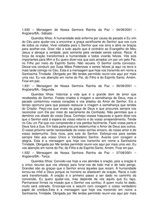 1.930 – Mensagem de Nossa Senhora Rainha da Paz – 04/08/2001 –
Angüera/BA.- Sábado
       Queridos filhos: A humanidade está enferma por causa do pecado e Eu vim
do Céu para ajudar-vos a encontrar a graça santificante do Senhor que vos cura
de todos os males. Vivei voltados para o Senhor que vos ama e abre os braços
para acolher-vos. Dizei não a tudo aquilo que é contrário ao Evangelho do Meu
Jesus e abraçai a verdade, pois somente pela verdade sereis salvos. Rezai. A
força da oração transformará a humanidade e todos viverão felizes. Vós sois
importantes para Mim e Eu quero dizer-vos que sois amados um por um pelo Pai,
no Filho por meio do Espírito Santo. Não recueis. O Senhor conta convosco.
Deixai-vos conduzir por Suas Mãos Poderosas e sereis felizes já aqui na terra e
mais tarde comigo no Céu. Esta é a mensagem que hoje vos transmito em nome a
Santíssima Trindade. Obrigada por Me terdes permitido reunir-vos aqui por mais
uma vez. Eu vos abençôo em nome do Pai, do Filho e do Espírito Santo. Amém.
Ficai em paz.
1.931 – Mensagem de Nossa Senhora Rainha da Paz – 06/08/2001 –
Angüera/BA.- Segunda.
       Queridos filhos: Valorizai a vida que é o grande dom de amor que
recebestes do Senhor. Fostes criados à imagem e semelhança de Deus, mas o
pecado contaminou vossos corações e vos afastou do Amor do Senhor. Eis o
tempo oportuno para que possais restaurar a imagem e semelhança que tendes
do Criador. Peço-vos que vivais na graça de Deus e que procureis sempre vos
reconciliar com Ele por meio do sacramento da Confissão. Não permitais que o
demônio vos afaste do vosso Deus. Conheço vossas fraquezas e quero dizer-vos
que o Senhor está à espera do vosso retorno e do vosso arrependimento. Tende
no Céu um Pai que vos compreende e vos perdoa facilmente. Fazei vossa parte e
Deus fará a Sua. Em toda parte procurai testemunhar o Amor de Deus aos outros.
O vosso próximo sente necessidade do vosso sorriso sincero, do vosso amor e do
vosso testemunho. Sois ricos, pois sois do Senhor. Esforçai-vos para serdes
sempre fiéis aos vosso Único e Verdadeiro Senhor. Avante com coragem e
alegria. Esta é a mensagem que hoje vos transmito em nome a Santíssima
Trindade. Obrigada por Me terdes permitido reunir-vos aqui por mais uma vez. Eu
vos abençôo em nome do Pai, do Filho e do Espírito Santo. Amém. Ficai em paz.
1.932 – Mensagem de Nossa Senhora Rainha da Paz – 07/08/2001 –
Angüera/BA.- Terça.
      Queridos filhos: Convido-vos hoje a vos abrirdes à oração, pois a oração é
o único recurso que vos ofereço para livrar-vos de todo mal e de todo perigo.
Grandes são as graças que o Senhor envia àqueles que rezam. A humanidade
tornou-se infiel a Deus porque os homens se afastaram da oração. Rezai e tudo
será transformado. A oração é o primeiro passo a ser dado no caminho da
conversão. Eu quero ajudar-vos, mas depende de vós aquilo que Eu faço.
Permanecei firmes na missão que o Senhor vos confiou. A quem muito foi dado,
muito será cobrado. Encorajai-vos e assumi com coragem o vosso verdadeiro
papel de cristãos.Esta é a mensagem que hoje vos transmito em nome a
Santíssima Trindade. Obrigada por Me terdes permitido reunir-vos aqui por mais
 