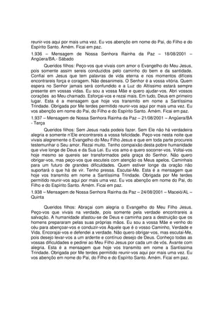 reunir-vos aqui por mais uma vez. Eu vos abençôo em nome do Pai, do Filho e do
Espírito Santo. Amém. Ficai em paz.
1.936 – Mensagem de Nossa Senhora Rainha da Paz – 18/08/2001 –
Angüera/BA.- Sábado
       Queridos filhos: Peço-vos que vivais com amor o Evangelho do Meu Jesus,
pois somente assim sereis conduzidos pelo caminho do bem e da santidade.
Confiai em Jesus que tem palavras de vida eterna e nos momentos difíceis
encontrareis força e coragem. Não desanimeis. O Senhor é a vossa vitória. Quem
espera no Senhor jamais será confundido e a Luz do Altíssimo estará sempre
presente em vossas vidas. Eu sou a vossa Mãe e quero ajudar-vos. Abri vossos
corações ao Meu chamado. Esforçai-vos e rezai mais. Em tudo, Deus em primeiro
lugar. Esta é a mensagem que hoje vos transmito em nome a Santíssima
Trindade. Obrigada por Me terdes permitido reunir-vos aqui por mais uma vez. Eu
vos abençôo em nome do Pai, do Filho e do Espírito Santo. Amém. Ficai em paz.
1.937 – Mensagem de Nossa Senhora Rainha da Paz – 21/08/2001 – Angüera/BA
- Terça
       Queridos filhos: Sem Jesus nada podeis fazer. Sem Ele não há verdadeira
alegria e somente n’Ele encontrareis a vossa felicidade. Peço-vos nesta noite que
vivais alegremente o Evangelho do Meu Filho Jesus e que em toda parte procureis
testemunhar o Seu amor. Rezai muito. Tenho compaixão desta pobre humanidade
que vive longe de Deus e da Sua Lei. Eu vos amo e quero socorrer-vos. Voltai-vos
hoje mesmo se quereis ser transformados pela graça do Senhor. Não quero
obrigar-vos, mas peço-vos que escuteis com atenção os Meus apelos. Caminhais
para um futuro de grandes dificuldades. Quem estiver longe da oração não
suportará o que há de vir. Tenho pressa. Escutai-Me. Esta é a mensagem que
hoje vos transmito em nome a Santíssima Trindade. Obrigada por Me terdes
permitido reunir-vos aqui por mais uma vez. Eu vos abençôo em nome do Pai, do
Filho e do Espírito Santo. Amém. Ficai em paz.
1.938 – Mensagem de Nossa Senhora Rainha da Paz – 24/08/2001 – Maceió/AL –
Quinta

       Queridos filhos: Abraçai com alegria o Evangelho do Meu Filho Jesus.
Peço-vos que vivais na verdade, pois somente pela verdade encontrareis a
salvação. A humanidade afastou-se de Deus e caminha para a destruição que os
homens prepararam pelas suas próprias mãos. Eu sou a vossa Mãe e venho do
céu para abençoar-vos e conduzir-vos Àquele que é o vosso Caminho, Verdade e
Vida. Encorajai-vos e defendei a verdade. Não quero obrigar-vos, mas escutai-Me,
pois desejo levar-vos a um ardente e contínuo desejo de Deus. Conheço todas as
vossas dificuldades e pedirei ao Meu Filho Jesus por cada um de vós. Avante com
alegria. Esta é a mensagem que hoje vos transmito em nome a Santíssima
Trindade. Obrigada por Me terdes permitido reunir-vos aqui por mais uma vez. Eu
vos abençôo em nome do Pai, do Filho e do Espírito Santo. Amém. Ficai em paz.
 