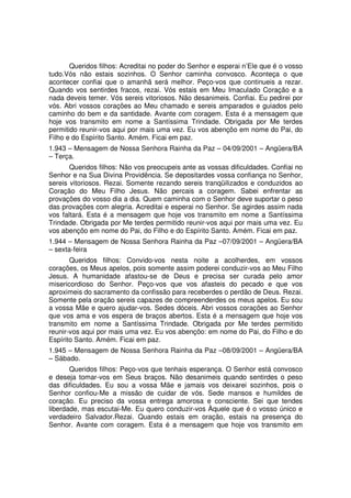 Queridos filhos: Acreditai no poder do Senhor e esperai n’Ele que é o vosso
tudo.Vós não estais sozinhos. O Senhor caminha convosco. Aconteça o que
acontecer confiai que o amanhã será melhor. Peço-vos que continueis a rezar.
Quando vos sentirdes fracos, rezai. Vós estais em Meu Imaculado Coração e a
nada deveis temer. Vós sereis vitoriosos. Não desanimeis. Confiai. Eu pedirei por
vós. Abri vossos corações ao Meu chamado e sereis amparados e guiados pelo
caminho do bem e da santidade. Avante com coragem. Esta é a mensagem que
hoje vos transmito em nome a Santíssima Trindade. Obrigada por Me terdes
permitido reunir-vos aqui por mais uma vez. Eu vos abençôo em nome do Pai, do
Filho e do Espírito Santo. Amém. Ficai em paz.
1.943 – Mensagem de Nossa Senhora Rainha da Paz – 04/09/2001 – Angüera/BA
– Terça.
       Queridos filhos: Não vos preocupeis ante as vossas dificuldades. Confiai no
Senhor e na Sua Divina Providência. Se depositardes vossa confiança no Senhor,
sereis vitoriosos. Rezai. Somente rezando sereis tranqüilizados e conduzidos ao
Coração do Meu Filho Jesus. Não percais a coragem. Sabei enfrentar as
provações do vosso dia a dia. Quem caminha com o Senhor deve suportar o peso
das provações com alegria. Acreditai e esperai no Senhor. Se agirdes assim nada
vos faltará. Esta é a mensagem que hoje vos transmito em nome a Santíssima
Trindade. Obrigada por Me terdes permitido reunir-vos aqui por mais uma vez. Eu
vos abençôo em nome do Pai, do Filho e do Espírito Santo. Amém. Ficai em paz.
1.944 – Mensagem de Nossa Senhora Rainha da Paz –07/09/2001 – Angüera/BA
– sexta-feira
       Queridos filhos: Convido-vos nesta noite a acolherdes, em vossos
corações, os Meus apelos, pois somente assim poderei conduzir-vos ao Meu Filho
Jesus. A humanidade afastou-se de Deus e precisa ser curada pelo amor
misericordioso do Senhor. Peço-vos que vos afasteis do pecado e que vos
aproximeis do sacramento da confissão para receberdes o perdão de Deus. Rezai.
Somente pela oração sereis capazes de compreenderdes os meus apelos. Eu sou
a vossa Mãe e quero ajudar-vos. Sedes dóceis. Abri vossos corações ao Senhor
que vos ama e vos espera de braços abertos. Esta é a mensagem que hoje vos
transmito em nome a Santíssima Trindade. Obrigada por Me terdes permitido
reunir-vos aqui por mais uma vez. Eu vos abençôo: em nome do Pai, do Filho e do
Espírito Santo. Amém. Ficai em paz.
1.945 – Mensagem de Nossa Senhora Rainha da Paz –08/09/2001 – Angüera/BA
– Sábado.
       Queridos filhos: Peço-vos que tenhais esperança. O Senhor está convosco
e deseja tomar-vos em Seus braços. Não desanimeis quando sentirdes o peso
das dificuldades. Eu sou a vossa Mãe e jamais vos deixarei sozinhos, pois o
Senhor confiou-Me a missão de cuidar de vós. Sede mansos e humildes de
coração. Eu preciso da vossa entrega amorosa e consciente. Sei que tendes
liberdade, mas escutai-Me. Eu quero conduzir-vos Àquele que é o vosso único e
verdadeiro Salvador.Rezai. Quando estais em oração, estais na presença do
Senhor. Avante com coragem. Esta é a mensagem que hoje vos transmito em
 