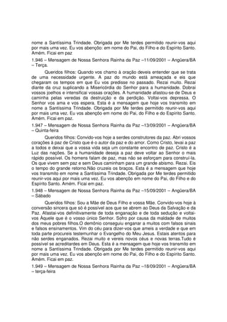 nome a Santíssima Trindade. Obrigada por Me terdes permitido reunir-vos aqui
por mais uma vez. Eu vos abençôo: em nome do Pai, do Filho e do Espírito Santo.
Amém. Ficai em paz
1.946 – Mensagem de Nossa Senhora Rainha da Paz –11/09/2001 – Angüera/BA
– Terça.
       Queridos filhos: Quando vos chamo à oração deveis entender que se trata
de uma necessidade urgente. A paz do mundo está ameaçada e eis que
chegaram os tempos em que Eu vos predisse no passado. Rezai muito. Rezai
diante da cruz suplicando a Misericórdia do Senhor para a humanidade. Dobrai
vossos joelhos e intensificai vossas orações. A humanidade afastou-se de Deus e
caminha pelas veredas da destruição e da perdição. Voltai-vos depressa. O
Senhor vos ama e vos espera. Esta é a mensagem que hoje vos transmito em
nome a Santíssima Trindade. Obrigada por Me terdes permitido reunir-vos aqui
por mais uma vez. Eu vos abençôo em nome do Pai, do Filho e do Espírito Santo.
Amém. Ficai em paz.
1.947 – Mensagem de Nossa Senhora Rainha da Paz –13/09/2001 – Angüera/BA
– Quinta-feira
       Queridos filhos: Convido-vos hoje a serdes construtores da paz. Abri vossos
corações à paz de Cristo que é o autor da paz e do amor. Como Cristo, levai a paz
a todos e deixai que a vossa vida seja um constante encontro de paz. Cristo é a
Luz das nações. Se a humanidade deseja a paz deve voltar ao Senhor o mais
rápido possível. Os homens falam de paz, mas não se esforçam para construí-la.
Os que vivem sem paz e sem Deus caminham para um grande abismo. Rezai. Eis
o tempo do grande retorno.Não cruzeis os braços. Esta é a mensagem que hoje
vos transmito em nome a Santíssima Trindade. Obrigada por Me terdes permitido
reunir-vos aqui por mais uma vez. Eu vos abençôo em nome do Pai, do Filho e do
Espírito Santo. Amém. Ficai em paz.
1.948 – Mensagem de Nossa Senhora Rainha da Paz –15/09/2001 – Angüera/BA
– Sábado
       Queridos filhos: Sou a Mãe de Deus Filho e vossa Mãe. Convido-vos hoje à
conversão sincera que só é possível aos que se abrem ao Deus da Salvação e da
Paz. Afastai-vos definitivamente de toda enganação e de toda sedução e voltai-
vos Àquele que é o vosso único Senhor. Sofro por causa da maldade de muitos
dos meus pobres filhos.O demônio conseguiu enganar a muitos com falsos sinais
e falsos ensinamentos. Vim do céu para dizer-vos que ameis a verdade e que em
toda parte procureis testemunhar o Evangelho do Meu Jesus. Estais atentos para
não serdes enganados. Rezai muito e vereis novos céus e novas terras.Tudo é
possível se acreditardes em Deus. Esta é a mensagem que hoje vos transmito em
nome a Santíssima Trindade. Obrigada por Me terdes permitido reunir-vos aqui
por mais uma vez. Eu vos abençôo em nome do Pai, do Filho e do Espírito Santo.
Amém. Ficai em paz.
1.949 – Mensagem de Nossa Senhora Rainha da Paz –18/09/2001 – Angüera/BA
– terça-feira
 