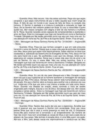 Queridos filhos: Não recueis. Vós não estais sozinhos. Peço-vos que sejais
corajosos e que sejais instrumentos de paz a todos aqueles que vivem longe de
Deus. A falta de paz no mundo é por causa da falta de Deus no coração dos
homens. O Senhor é rejeitado e a criatura é preferida e colocada no lugar de
Deus. Se os homens não voltarem poderá ser tarde. Eu sou a vossa Mãe e quero
ajudar-vos. Abri vossos corações com alegria e farei de vós homens e mulheres
de fé. Rezai. Quando rezardes sereis capazes de compreenderdes e aceitardes o
amor de Deus. Esta é a mensagem que hoje vos transmito em nome a Santíssima
Trindade. Obrigada por Me terdes permitido reunir-vos aqui por mais uma vez. Eu
vos abençôo em nome do Pai, do Filho e do Espírito Santo. Amém. Ficai em paz.
1.950 – Mensagem de Nossa Senhora Rainha da Paz –21/09/2001 – Angüera/BA
– Sexta.
      Queridos filhos: Peço-vos que tenhais coragem e que em tudo procureis
transmitir o amor do Senhor. Desejo que a vossa vida seja de profunda intimidade
com Meu Jesus para que sejais ricos espiritualmente. Sabei valorizar os dons que
recebestes e, sobretudo dai testemunho do Evangelho do Meu Filho Jesus.Vim do
céu para trazer-vos a paz. Se acolherdes a paz que vos ofereço, tereis paz e
esperança em vossos corações. Deixai que a vossa vida seja rica do amor e da
paz do Senhor. Eu sou a vossa Mãe. Não vos sintais sozinhos. Esta é a
mensagem que hoje vos transmito em nome a Santíssima Trindade. Obrigada por
Me terdes permitido reunir-vos aqui por mais uma vez. Eu vos abençôo em nome
do Pai, do Filho e do Espírito Santo. Amém. Ficai em paz.
1.951 – Mensagem de Nossa Senhora Rainha da Paz –22/09/2001 – Angüera/BA
– Sábado.
       Queridos filhos: Eu vim do céu para oferecer-vos o Meu Coração e para
dizer-vos que a paz é possível se os homens aceitarem a mensagem de salvação
deixada por Meu Filho Jesus. Densas trevas cobrem toda humanidade por causa
do pecado. Eis que o Senhor abre os braços para acolher-vos e oferecer-vos sua
Luz. Voltai-vos a Ele que vos ama e vos chama a serdes em tudo como Jesus.
Rezai. Quando vos afastais da oração, estais correndo o risco de serdes
enganados pelo maligno. Escutai a voz de Deus. Ele deseja falar-vos. Abri vossos
corações e sereis salvos. Esta é a mensagem que hoje vos transmito em nome a
Santíssima Trindade. Obrigada por Me terdes permitido reunir-vos aqui por mais
uma vez. Eu vos abençôo em nome do Pai, do Filho e do Espírito Santo. Amém.
Ficai em paz.
1.952 – Mensagem de Nossa Senhora Rainha da Paz –23/09/2001 – Angüera/BA
– Domingo.
       Queridos filhos: Nestes dias quero dar-vos paz e esperança. Acreditai que
tudo é possível aos que buscam o Senhor com sinceridade. Dizei aos meus
pobres filhos que não é atoa a minha presença no meio de vós. O Onipotente
enviou-Me para chamar-vos à conversão e ao arrependimento. Os homens de
hoje não vivem mais com sinceridade as coisas de Deus e por isso a cada dia se
afastam de Sua graça. Não tenhais o coração duro, é uma Mãe quem vos pede.
Abri-vos a Mim, pois desejo saciar-vos espiritualmente e conduzir-vos ao Meu
 