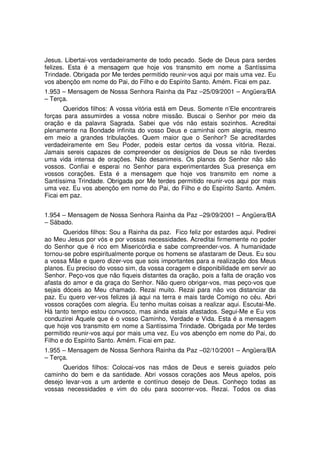 Jesus. Libertai-vos verdadeiramente de todo pecado. Sede de Deus para serdes
felizes. Esta é a mensagem que hoje vos transmito em nome a Santíssima
Trindade. Obrigada por Me terdes permitido reunir-vos aqui por mais uma vez. Eu
vos abençôo em nome do Pai, do Filho e do Espírito Santo. Amém. Ficai em paz.
1.953 – Mensagem de Nossa Senhora Rainha da Paz –25/09/2001 – Angüera/BA
– Terça.
       Queridos filhos: A vossa vitória está em Deus. Somente n’Ele encontrareis
forças para assumirdes a vossa nobre missão. Buscai o Senhor por meio da
oração e da palavra Sagrada. Sabei que vós não estais sozinhos. Acreditai
plenamente na Bondade infinita do vosso Deus e caminhai com alegria, mesmo
em meio a grandes tribulações. Quem maior que o Senhor? Se acreditardes
verdadeiramente em Seu Poder, podeis estar certos da vossa vitória. Rezai.
Jamais sereis capazes de compreender os desígnios de Deus se não tiverdes
uma vida intensa de orações. Não desanimeis. Os planos do Senhor não são
vossos. Confiai e esperai no Senhor para experimentardes Sua presença em
vossos corações. Esta é a mensagem que hoje vos transmito em nome a
Santíssima Trindade. Obrigada por Me terdes permitido reunir-vos aqui por mais
uma vez. Eu vos abençôo em nome do Pai, do Filho e do Espírito Santo. Amém.
Ficai em paz.


1.954 – Mensagem de Nossa Senhora Rainha da Paz –29/09/2001 – Angüera/BA
– Sábado.
       Queridos filhos: Sou a Rainha da paz. Fico feliz por estardes aqui. Pedirei
ao Meu Jesus por vós e por vossas necessidades. Acreditai firmemente no poder
do Senhor que é rico em Misericórdia e sabe compreender-vos. A humanidade
tornou-se pobre espiritualmente porque os homens se afastaram de Deus. Eu sou
a vossa Mãe e quero dizer-vos que sois importantes para a realização dos Meus
planos. Eu preciso do vosso sim, da vossa coragem e disponibilidade em servir ao
Senhor. Peço-vos que não fiqueis distantes da oração, pois a falta de oração vos
afasta do amor e da graça do Senhor. Não quero obrigar-vos, mas peço-vos que
sejais dóceis ao Meu chamado. Rezai muito. Rezai para não vos distanciar da
paz. Eu quero ver-vos felizes já aqui na terra e mais tarde Comigo no céu. Abri
vossos corações com alegria. Eu tenho muitas coisas a realizar aqui. Escutai-Me.
Há tanto tempo estou convosco, mas ainda estais afastados. Segui-Me e Eu vos
conduzirei Àquele que é o vosso Caminho, Verdade e Vida. Esta é a mensagem
que hoje vos transmito em nome a Santíssima Trindade. Obrigada por Me terdes
permitido reunir-vos aqui por mais uma vez. Eu vos abençôo em nome do Pai, do
Filho e do Espírito Santo. Amém. Ficai em paz.
1.955 – Mensagem de Nossa Senhora Rainha da Paz –02/10/2001 – Angüera/BA
– Terça.
      Queridos filhos: Colocai-vos nas mãos de Deus e sereis guiados pelo
caminho do bem e da santidade. Abri vossos corações aos Meus apelos, pois
desejo levar-vos a um ardente e contínuo desejo de Deus. Conheço todas as
vossas necessidades e vim do céu para socorrer-vos. Rezai. Todos os dias
 