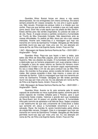 Queridos filhos: Buscai forças em Jesus e não sereis
desamparados. Se vos entregardes com inteira confiança, Ele estará
sempre presente em vossos corações. Eu vos amo e quero ajudar-
vos. Não recueis. Encorajai-vos porque nobre é a missão que vos
confiei. Peço-vos que tenhais amor à verdade e que em tudo sejais
como Jesus. Dizei não a tudo aquilo que vos afasta do Meu Senhor.
Estais atentos para não serdes enganados. Eu preciso de cada um
de vós. Rezai. A oração sincera e perfeita conduzirá a humanidade
ao Triunfo do Meu Imaculado Coração. Não desanimeis ante as
vossas dificuldades. Eu pedirei ao Meu Jesus por vós e por vossas
intenções. Avante sem medo.Esta é a mensagem que hoje vos
transmito em nome da Santíssima Trindade. Obrigada por Me terdes
permitido reunir-vos aqui por mais uma vez. Eu vos abençôo em
nome do Pai, do Filho e do Espírito Santo. Amém. Ficai em Paz
1.847-- Mensagem de Nossa Senhora Rainha da Paz – 23/01/2001 –
Angüera/BA – Terça
       Queridos filhos: Peço-vos que façais o bem a todos, pois
todos são filhos de Deus.Não julgueis, pois somente Deus é o juiz
Supremo. Não vos afasteis da oração. A humanidade caminha para
a destruição que os homens prepararam com suas próprias mãos e
é chegada a hora do vosso retorno ao Senhor.Os homens vivem
afastados do Criador e por isso se tornaram cegos espiritualmente.
Eu sou a vossa Mãe e vim do céu para conduzir-vos ao Meu Filho
Jesus. Se viverdes na Sua graça, sereis curados de todos os vossos
males. Abri vossos corações e dizei, hoje mesmo, o vosso sim ao
chamado do Senhor. Esta é a mensagem que hoje vos transmito em
nome da Santíssima Trindade. Obrigada por Me terdes permitido
reunir-vos aqui por mais uma vez. Eu vos abençôo em nome do Pai,
do Filho e do Espírito Santo. Amém. Ficai em Paz
1.848- Mensagem de Nossa Senhora Rainha da Paz – 26/01/2001 –
Angüera/BA – Sexta
        Queridos filhos: Avante na fé, pois somente pela fé sereis
capazes de acolherdes os meus suplicantes apelos; somente pela fé
sereis capazes de viverdes voltados para o Paraíso, para o qual
unicamente fostes criados. Valorizai o grande dom que recebestes
de Deus.Quem tem fé possui um grande tesouro. A humanidade
trilha pelo caminho da apostasia e da falta de Deus. Sedes corajosos
e daí testemunho de que sois unicamente de Cristo.Dizei a todos
que somente em Jesus a humanidade encontrará a paz e a
salvação. Rezai. Se tiverdes fé, sereis transformados pelos efeitos
da oração.Não recueis. Coragem. Esta é a mensagem que hoje vos
transmito em nome da Santíssima Trindade. Obrigada por Me terdes
permitido reunir-vos aqui por mais uma vez. Eu vos abençôo em
nome do Pai, do Filho e do Espírito Santo. Amém. Ficai em Paz
 