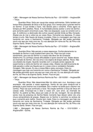 1.965 – Mensagem de Nossa Senhora Rainha da Paz – 23/10/2001 – Angüera/BA
– Terça.
       Queridos filhos: Sofro por causa dos vossos sofrimentos. Sofro também por
tantos filhos afastados de Deus e da Sua graça. Eis o tempo para o grande retorno
ao Senhor. O que tendes a fazer, não deixeis para o amanhã. Viveis agora os
tempos por Mim preditos. Rezai. A humanidade precisa aceitar o amor do Senhor,
pois somente assim encontrará a paz. Não vos esqueçais: a paz se constrói com a
paz. A violência e a destruição dos outros causam grande ferida ao Meu Coração.
Afastai-vos do mal e voltai-vos ao vosso Deus. Convertei-vos depressa. O vosso
tempo é curto. Não fiqueis de braços cruzados. Esta é a mensagem que hoje vos
transmito em nome a Santíssima Trindade. Obrigada por Me terdes permitido
reunir-vos aqui por mais uma vez. Eu vos abençôo em nome do Pai, do Filho e do
Espírito Santo. Amém. Ficai em paz.
1.966 – Mensagem de Nossa Senhora Rainha da Paz – 27/10/2001 – Angüera/BA
– Sábado
       Queridos filhos: Não percais a vossa esperança. Confiai plenamente na
bondade do Senhor e tudo acabará bem para vós. Peço-vos que vivais
santamente, pois sois do Senhor e a vossa vida deve ser de constante
testemunho. Eu conheço vossas dificuldades e quero socorrer-vos. Sedes dóceis
ao chamado do Senhor. Ele vos ama e vos espera de braços abertos. Rezai. Não
vos afasteis da oração. Quando rezardes com o coração sereis capazes de
experimentar a vitória do Senhor em vossas vidas. Afastai-vos definitivamente de
todo pecado e voltai-vos Àquele que é o vosso único e verdadeiro Salvador.
Coragem. Não recueis. Eu sou a vossa Mãe e estou convosco. Esta é a
mensagem que hoje vos transmito em nome a Santíssima Trindade. Obrigada por
Me terdes permitido reunir-vos aqui por mais uma vez. Eu vos abençôo em nome
do Pai, do Filho e do Espírito Santo. Amém. Ficai em paz.
1.967 – Mensagem de Nossa Senhora Rainha da Paz – 30/10/2001 – Angüera/BA
– Terça.
       Queridos filhos: Não desanimeis.Não há vitória sem cruz. Aconteça o que
acontecer, não percais a vossa esperança. Venho do céu para conduzir-vos à
perfeição e para chamar-vos à santidade. Daí o melhor na tarefa que o Senhor vos
confiou. Peço-vos que continueis a rezar. Na oração sentireis a força de Deus em
vossas vidas. Encorajai-vos e dizei o vosso sim, com amor, ao chamado do
Senhor. Eu pedirei ao Meu Jesus por cada um de vós. Coragem. Se vos abrirdes
sereis ricos da presença do Senhor.Neste momento faço descer sobre vós uma
chuva extraordinária de graças. Alegrai-vos no Senhor e caminhai na certeza de
que o amanhã será melhor. Avante sem medo. Esta é a mensagem que hoje vos
transmito em nome da Santíssima Trindade. Obrigada por Me terdes permitido
reunir-vos aqui por mais uma vez. Eu vos abençôo em nome do Pai, do Filho e do
Espírito Santo. Amém. Ficai em paz.
1.968 – Mensagem de Nossa Senhora Rainha da Paz – 010/10/2001 –
Angüera/BA – Quinta.
 